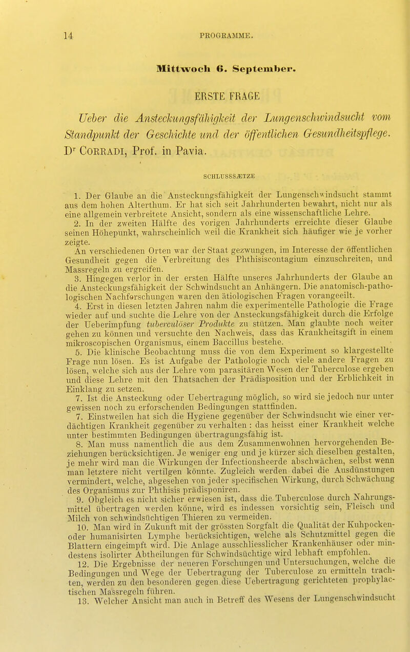 Mittwocli 6. September. ERSTE FRAGE Ueber die Ansteckungsfahigkeit der Lung&nschwindsueht vom Standpunkt der Geschichte und der offentlichen Gesundheitspflege. Dr Corradi, Prof, in Pcavia. SCHLTTSSSJETZE 1. Der Glaube an die' Ansteckungsfahigkeit der Lungenscliu indsuclit stamint aus dem hohen Alterthum. Er hat sicli seit Jahrliunderten bewahrt, nicht nur als eine allgemein verbreitete Ansicbt, sondern als eine wissenschaftliclie Lehre. 2. In der zweiten Halfte des vorigen Jabrbunderts erreicbte dieser Glaube seinen Hdliepunkt, wahrscheinlich weil die Krankheit sicli haufiger wie je vorlier zeigte. An verschiedenen Orten war der Staat gezwungen, im Interesse der offentlichen Gesundheit gegen die Yerbreitung des Pbthisiscontagiuxn einzuscbreiten, und Massregeln zu ergreifen. 3. Hingegen verlor in der ersten Halfte unseres Jalirliunderts der Glaube an die Ansteckungsfahigkeit der Scbwindsucbt an Anhangern. Die anatomisck-patlio- logischen Nachforscliungen waren den atiologischen Fragen vorangeeilt. 4. Erst in diesen letzten Jahren nabm die experimentelle Patbologie die If rage wieder auf und suchte die Lelire von der Ansteckungsfahigkeit durck die Erfolge der Ueberimpfung tuberculoser Prod/ukte zu stiitzen. Man glaubte nock weiter gelien zu konnen und versuclite den Nachweis, dass das Krankheitsgift in einem mikroscopischen Organismus, einem Baccillus bestehe. 5. Die klinische Beobaclitung muss die von dem Experiment so klargestellte Frage nun losen. Es ist Aufgabe der Patbologie noch viele andere Fragen zu losen, welche sick aus der Lehre vom parasitaren Wesen der Tuberculose ergeben und diese Lehre mit den Thatsachen der Predisposition und der Erblichkeit in Einklang zu setzen. 7. Ist die Ansteckung oder Uebertragung moglich, so wird sie jedoch nur unter gewissen noch zu erforschenden Bedingungen stattfinden. 7. Einstweilen hat sicli die Hygiene gegeniiber der Schwindsucht wie einer ver- dachtigen Krankheit gegeniiber zu verbalten : das lieisst einer Krankheit welche unter bestimmten Bedingungen iibertragungsfahig ist. 8. Man muss namentlick die aus dem Zusammenwohnen hervorgehenden Be- ziehungen berticksichtigen. Je weniger eng und je kiirzer sicli dieselben gestalten, je mehr wird man die Wirkungen der Infectionsheerde abscliwachen, selbst wenn man letztere nicht vertilgen kbnnte. Zugleich werden dabei die Ausdiinstungen vermindert, welche, abgesehen von jeder specifischen Wirkung, durch Schwachung des Organismus zur Phthisis pradisponiren. 9. Obgleicli es nicht sicher erwiesen ist, dass die Tuberculose durch Xahrungs- mittel iibertragen werden konne, wird es indessen vorsichtig sein, Fleisch und Milch von schwindstichtigen Thieren zu vermeiden. 10. Man wird in Zukunft mit der grossten Sorgfalt die Qualitat der Kulipocken- oder humanisirten Lymplie berticksichtigen, welche als Schutzmittel gegen die Blattern eingeimpft wird. Die Anlage ausscliliesslicher Krankenhauser oder nun- destens isolirter Abtheilungen fur Scliwindsiichtige wird lebhaft empfohlen. 12. Die Ergebnisse der neueren Forschungen und Untersuchungen, welche die Bedingungen und Wege der Uebertragung der Tuberculose zu ermitteln track- ten, werden zu den besonderen gegen tliese Uebertragung gerichteten prophylac- tischen Massregeln fiihren. . . 18. Welcher Ansicbt man auch in Betreff des Wesens der Lungenschwindsucht