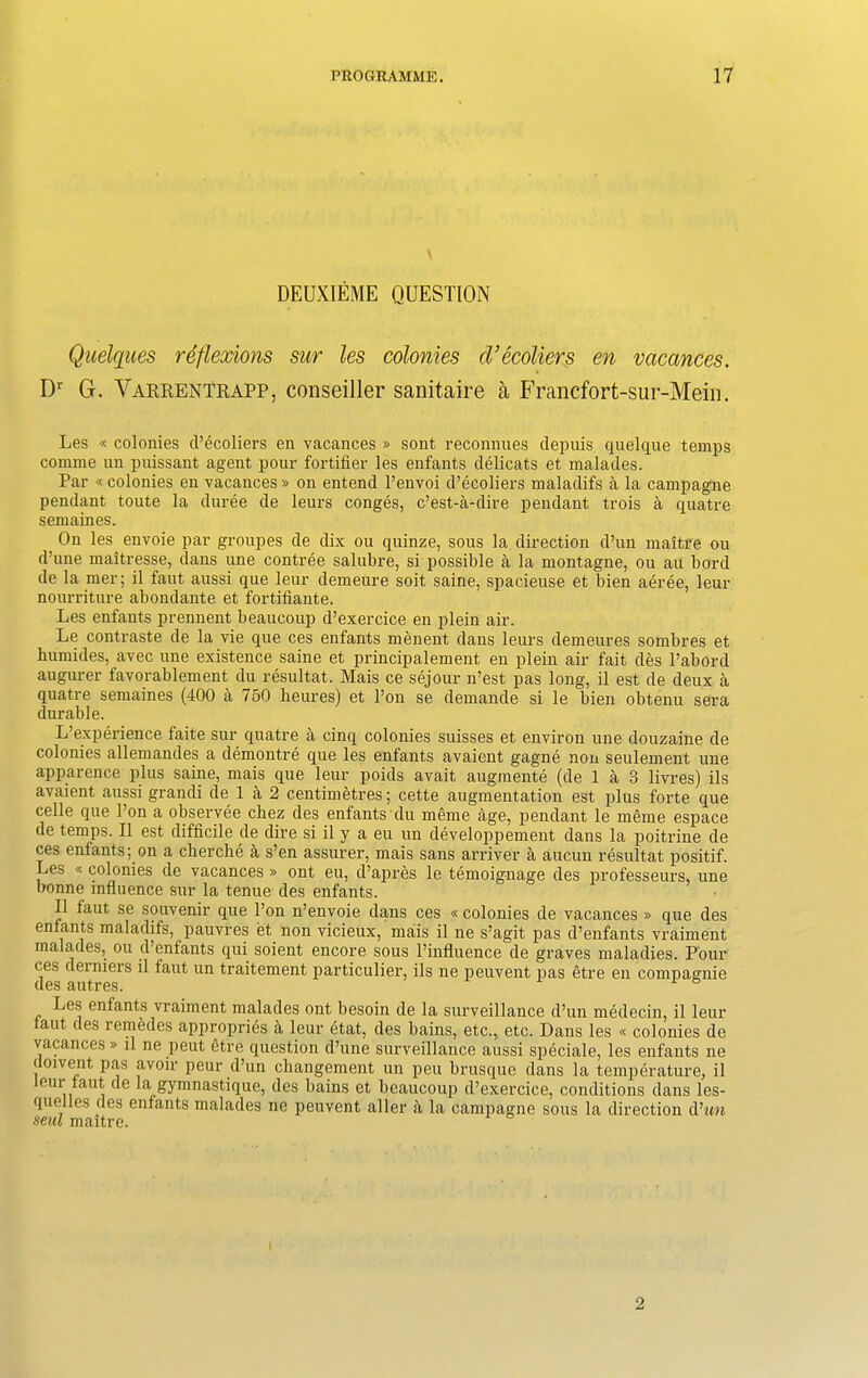 \ DEUXIEME QUESTION Quelques reflexions sur les colonies cVecoliers en vacances. Dr G. Varrentrapp, conseiller sanitaire a Francfort-sur-Mein. Les « colonies d’ecoliers en vacances » sont reconnues depuis quelque temps comme un puissant agent pour fortifier les enfants delicats et malades. Par « colonies en vacances » on entend l’envoi d’ecoliers maladifs a la campagne pendant toute la duree de leurs conges, c’est-a-dire pendant trois a quatre semaines. On les envoie par groupes de dix ou quinze, sous la direction d’un maitre ou d’une maitresse, dans une contree salubre, si possible a la montagne, ou an bord de la mer; il faut aussi que leur demeure soit saine, spacieuse et bien aeree, leur nourriture abondante et fortifiante. Les enfants prennent beaucoup d’exercice en plein air. Le contraste de la vie que ces enfants menent dans leurs demeures sombres et humides, avec une existence saine et principalement en plein air fait des l’abord augurer favorablement du resultat. Mais ce sejour n’est pas long, il est de deux a quatre semaines (400 a 750 lieures) et l’on se demande si le bien obtenu sera durable. L’experience faite sur quatre a cinq colonies suisses et environ une douzaine de colonies allemandes a demontre que les enfants avaient gagne non settlement une apparence plus saine, mais que leur poids avait augmente (de 1 a 3 livres) ils avaient aussi grandi de 1 a 2 centimetres; cette augmentation est plus forte que celle que Ton a observee chez des enfants du meme age, pendant le meme espace de temps. Il est difficile de dire si il y a eu un developpement dans la poitrine de ces enfants; on a clierche a s’en assurer, mais sans arriver a aucun resultat positif. Les « colonies de vacances » ont eu, d’ajjres le temoignage des professeurs, une bonne influence sur la tenue des enfants. Il faut se souvenir que l’on n’envoie dans ces « colonies de vacances » que des enfants maladifs, pauvres et non vicieux, mais il ne s’agit pas d’enfants vraiment malades, ou d’enfants qui soient encore sous l’influence de graves maladies. Pour ces deiniers il faut un traitement particulier, ils ne peuvent pas etre en compagnie ugs auti es. Les enfants vraiment malades ont besoin de la surveillance d’un medecin, il leur taut des remedes appropries a leur etat, des bains, etc., etc. Dans les « colonies de vacances » il ne peut etre question d’une surveillance aussi speciale, les enfants ne uoivent pas avoir peur d’un changement un peu brusque dans la temperature, il leur taut de la gymnastique, des bains et beaucoup d’exercice, conditions dans les- quelles des enfants malades ne peuvent aller a la campagne sous la direction d’wi seul maitre. 2