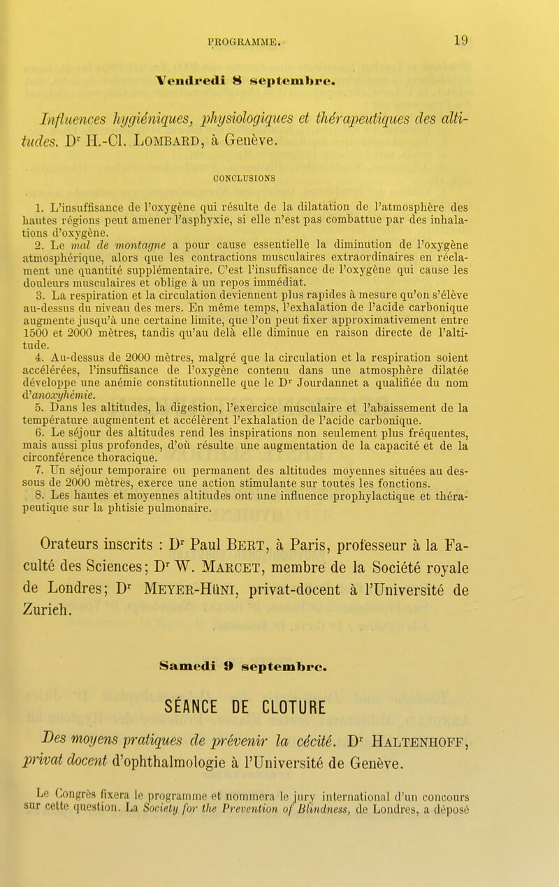 Vendredi 8 scptemlirc. Influences liygieniques, physiologiques et thdrapeutiques des alti- tudes. Dr H.-Cl. Lombard, a Geneve. CONCLUSIONS 1. L’insuffisance tie l’oxygene qui resulte tie la dilatation tie l’atmosphere des liautes regions pent amener l’asphyxie, si elle n’est pas combattue par des inhala- tions d’oxygene. 2. Le mal de montagne a pour cause essentielle la diminution de l’oxygene atmospherique, alors que les contractions musculaires extraordinaires en recla- ment une quantite supplementaire. C’est l’insuffisance de l’oxygene qui cause les douleurs musculaires et oblige a un repos immediat. 3. La respiration et la circulation deviennent plus rapitles a mesure qu’on s’eleve au-tlessus tlu niveau ties mers. En meme temps, l’exhalation de l’acitle carbonique augmente jusqu’a une certaine limite, que l’on peut fixer approximativement entre 1500 et 2000 metres, tandis qu’au dela elle diminue en raison directe tie l’alti- tutle. 4. Au-tlessus tie 2000 metres, malgre que la circulation et la respiration soient accelerees, l’insuffisance de l’oxygene contenu dans une atmosphere dilatee developpe une anemie constitutionnelle que le Dr Jourdannet a qualifiee du nom d ’anoxyhemie. 5. Dans les altitudes, la digestion, l’exercice musculaire et l’abaissement de la temperature augmentent et accelerent l’exlialation de l’acide carbonique. 6. Le sejour ties altitudes rend les inspirations non settlement plus frequentes, mais aussi plus profontles, d’ott resulte une augmentation tie la capacite et de la circonference thoracique. 7. Un sejour temporaire ou permanent ties altitudes moyennes situees au des- sous de 2000 metres, exerce une action stimulante sur toutes les fonctions. 8. Les hautes et moyennes altitudes ont une influence prophylactique et tbera- peutique sur la plitisie pulmonaire. Orateurs inscrits : Dr Paul Bert, a Paris, professeur a la Fa- culte des Sciences; Dr W. Marcet, membre de la Societe royale de Londres; Dr Meyer-Huni, privat-docent a 1’lTniversite de Zurieh. Samedi 9 septembrc. SEANCE DE CLOTURE Des moyens pratiques de prevenir la cecite. Dr Haltenhoff, privat docent d’ophthalmologie a l’Universite de Geneve. Le Longrtis fixera le programme et nommera le jury international d’un coneours sur cette question. La Society for the Prevention of Blindness, de Londres, a depose