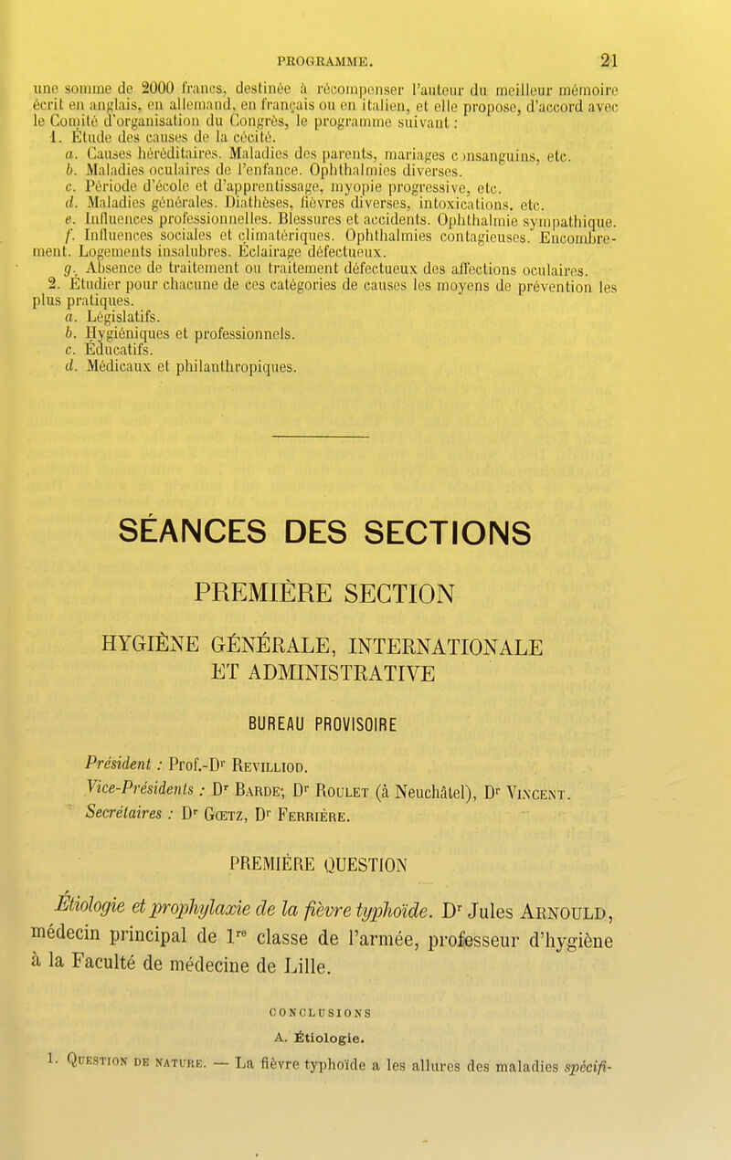 une somme de 2000 francs, destinee A recompense!' l’auteur dn meilleur memoire ecrit en anglais, en allemand, en francais ou cn italien, et elle propose, d’accord avec le Comite d’organisation du Congres, le programme suivant: 1. Etude des causes de la cecite. a. Causes hereditaires. Maladies des parents, mariages c insanguins, etc. b. Maladies oculaires de l’enfance. Ophthalmies diverses. c. Periode d’ecole et d’apprentissage, myopie progressive, etc. d. Maladies generates. Diatheses, lievres'diverses, intoxications, etc. e. Influences professionnelles. Blessures et accidents. Ophthalmie sympathique. f. Influences sociales et climateriques. Ophthalmies contagieuses. Encornbre- ment. Logements insalubres. Eclairage defectueux. </.. Absence de traitement on traitement defectueux des affections oculaires. 2. Etudier pour chacune de ces categories de causes les moyens de prevention les plus pratiques. a. Legislates. b. Hygieniques et professionnels. c. Eaucatifs. d. Medicaux et philanthropiques. SEANCES DES SECTIONS PREMIERE SECTION HYGIENE GfiNERALE, INTERNATIONALE ET ADMINISTRATIVE BUREAU PROVISOIRE President: Prof.-Dr Revilliod. Vice-Presidents: Dr Barde; Dr Roulet (a Neuchatel), Dr Vincent. Secretaires : Dr Gcetz, D1' Ferriere. PREMIERE QUESTION r Etiologie et prophjlaxie de la fievre typho'ide. Dr Jules Arnould, medecin principal de lre classe de l’armee, professeur d’hygiene a la Faculte de medecine de Lille. CONCLUSIONS A. Etiologie. 1. Question de nature. La fievre typho'ide a les allures des maladies spccifi-
