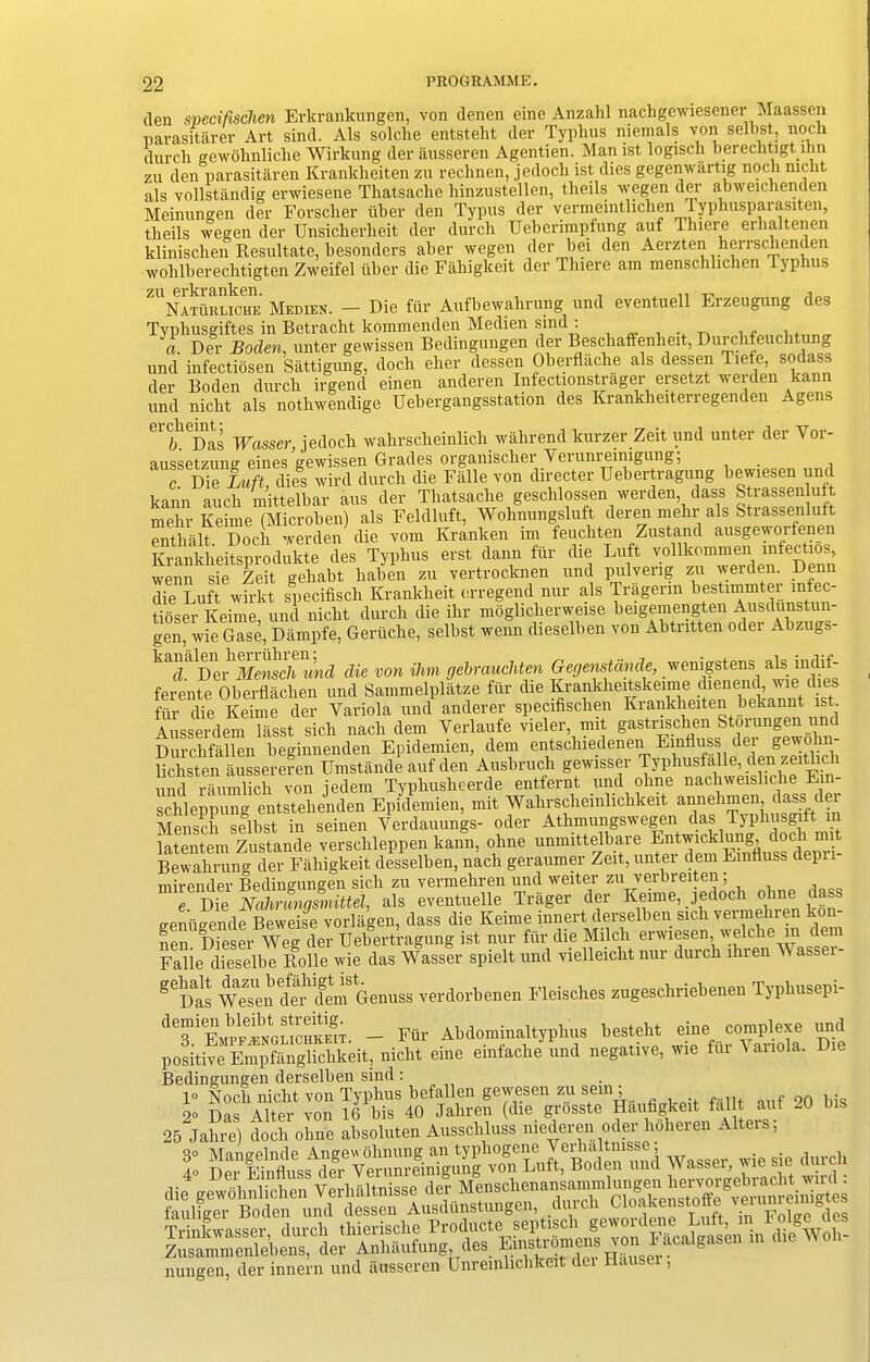 den sneci/ischen Erkrankungcn, von denen eine Anzahl nachgewiesener■ Maasscn uarasitarer Art sind. Als solche entsteht der Typhus niemals von selbst, noch durch gewolinliclie Wirltung der ausseren Agentien. Man ist logisch berechtigt inn zu den parasitaren Kranlcheiten zu rechnen, jedoch ist dies gegenwilrtig noch nicht als vollstandig erwiesene Thatsache hinzustellen, theils wegen der abweichenden Meinungen der Forscher iiber den Typus der vermeintlichen Typhusparasxten, theils wegen der Unsicherheit der durch Ueberimpfung auf Phiere erhaltenen klinischen Resultate, besonders aber wegen der bei den Aerzten herrschenden wohlberecbtigten Zweifel fiber die Fahigkeit der Tbiere am menschlichen Typhus ZUNA1TfiRLicHE Medien. — Die ffir Aufbewabrung und eventuell Erzeugung des Typbusgiftes in Betracht kommenden Medien Bind : a. Der Roden, unter gewissen Bedingungen der Besclmffenheit, Durcbfeucbtung und infectiosen Sattigung, doch eher dessen Oberflacke als dessen Tiefe, sodass der Boden durch irgend einen anderen Infectionstrager ersetzt werden kann und nicht als nothwendige Uebergangsstation des Krankheiterregenden Agens C1 f/h(I)as Wasser, jedoch wahrscheinlich wahrend lcurzer .Zeit und unter der Vor- aussetzune eines gewissen Grades organischer Yerunreinigung; c S dies wird durch die Falle von directer Uebertragung bewiesen und kann auch mittelbar aus der Thatsache geschlossen werden, dass Strassenluft mehr Keime (Microhen) als Feldluft, Wohnungsluft deren mehr als Strassenluft pnthalt Doch werden die vom Franken im feuchten Zustand ausgeworlenen CkLSpSdukfe deS Typlius ers. dam. fur die Luft vollkemmen .„fect,oS wenn sie Zeit gehabt haben zu vertrocknen und pulveng zu werden. Denn die Luft wirltt specifisch Krankheit erregend nur als Tragerm bestimmter mfec tioser Keime, und nicht durch die ihr moglicherweise beigemengten Ausdunstun- gen, wie Gase, Dampfe, Gerttche, selbst wenn dieselhen von Abtritten oder Abzugs- ^S^Der Mensch und die von Him gebrauchten Gegenstdnde, wemgstens ate mM- ferente Oberflachen und Sammelplatze fur die Krankheitskeime dienend, wie dies ftir die Keime der Variola und anderer specifischen Kranklieiten bekannt ist Ausserdem lasst sich nach dem Yerlaufe vieler, mit gastrischen Storungen i Durchfallen beginnenden Epidemien, dem entschiedenen Emfluss der gewohn- lichsten aussereren Umstande auf den Aushruch gewisser Typhusfalle, den zeitlicli und raumlich von jedem Typhusheerde entfernt und ohne nachweisliche Ein schleppung entstehenden Epidemien, mit Wahrscliemlichkeit annehmen, class i ei Mensch selbst in seinen Yerdauungs- oder Athmungswegen das Typhusgift 1 latentem Zustande verschleppen kann, ohne unmittelhare ^w^lnng^ ™ Bewahrung der Fahigkeit desselben, nach geraumer Zeit, unter clem Emliuss clepn mirender Bedingungen sich zu vermehren und weiter zu verbreiten ; e. Die Nahrunqsmittel, als eventuelle Trager der Keime, jedoch ohne dass gentigende Beweise vorlagen, dass die Keime innert derselben sich vermehren 'on- nen Dieser Weg der Uebertragung ist nur ffir die Milcli erwiesen, welclie in c em Falle dieselbe Rolle wie das Wasser spielt und vielleicht nur durch lliren W assei - gei)as Wesen d^dem Genuss verdorbenen Fleisches zugeschriebenen Typhusepi- dT6^™SoSi. - Ffir Abclominaltyphus bestelit eme complexe und positive Empfanglichkeit, nicht erne emfache und negative, wie fui A anola. Die Bedingungen derselben sind: 1° Noch nicht von Typhus befallen gewesen zu sein± , 9Q big 2“ Das Alter von 16 bis 40 Jahren (die grosste Haufigkeit la Lit ant _u 25 Jahre) doch ohne absoluten Ausschluss niederen oder lioheren Alters, % sie durch