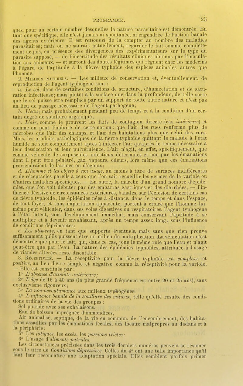 ques, pour un certain nombre desquelles la nature parasitaire- est demontree. En tant que specifique, elle n’est jamais ni spontante, ni engendree de Paction banale des agents exterieurs. II est rationnel de la compter au nombre des maladies parasitaires; mais on ne saurait, actuellement, regarder le fait comme complete- ment acquis, en presence des divergences des experimentateurs sur le type du parasite suppose, — de l’incertitude des resultats cliniques obtenus par Pinocula- tion aux animaux, — et surtout des doutes legitimes qui regnent chez les medecins h l’egard de l’aptitude ii la fievre typhoide des espbces animales autres que Phomme. 2. Milieux naturels. — Les milieux de conservation et, eventuellement, de reproduction de l’agent typhogene sont : a. Le sol, dans de certaines conditions de structure, d’humectation et de satu- ration infectieuse; mais plutot a la surface que dans la profondeur; de telle sorte que le sol puisse etre remplace par un support de toute autre nature et n’est pas un lieu de passage necessaire de l’agent patliogene; b. L’eau; mais probablement pendant peu de temps et a la condition d’un cer- tain degre de souillure organique; c. L’air, comme le prouvent les faits de contagion directe (cas interieurs) et comme on peut Pinduire de cette notion : que Pair des rues renferme plus de microbes que Pair des champs, et Pair des habitations plus que celui des rues. Mais, les produits pathologiques de la fievre typhoide quittant le malade a l’etat humide ne sont completement aptes a infecter Pair qu’apres le temps necessaire a leur dessiccation et leur pulverulence. L’air n’agit, en effet, specifiquement, que comme vehicule de corpuscules infectieux determines et non par les emanations dont il peut etre penetre, gaz, vapeurs, odeurs, lors meme que ces emanations proviendraient de latrines ou d’egouts; d. L’liomme et les objets d son usage, au moins a titre de surfaces indifferentes et de receptacles pareils a ceux que l’on sait recueillir les germes de la variole ou d’autres maladies specifiques. — En outre, la marche d’un grand nombre d’epide- mies, que l’on voit debuter par des embarras gastriques et des diarrliees, — l’in- fluence decisive de circonstances exterieures, banales, sur l’eclosion de certains cas de fievre typho'ide; les epidemies nees a distance, dans le temps et dans l’espace, de tout foyer, et sans importation apparente, portent a croire que Phomme lui- meme peut vehiculer, dans ses voies digestives ou respiratoires, l’agent typhogene a l’etat latent, sans developpement immediat, mais conservant l’aptitucle a se multiplier et a devenir envahissant, apres un temps assez long; sous l’influence de conditions deprimantes; e. Les aliments, en tant que supports eventuels, mais sans que rien prouve suffisamment qu’ils puissent etre un milieu de multiplication. La vehiculation n’est demontree que pour le lait, qui, dans ce cas, joue le meme role que l’eau et n’agit peut-etre que par l’eau. La nature des epidemies typhoides, attribuee a l’usage de viandes alterees reste discutable. 3. Receptivite. — La receptivite pour la fievre typho'ide est complexe et positive, au lieu d’etre simple et negative comme la receptivite pour la variole. — Elle est constitute par: 1° L’absence d’atteinte anterieure; 2° L’dge de 16 a 40 ans (la plus grande frequence est entre 20 et 25 ans), sans exclusivisme rigoureux; 3° La non-accoutumcmce aux milieux typhogenes. 4° L’influence banale de la souillure des milieux, telle qu’elle resulte des condi- tions ordinaires de la vie des groupes : Sol putride avec ses exhalaisons, Eau de boisson impregnee d’immondices, Air animalist, septique, de la vie en common, de l’encombrement, des habita- tions assaillies par les emanations fecales, des locaux malpropres au dedans et i\ la peripherie: 5° Les fatigues, les exces, les passions tristes; 6° L’usage A’aliments putrides. Les circonstances precisees dans les trois derniers numcros peuvent se resumer sous le titre de Conditions depressives. Celles du 4° ont line telle importance qu’il faut leur reconnaitre une adaptation speciale. Elies semblent parfois primer