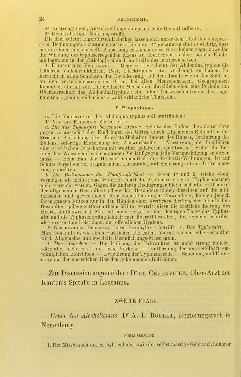 5° Anstrengungen, Ausschweifungen, deprimirende Gemiitlisalfecte; 6° Genuss fauliger Nahrungsstoffe. Die drei zuletzt angefiihrten Rubriken lassen sick unter dem Titel der « depres- siven Bedingungen » zusammenfassen. Die unter 4° genannten sind so wichtig, dass man in ilinen eine specielle Anpassung erkennen muss. Sie sclieinen sogar zuweilen die Wirkung des typliuserregenden Agens zu libertreffen, so dass manche Epide- miologen sie in der iEtiologie einfacb an Stelle des letzteren setzen. 4. Epidemisches Vorkommen. — Gegenwartig scheint der Abdominaltyphus die friiheren Yolkskranklieiten, Pest, Flecktyphus, etc., verdrangt zu liaben. Er herrscht in alien Schichten der Bevolkerung, auf dem Lande wie in den Stadten, an den verschiedenartigsten Orten, bei alien Mensckenra^en. Geographisch kommt er iiberall vor. Die civilisirte Menschlieit durchlebt eben eine Periode von Oberkerrscliaft des Abdominaltyphus : eine ohne Daszwischentreten des soge- nannten « genius epidemicus » wohl erklarliche Thatsache. B. Prophylaxis. 5. Die Prophylaxis des Abdominaltyphus soli stattfinden : 1° Vor den Epidemien. Sie betrifft : a. Die das Typhusgift bergenden Medien. Sckutz des Bodens bewohnter Orte gegen voraussichtliches Eindringen des Giftes, durch allgemeines Reinhalten der Strassen, Aufhebung aller Facalstoffbehalter innert des Hauses, Drainirung des Bodens, sofortige Entfernung der Auswurfstoffe. — Yersorgung der landlicken oder stadtischen Ortschaften mit weither geleitetem Quellwasser, wobei die Lei- tung das Wasser auf seinem ganzen Yerlauf gegen jede Verunreinigung schutzen muss. — Beim Bau der Hauser, namentlich der Co'lectiv-Wohnungen, ist auf Sckutz derselben vor stagnirendem Luftstaube, auf Sicherung totaler Lufterneue- rung zu achten. b. Die Bedingungen der Empfanglichlceit. — Gegen 1° und 2° (siehe oben) vermogen wir nichts; was 3° betrifft, darf die Acclimatisirung an Typhusmiasmen nicht versucht werden. Gegen die anderen Bedingungen bieten sick alle Hiilfsmittel der allgemeinen Gesundkeitspflege dar. Besonders linden dieselben auf die mili- tarischen und gewerblicken Menschenanhaufungen Anwendung, konnen jedock ikren ganzen Nutzen nur in den Handen einer drztlichen Leitung der offentlichen Gesundheitspflege entfalten (beim Militar vertritt diese die arztlicke Leitung des Heeressanitatswesens). Man soil nicht vergessen dass lieutigen Tages das Typhus- gift und die Typhusempfanglichkeit fast Iiberall bestelien, diese Seucke erfordert also grossartige Leistungen der olfentlicken Hygiene. 2° AV.ehrend der Epidemien. Diese Prophylaxis betrilft : c. Das Typhusgift. — Man behandle es wie einen irklichen Parasiten, iiberall wo dasselbe vermuthet wird. Allgemeine und specielle Desinficirungs-Massregeln. d. Den Menschen. — Die Isolirung der Erkrankten ist nicht streng indicirt, ware aber sicherer als der freie Verkehr. — Entfernung der unzweifelhaft em- pfanglichen Individuen. — Evacuirung der Typhusheerde. — Schonung und Unter- -sttitzung der aus solchen Heerden gekommenen Individuen. Zur Discussion angemeldet: Dr de Cerenville, Ober-Arzt des Kantoii’s-Spital’s in Lausanne. ZWE1TE FRAGE TJeber den Alcoholismus. Dr A.-L. Roulet, Regierungsrath in Neuenburg. SCHLUSSSiETZE 1. Der Missbrauch des ^Ithylalcohols, sowie der selbst nuissige Gebrauch hOherer