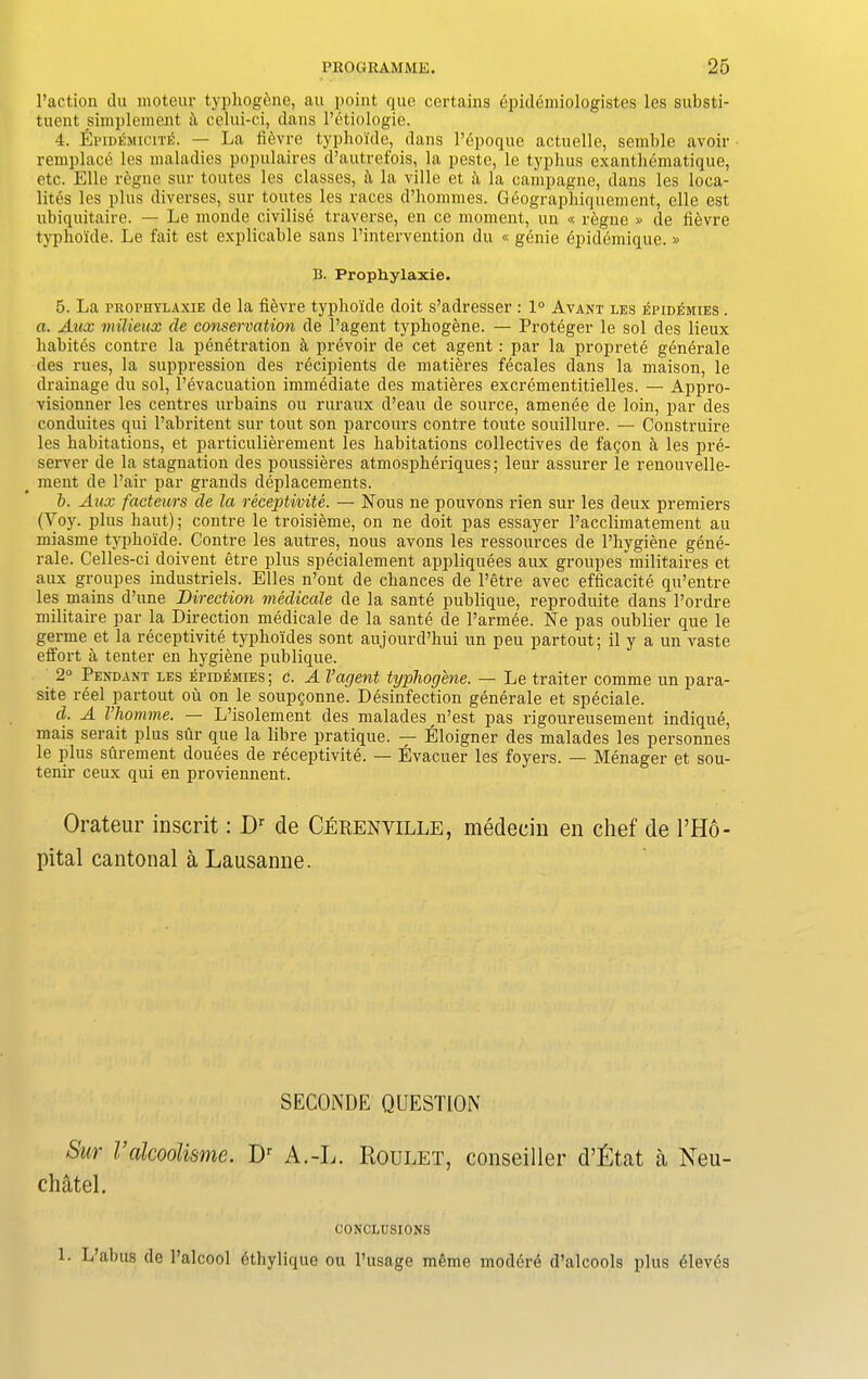 l’action du moteur typhogine, an point quo certains epidemiologistes les substi- tuent simplement it celui-ci, dans l’etiologie. 4. fjPiDEMiciTE. — La fiivre typhoide, dans l’epoque actuelle, semble avoir remplace les maladies populaires d’autrefois, la peste, le typhus exanthematique, etc. Elle regne sur toutes les classes, a la ville et a la campagne, dans les loca- lites les plus diverses, sur toutes les races d’hommes. Geographiquement, elle est ubiquitaire. — Le monde civilisi traverse, en ce moment, un « regne » de fi&vre typhoide. Le fait est explicable sans l’intervention du « genie epidemique. » B. Prophylaxie. 5. La prophylaxie de la fievre typhoide doit s’adresser : 1° Avant les idpidemies . a. Aux milieux de conservation de l’agent typhogene. — Proteger le sol des lieux habites contre la penetration a prevoir de cet agent : par la proprete generale des rues, la suppression des recipients de matieres fecales dans la maison, le drainage du sol, l’evacuation immediate des matieres excrementitielles. — Appro- visionner les centres urbains ou ruraux d’eau de source, amenee de loin, par des conduites qui l’abritent sur tout son parcours contre toute souillure. — Construire les habitations, et particulierement les habitations collectives de fagon a les pre- server de la stagnation des poussieres atmospheriques; leur assurer le renouvelle- meut de Pair par grands deplacements. b. Aux facteurs de la receptivite. — Nous ne pouvons rien sur les deux premiers (Yoy. plus haut); contre le troisieme, on ne doit pas essayer l’acclimatement au miasme typhoide. Contre les autres, nous avons les ressources de l’liygiene gene- rale. Celles-ci doivent etre plus specialement appliquees aux groupes militaires et aux groupes industriels. Elies n’ont de chances de l’etre avec efficacite qu’entre les mains d’une Direction medicate de la sante publique, reproduite dans l’ordre militaire par la Direction medicale de la sante de l’armee. Ne pas oublier que le germe et la receptivite typhoides sont aujourd’hui un peu partout; il y a un vaste effort a tenter en hygiene publique. 2° Pendant les epidemies; c. A Vagent typhogene. — Le traiter comme un para- site reel partout oil on le soupfonne. Disinfection generale et speciale. d. A I’homme. — L’isolement des malades n’est pas rigoureusement indique, mais serait plus sur que la libre pratique. — Eloigner des malades les personnes le plus surement douees de receptivite. — Evacuer les foyers. — Menager et sou- tenir ceux qui en proviennent. Orateur inscrit: Dr de Cerenville, medecin en chef de l’Ho- pital cantonal a Lausanne. SECONDE QUESTION Stir Valcoolisme. Dr A.-L. Roulet, conseiller d’£tat a Neu- chatel. CONCLUSIONS 1. L’abus de Palcool ithylique ou l’usage meme moderi d’alcools plus ileves