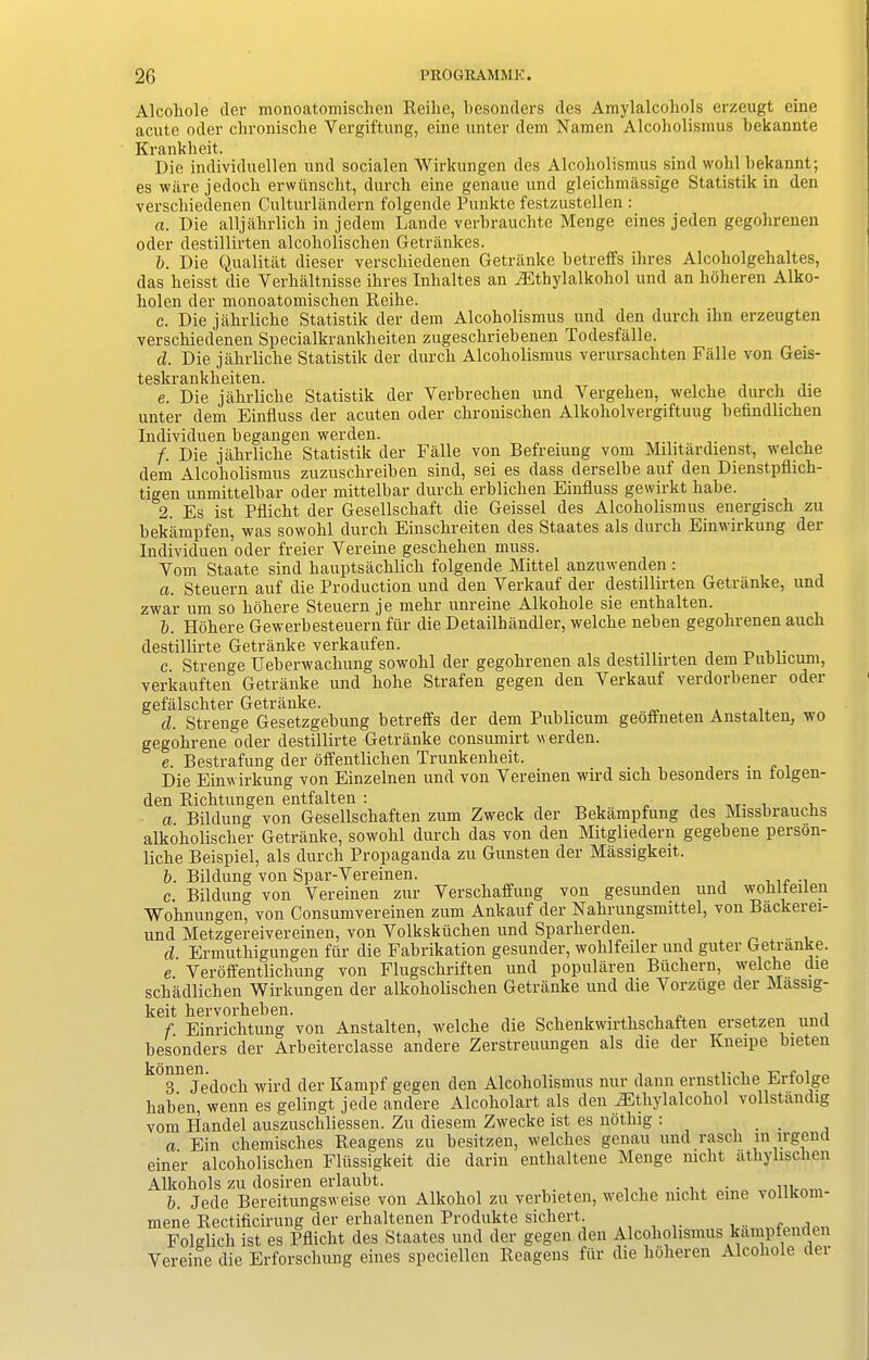 Alcohole (ler monoatomischen Reilic, besonders ties Amylalcohols erzeugt eine acute oder chronische Yergiftung, eine unter dem Namen Alcoholismus bekannte Krankheit. Die individuellen und socialen Wirkungen des Alcoholismus sind wolil bekannt; es ware jedocli erwiinscht, durcli eine genaue und gleiclimassige Statistik in den verscliiedenen Culturlandern folgende Punkte festzustellen : a. Die alljalirlich in jedem Lande verbrauchte Menge eines jeden gegohrenen oder destillirten alcoholischen Getrankes. b. Die Qualitat dieser versebiedenen Getranke betreffs ihres Alcoholgebaltes, das lieisst die Verbaltnisse ihres Inhaltes an iEthylalkoliol und an boheren Alko- bolen der monoatomischen Reihe. c. Die jahrliche Statistik der dem Alcoholismus und den durcli ihn erzeugten versebiedenen Specialkrankbeiten zugeschriebenen Todesfalle. cl. Die jahrliche Statistik der durcli Alcoholismus verursachten Falle von Geis- teskrankheiten. e. Die jahrliche Statistik der Yerbrechen und Vergehen, welche durch die unter dem Einfluss der acuten oder chronischen Alkoholvergiftuug befindlichen Individuen begangen werden. f. Die jahrliche Statistik der Falle von Befreiung vom Militardienst, welche dem Alcoholismus zuzuschreiben sind, sei es dass derselbe auf den Dienstpflich- tigen unmittelbar oder mittelbar durch erblichen Einfluss gewirkt liabe. 2. Es ist Pflicht der Gesellschaft die Geissel des Alcoholismus energisch zu bekampfen, was sowohl durch Einschreiten des Staates als durch Einwirkung der Individuen oder freier Yereine geschehen muss. Vom Staate sind kauptsacklick folgende Mittel anzuwenden : a. Steuern auf die Production und den Verkauf der destillirten Getranke, und zwar urn so hohere Steuern je mehr unreine Alkohole sie enthalten. b. Hohere Gewerbesteuern fiir die Detailhandler, welche neben gegohrenen auch destillirte Getranke verkaufen. c. Strenge Ueberwackung sowohl der gegohrenen als destillirten dem Publicum, verkauften Getranke und liolie Strafen gegen den Verkauf verdorbener oder gefalscliter Getranke. cl. Strenge Gesetzgebung betreffs der dem Publicum geoffneten Anstalten, wo gegohrene oder destillirte Getranke consumirt werden. e. Bestrafung der offentliclien Trunkenkeit. Die Einwirkung von Einzelnen und von Vereinen wil'd sich besondeis in tolgen- den Richtungen entfalten : , „ , , a Bildung von Gesellschaften zum Zweck der Bekampfung des Missbrauchs alkoholischer Getranke, sowohl durch das von den Mitgliedern gegebene person- liche Beispiel, als durch Propaganda zu Gunsten der Massigkeit. b. Bildung von Spar-Vereinen. „ .. c. Bildung von Vereinen zur Verschaffung von gesunden und wohlteilen Wohnungen, von Consumvereinen zum Ankauf der Nalirungsmittel, von Backeiei- und Metzgereivereinen, von Volkskiichen und Sparherden. cl. Ermuthigungen fur die Fabrikation gesunder, wohlfeiler und guter Getianke. e. Veroffentlichung von Flugschriften und popularen Btichern, welche die sebadliehen Wirkungen der alkoholischen Getranke und die Vorziige der Massig- keit hervorheben. ^ . i f. Einrichtung von Anstalten, welche die Schenkwirtlisckaften ersetzen und besonders der Arbeiterclasse andere Zerstreuungen als die der Kneipe bieten 3. Jedocli wil'd der Kampf gegen den Alcoholismus nur dann ernstliche Erfolge haben, wenn es gelingt jede andere Alcoholart als den iEtliylalcokol vollstandig vom Plandel auszuschliessen. Zu diesem Zwecke ist es ndthig : . a. Ein chemisches Reagens zu besitzen, welches genau und rasch m li'gend einer alcoholischen Fliissigkeit die darin enthaltene Menge niclit athylischen Alkohols zu dosiren erlaubt. . . . .ltnrri b. Jede Bereitungsweise von Alkohol zu verbieten, welche niclit eine ^llkom mene Rectificirung der erhaltenen Produkte sichert , , ,olirlpn Folglich ist es Pflicht des Staates und der gegen den Alcoholismus kampfenden Vereine die Erforschung eines speciellen Reagens fiir die hoheren Alcohole der