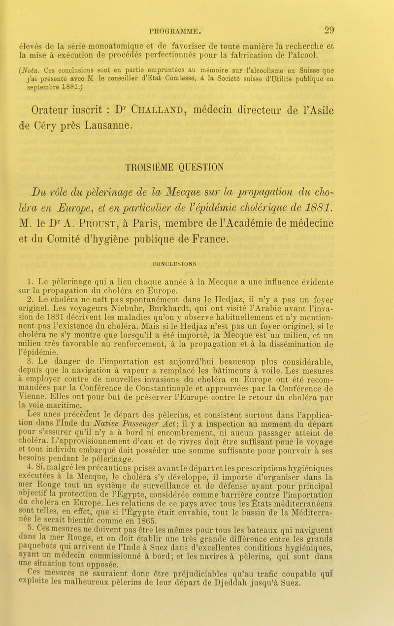 eleves de la serie monoatomique et de favoriser de toute maniere la recherche et la mise a execution de procedes perfectionnes pour la fabrication de l’alcool. (Nota. Ces conclusions sont en partie emprunt6es au m6inoire sur l’alcoolisme en Suisse que j’ai presents avec M le conseiller d’Etat Comtesse, d la SociStS suisse d’UtilitS publique en septembre 1881.) Orateur inscrit : Dr Challand, medecin directeur de 1’Asile de Cerv pres Lausanne. TROISIEME QUESTION Du role du pelerinage de la Mecque sur la propagation du cho- lera en Europe, et en particular de Vepidemie cholerique de 1881. M. le Dr A. Proust, a Paris, membrc de l’Academie de medecine et du Comite d’hygiene publique de France. CONCLUSIONS 1. Le pelerinage qui a lieu chaque annee a la Mecque a une influence evidente sur la propagation du cholera en Europe. 2. Le cholera ne nait pas spontanement dans le Hedjaz, il n’y a pas un foyer originel. Les voyageurs Niebuhr, Burkhardt, qui ont visite l’Arabie avant l’inva- sion de 1831 decrivent les maladies qu’on y observe habituellement et n’y mention- nent pas l’existence du cholera. Mais si le Hedjaz n’est pas un foyer originel, si le cholera ne s’y montre que lorsqu’il a ete importe, la Mecque est un milieu, et un milieu tres favorable au renforcement, a la propagation et a la dissemination de l’epidemie. 3. Le danger de l’importation est aujourd’hui beaucoup plus considerable, depuis que la navigation a vapeur a remplace les batiments a voile. Les mesures a employer contre de nouvelles invasions du cholera en Europe ont ete recom- mandees par la Conference de Constantinople et approuvees par la Conference de Vienne. Elies ont pour but de preserver l’Europe contre le retour du cholera par la voie maritime. Les unes precedent le depart des pelerins, et consistent surtout dans l’applica- tion dans l’Inde du Native Passenger Act; il y a inspection au moment du depart pour s’assurer qu’il n’y a a bord ni encombrement, ni aucun passager atteint de cholera. L’approvisionnement d’eau et de vivres doit etre suffisant pour le voyage et tout individu embarque doit posseder une somme suffisante pour pourvoir a ses besoins pendant le pelerinage. 4. Si, malgre les precautions prises avant le depart et les prescriptions hygieniques executees a la Mecque, le cholera s’y developpe, il importe d’organiser dans la mer R,ouge tout un systeme de surveillance et de defense ayant pour principal objectif la protection de l’Egypte, considerde comme barriere contre l’importation du cholera en Europe. Les relations de ce pays avec tous les Etats mediterraneens sont telles, en effet, que si l’Egypte etait envaliie, tout le bassin de la Mediterra- nee le serait bient6t comme en 1865. 5. Ces mesures ne doivent pas etre les memes pour tous les bateaux qui naviguent dans la mer Rouge, et on doit etablir une tres grande difference entre les grands paquebots qui arrivent de l’Inde a Suez dans d’excellentes conditions hygieniques, ayant un m6decin commissionne a bord; et les navires a pelerins, qui sont dans une situation tout opposee. Ces mesures ne sauraient done 6tre priijudiciables qu’au trafic coupable qui exploite les malheureux pelerins de leur depart de Djeddali jusqu’i\ Suez.