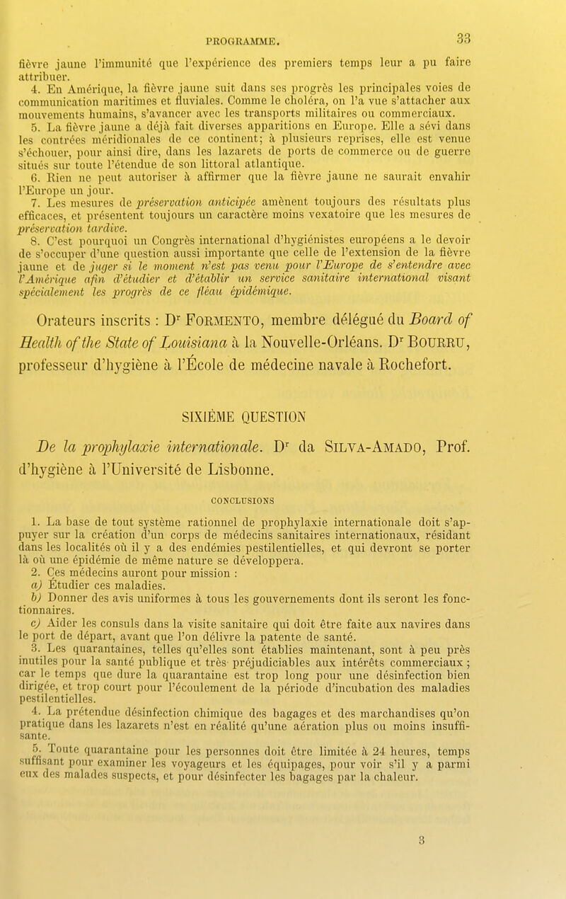 fievre jaune l’immunite que 1’experience des premiers temps leur a pu faire attribuer. 4. En Amerique, la fievre jaune suit dans ses progres les principales voies de communication maritimes et tluviales. Comme le cholera, on l’a vue s’attacher aux mouvements lmmains, s’avancer avec les transports militaires ou commerciaux. 5. La fiivre jaune a deja fait diverses apparitions en Europe. Elle a sivi dans les contrees meridionales de ce continent; a plusieurs reprises, elle est venue s’ichouer, pour ainsi dire, dans les lazarets de ports de commerce ou de guerre situes sur toute l’etendue de son littoral atlantique. 6. Rien ne peut autoi-iser a affirmer que la fievre jaune ne saurait envaliir l’Europe un jour. 7. Les mesures de preservation anticipee amenent toujours des resultats plus efficaces, et presentent toujours un caractere moins vexatoire que les mesures de preservation tardive. 8. C’est pourquoi un Congres international d’hygienistes europeens a le devoir de s’occuper d’une question aussi importante que celle de l’extension de la fievre jaune et de juger si le moment n’est pas vena pour VEurope de s’entendre avec l’Amerique afin d’etudier et d’etablir un service sanitaire international visant speeialement les progres de ce fleaa epidemique. Orateurs inscrits : Dr Formento, membre delegue da Board of Health of the State of Louisiana a la Nouvelle-Orleans. Dr Bourru, professeur d’hygiene a l’Ecole de medecine navale a Rochefort. SIX1EME QUESTION Be la prophylaxie Internationale. Dr da Silva-Amado, Prof, d’hygiene a l’Universite de Lisbonne. CONCLUSIONS 1. La base de tout systeme rationnel de prophylaxie internationale doit s’ap- puyer sur la creation d’un corps de medecins sanitaires internationaux, residant dans les localites ou il y a des endemies pestilentielles, et qui devront se porter la ou une epidemie de meme nature se developpera. 2. Ces medecins auront pour mission : a) Etudier ces maladies. b) Donner des avis uniformes a tous les gouvernements dont ils seront les fonc- tionnaires. c) Aider les consuls dans la visite sanitaire qui doit etre faite aux navires dans le port de depart, avant que l’on delivre la patente de sante. 3. Les quarantaines, telles qu’elles sont etablies maintenant, sont a peu pres inutiles pour la sante publique et tres- prejudiciables aux interets commerciaux ; car le temps que dure la quarantaine est trop long pour une disinfection bien dirigee, et trop court pour l’ecoulement de la periode d’incubation des maladies pestilentielles. 4. La pretendue disinfection chimique des bagages et des merchandises qu’on pratique dans les lazarets n’est en rialiti qu’une airation plus ou moins insuffi- sante. 5. Toute quarantaine pour les personnes doit etre limitie it 24 heures, temps suffisant pour examiner les voyageurs et les iquipages, pour voir s’il y a parmi eux des malades suspects, et pour disinfecter les hagages par la chaleur. 3
