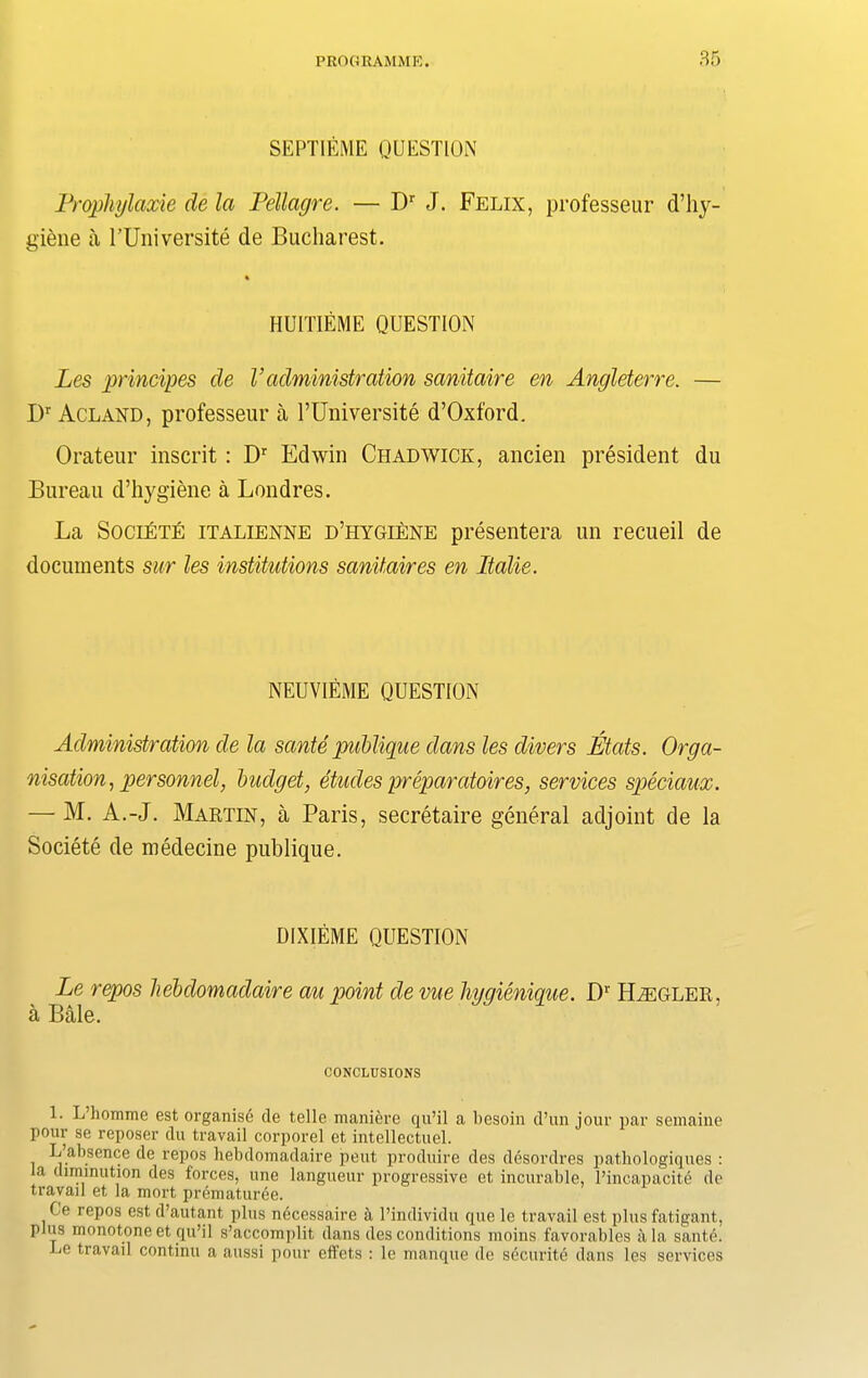 SEPTIEME QUESTION Prophylaxie de la Pellagre. — Dr J. Felix, professeur d’liy- giene a PUniversite de Bucharest. HUITIEME QUESTION Les principes de V administration sanitaire en Angleterre. — I)r Acland, professeur a PUniversite d’Oxford. Orateur inscrit: Dr Edwin Chadwick, ancien president du Bureau d’hygiene a Londres. La Societe italienne d’hygiene presentera un recueil de documents sur les institutions sanitaires en Italie. NEUVIEME QUESTION Administration de la sante publique dans les divers Mats. Orga- nisation, personnel, budget, etudes preparatoires, services speciaux. — M. A.-J. Martin, a Paris, secretaire general adjoint de la Societe de medecine publique. DIXIEME QUESTION Le repos hebdomadaire au point de me liygienique. I)1 HiEGLER. a Bale. CONCLUSIONS 1. L’liomme est organise de telle maniere qu’il a besoin d’un jour par semaine pour se reposer du travail corporel et intellectuel. L absence de repos hebdomadaire pent produire des desordres pathologiques : la diminution des forces, line langueur progressive et incurable, l’incapacite de travail et la mort prematuree. Ce repos est d’autant plus necessaire a l’individu que le travail est plus fatigant, plus monotone et qu’il s’accomplit dans des conditions moins favorables ala santA Le travail continu a aussi pour effets : le manque de security dans les services