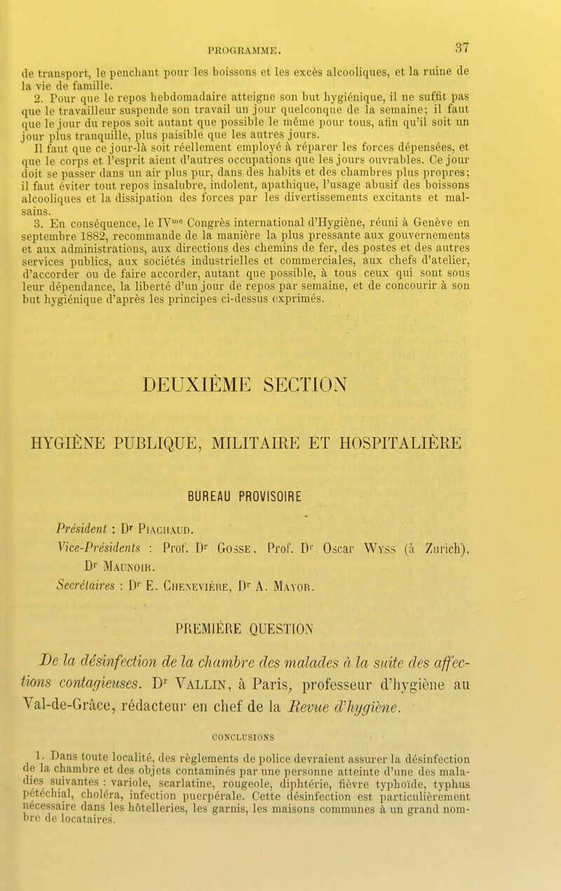 de transport, le penchant pour les boissons et les exc&s alcooliqnes, et la mine de la vie de famille. 2. Pour que le repos hebdomadaire atteigne son but hygienique, il ne suffit pas que le travailleur suspende son travail un jour quelconque de la semaine; il faut que le jour du repos soit autant que possible le mime pour tous, afin qu’il soit un jour plus tranquille, plus paisible que les autres jours. Il faut que ce jour-lA soit reellement employe k reparer les forces depensees, et que le corps et l’esprit aicnt d’autres occupations que les jours ouvrables. Ce jour doit se passer dans un air plus pur, dans des habits et des cliambres plus propres; il faut eviter tout repos insalubre, indolent, apathique, l’usage abusif des boissons alcooliqnes et la dissipation des forces par les divertissements excitants et mal- sains. 3. En consequence, le IVme Congres international d’Hygiine, reuni A Geneve en septembre 1882, recommande de la maniere la plus pressante aux gouvernements et aux administrations, aux directions des chemins de fer, des postes et des autres services publics, aux societes industrielles et commerciales, aux chefs d’atelier, d’accorder ou de faire accorder, autant que possible, a tous ceux qui sont sous leur dependance, la liberte d’un jour de repos par semaine, et de concourir a son but hygienique d’apres les principes ci-dessus exprimes. DEUXIEME SECTION HYGlfiNE PUBLIQUE, MILITAIRE ET HOSPITALlfiRE BUREAU PROVISOIRE President : Dr Piaciiaud. Vice-Presidents : Prof. Dr Gosse. Prof. D1' Oscar Wyss (a Zurich), Dr Maunoir. Secretaires : D1' E. Cheneviere, Dr A. Mayor. PREMIERE QUESTION Be la disinfection de la cliambre des malades a la suite des affec- tions contagieuses. Dr Arallin, a Paris, professeur d’hygiene au N al-de-Grace, redacteur en chef de la Revue d'hggiene. CONCLUSIONS 1. Dans toute localite, des reglements de police devraient assurer la disinfection (le la chamhre et des objets contamines par une personne atteinte d’une des mala- dies suivantes : variole, scarlatine, rougeole, diphterie, fievre typlioide, typhus petechial, cholera, infection puerperale. Cette disinfection est particulierement necessaire dans les hbtelleries, les garnis, les maisons communes ii un grand nom- bro de locataires.