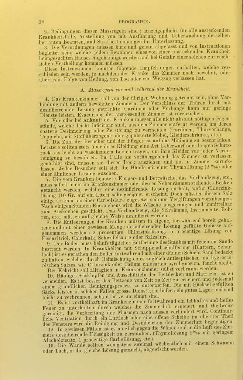 2. Bedingungen dieser Massregeln sind : Anzeigepflicht fiir alle ansteckenden Krankheitsfalle, Anstellung von mit Ausftihrung und Ueberwachung derselben betrauten Beamten, und Strafbestimmungen fur Unterlassung. 3. Die Yerordnungen miissen kurz und genau abgefasst und von Instructionen begleitet sein, welche jedem Bewohner eines von eincr ansteckenden Krankheit heimgesucbten Hauses eingehandigt werden und bei Gefahr einer solclien zur reick- liclien Yertheilung koramen miissen. Diese Instructionen konnten folgende Empfehlungen enthalten, welche ver- schieden sein werden, je nachdem der Kranlte das Zimmer nocb bewobnt, oder aber es in Folge von Heilung, von Tod oder von Wegzug verlassen bat. A. Massregeln vor und wcilirend der Krcvrilclieit. 4. Das Krankenzimmer soli von der iibrigen Wohnung getrennt sein, oline Ver- bindungmit andern bewoknten Zimmern. Der Verscliluss der Tlniren durch mit desinficirender Losung getrankte Gardinen oder Vorhange kann nur geringe Dienste leisten. Evacuirung der anstossenden Zimmer ist vorzuziehen. 5. Yor oder bei Ankunft des Kranken rniissen alle niclit absolut notliigen Gegen- stande, welche leicht inficirbar sind, aus dem Zimmer entfernt werden, um deren spatere Desinficirung oder Zerstorung zu vermeiden (Gardinen, Thiirvorbiinge, Teppicbe, mit Stoff uberzogene oder gepolsterte Mobel, Kleiderschranke, etc.). 6. Die Zabl der Besucber und der Pfleger ist auf das Minimum zu besckranken. Letztere sollten stets iiber ibrer Kleidung eine Art Uebenvurf oder langen Schutz- rock aus leicht zu wascliendem Leinen tragen, um ihre Kleider vor jeder Yerun- reinigung zu bewabren. Im Falle sie voriibergebend das Zimmer zu verlassen genotkigt sind, miissen sie diesen Bock ausziehen und ihn im Zimmer zuriick- lassen. Jeder Besucber soil sicb die Hande mit einer Tkymollosung (2 °/oo) oder einer abnlicben Losung wascben. 7. Die vom Kranken benutzte Korper- und Bettwasclie, das Verbandzeug, etc., muss sofort in ein im Krankenzimmer oder dessen Nebenraumen steliendes Becken getaucbt werden, welches eine desinficirende Losung entbalt, wofur Cklorzink- losung (10 Gr. auf ein Liter) sekr geeignet erscbeint. Dock miissten diesem Salz einige Gramm unreiner Carbolsaure zugesetzt sein um Vergiftungen vorzubeugen. Nacb einigen Stunden Eintaucbens wird die Wasclie ausgerungen und unmittelbar zum Auskocben geschickt. Das Yerbandzeug, die Scbwamme, Instrumente, Roh- ren, etc., miissen auf gleicbe Weise desinficirt werden. 8. Die Entleerungen der Kranken miissen in eigene, fortwahrend bereit gebal- tene und mit einer gewissen Menge desinficirender Losung gefiillte Gefasse aut- genommen werden : 2 procentige Cblorzinklosung, 5 procentige Losung \on Eisenvitriol, Chlorkalk, Scbwefelsaure oder Salzsaure. 9. Der Boden muss behufs tagliclier Entfernung des Staubes nut feucbtem bande bestreut werden. In Krankbeiten mit Sclmppenabschiilferung (Blattern, Scbar- lacb) ist es gerathen den Boden fortwahrend mit einer diinnen Schicbt Sand bedeckt zu balten, welcher durch Beimischung eines zugleich antiseptischen und hj gi osco- piscben Salzes, wie Chlorzink oder Calium cbloratum pyrolignosum, feucbt bleibt. Der Kebricht soil alltaglich im Krankenzimmer selbst verbrannt werden. 10. Haufiges Ausklopfen und Ausschiitteln der Bettdecken und Matrazen ist zu vermeiden. Es ist besser das Bettzeug von Zeit zu Zeit zu erneuern und jedesmal einem griindlichen Reinigungsprocess zu unterwerfen. Die mit Hiicksel gefullten Siicke leisten in solchen Fallen grosse Dienste, sie liefern ein gutes Lager und sind leicht zu verbrennen, sobald sie verunreinigt sind. .. 11. Es 1st vortheilbaft im Krankenzimmer fortwahrend ein lebhaftes und belles Feuer zu unterbalten, durch welches die Zimmerluft erneuert und theilweise gereinigt, die Yerbreitung der Miasmen nacb aussen verhindert wird. Continuir- liche Ventilation durch ein Luftloch oder eine offene Scheibe im obersten Then des Fensters wird die Reinigung und Desinficirung der Zimmerluft begiinstigen. 12. In gewissen Fallen ist es niitzlicb gegen die Wande und in die Lutt des Zim- mers desinficirende Fliissigkeit zu zerstauben. (Tbymolldsung 2 ;oo mit geringem Alcoholzusatz, 1 procentige Carbollosung, etc.). mOTYim 13. Die Wande sollten wenigstens zweimal wdcbentlich mit einem bchwamm oder Tuch, in die gleicbe Losung getaucbt, abgewiscbt werden.