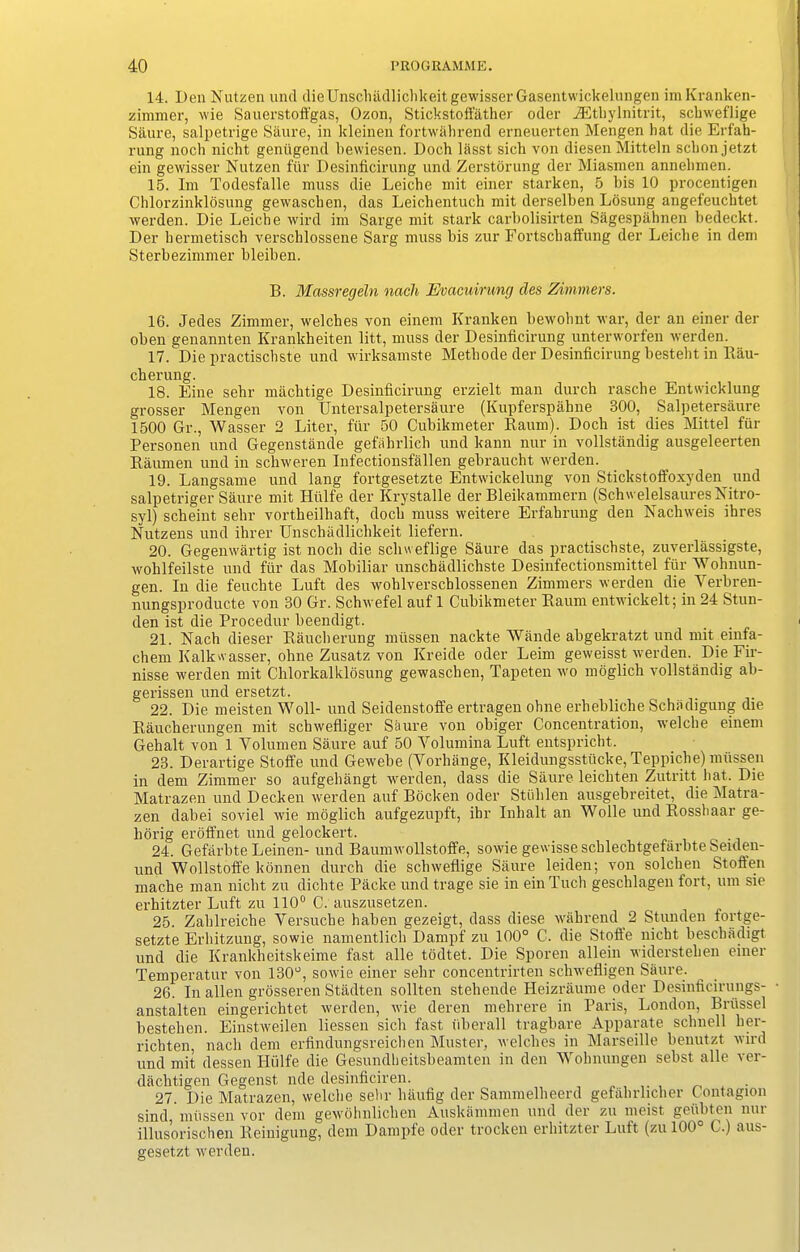 14. Den Nutzen und dieUnscliadlichkeitgewisserGasentwickelungen imKranken- zimmer, wie Sauerstoffgas, Ozon, Stickstoffather oder iEthylnitrit, scbweflige Saure, salpetrige Saure, in kleinen fortwahrend erneuerten Mengen hat die Erfah- rung noch nicht genugend bewiesen. Doch liisst sich von diesen Mitteln scbonjetzt ein gewisser Nutzen ftir Desinficirung und Zerstorung der Miasmen annehmen. 15. Ini Todesfalle muss die Leiche mit einer starken, 5 bis 10 procentigen Chlorzinklosung gewascben, das Leichentuch mit derselben Losung angefeuchtet werden. Die Leiche wird im Sarge mit stark carbolisii'ten Sagespahnen bedeckt. Der hermetisch verschlossene Sarg muss bis zur Fortschaffung der Leiche in dem Sterbezimmer bleiben. B. Massregeln nach Evacnirung cles Zimmers. 16. Jedes Zimmer, welches von einem Kranken bewohnt war, der an einer der oben genannten Krankheiten litt, muss der Desinficirung unterworfen werden. 17. Die practischste und wirksamste Methode der Desinficirung besteht in Bau- cberung. 18. Fine sehr machtige Desinficirung erzielt man durch rascbe Entwicklung grosser Mengen von Untersalpetersaure (Kupferspahne 300, Salpetersaure 1500 Gr., Wasser 2 Liter, fur 50 Cubikmeter Raum). Doch ist dies Mittel fur Personen und Gegenstande gefahrlich und kann nur in vollstandig ausgeleerten Raumen und in schweren Infectionsfallen gebraucht werden. 19. Langsame und lang fortgesetzte Entwickelung von Stickstoffoxyden und salpetriger Saure mit Htilfe der Krystalle der Bleikammern (SchwelelsauresNitro- syl) scheint sehr vortheilhaft, doch muss weitere Erfahrung den Nachweis ihres Nutzens und ihrer Unschadlichkeit liefern. 20. Gegenwartig ist noch die scliweflige Saure das practischste, zuverlassigste, wohlfeilste und fur das Mobiliar unschadlichste Desinfectionsmittel fur Woh nun- gen. In die feuchte Luft des wohlverschlossenen Zimmers werden die Yerbren- nungsproducte von 30 Gr. Schwefel auf 1 Cubikmeter Raum entwickelt; in 24 Stun- den ist die Procedur beendigt. 21. Nach dieser Raucherung mussen nackte Wande abgekratzt und mit einfa- chem Kalkwasser, ohne Zusatz von Ivreide oder Leim geweisst werden. Die Fir- nisse werden mit Chlorkalklosung gewaschen, Tapeten wo moglich vollstandig ab- gerissen und ersetzt. 22. Die meisten Woll- und Seidenstoffe ertragen ohne erhebliche Schadigung die Raucherungen mit schwefliger Saure von obiger Concentration, welche einem Gehalt von 1 Volumen Saure auf 50 Yolumina Luft entspricht. 23. Derartige Stoffe und Gewebe (Yorhange, Kleidungsstiicke, Teppiche) mussen in dem Zimmer so aufgehangt werden, dass die Saure leichten Zutritt hat. Die Matrazen und Decken werden auf Bocken oder Stiihlen ausgebreitet, die Matra- zen dabei soviel wie moglich aufgezupft, ihr Inhalt an Wolle und Rosshaar ge- horig eroffnet und gelockert. 24. Gefarbte Leinen- und Baumwollstoffe, sowie gewisseschlechtgefarbteSeulen- und Wollstoffe konnen durch die scbweflige Saure leiden; von solchen Stoften mache man nicht zu dichte Packe und trage sie in einTuch geschlagen fort, um sie erhitzter Luft zu 110° C. auszusetzen. 25. Zahlreiche Yersuche haben gezeigt, dass diese wall rend 2 Stunden lortge- setzte Erhitzung, sowie namentlich Dampf zu 100° C. die Stoffe nicht beschadigt und die Krankheitskeime fast alle todtet. Die Sporen allein widerstelien einer Temperatur von 130°, sowie einer sehr concentrirten schwefligen Saure. 26. In alien grosseren Stadten sollten stehende Heizraume oder Desinficirungs- anstalten eingerichtet werden, wie deren mehrere in Paris, London, Brussel bestelien. Einstweilen Lessen sich fast iiberall tragbare Apparate schnell her- richten, nach dem erfindungsreiclicn Muster, welches in Marseille benutzt wird und mit dessen Htilfe die Gesundheitsbeamten in den Wohnungen sebst alle ver- dachtigen Gegenst. lide desinficiren. 27. Die Matrazen, welche sehr liaufig der Sammelheerd gefahrhcher Contagion sind mussen vor dem gewohnliclien Auskammen und der zu meist geiibten nur illusorischen Reinigung, dem Dampfe oder trocken erhitzter Luft (zu 100° C.) aus- gesetzt werden.
