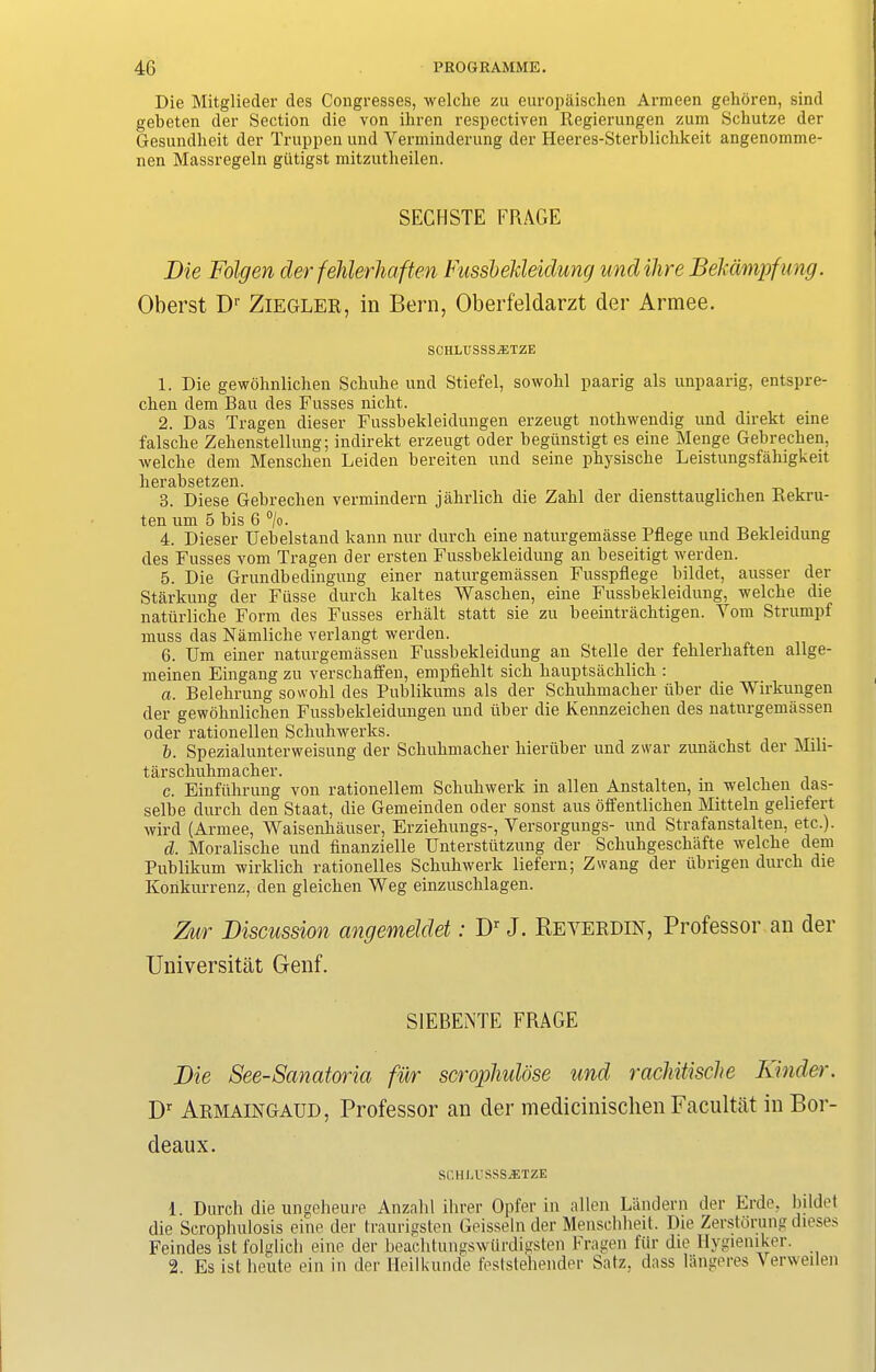 Die Mitglieder des Congresses, welche zu europaischen Armeen gehoren, sind gebeten der Section die von ilircn respectiven Regierungen zum Schutze der Gesundlieit der Truppenund Verminderung der Heeres-Sterblichkeit angenomme- nen Massregeln gtitigst mitzntheilen. SECHSTE FRAGE Die Folgen der fehlerliaften Fussbekleidung und Hire Bekampfung. Oberst Dr Ziegler, in Bern, Oberfeldarzt der Armee. SCHLTISSSiETZE 1. Die gewohnlichen Scbuhe und Stiefel, sowohl paarig als unpaarig, entspre- cben dem Ban des Fusses niclit. 2. Das Tragen dieser Fussbekleidungen erzeugt nothwendig und direkt eine falsclie Zehenstellung; indirekt erzeugt oder begiinstigt es eine Menge Gebrechen, welche dem Mensclien Leiden bereiten und seine pkysiscke Leistungsfahigkeit lierabsetzen. 3. Diese Gebrechen vermindern jahrlicli die Zahl der diensttauglichen Rekru- ten um 5 bis 6 °/o. 4. Dieser Uebelstand kann nur durch eine naturgemasse Pflege und Bekleidung des Fusses vom Tragen der ersten Fussbekleidung an beseitigt werden. 5. Die Grundbedingung einer naturgemassen Fusspflege bildet, ausser der Starkung der Fiisse durch lcaltes Waschen, eine Fussbekleidung, welche die natiirliche Form des Fusses erhalt statt sie zu beeintrachtigen. Yom Strumpf muss das Namliclie verlangt werden. 6. Um einer naturgemassen Fussbekleidung an Stelle der fehlerliaften allge- meinen Eingang zu verschaffen, empfiehlt sich hauptsachlich : a. Belehrung sowohl des Publikums als der Schuhmacher iiber die Wirkungen der gewohnlichen Fussbekleidungen und iiber die Kennzeiclien des naturgemassen oder rationellen Schuhwerks. b. Spezialunterweisung der Schuhmacher hieriiber und zwar zunachst der Mili- tarschuhmacher. c. Einfiihrung von rationellem Schuhwerk in alien Anstalten, in welchen das- selbe durch den Staat, die Gemeinden oder sonst aus offentlichen Mitteln geliefert wird (Armee, Waisenliauser, Erziehungs-, Yersorgungs- und Strafanstalteii, etc.). d. Moralische und finanzielle Unterstiitzung der Scliuhgeschafte welche dem Publikum wirklich rationelles Schuhwerk liefern; Zwang der ubrigen durch die Konkurrenz, den gleiclien Weg einzusclilagen. Zur Discussion angemeldet: Dr J. Beyerdin, Professor an der Universitat Genf. S1EBENTE FRAGE Die See-Sanatoria fur scropliulose und rachitische Kinder. Dr Armaingaud, Professor an der medicinischen Facultat in Bor- deaux. SCHCUSSSjETZE 1. Durch die ungeheure Anzalil ihrer Opfer in alien Landern der Erde, bildet die Scrophulosis eine der traurigsten Geisseln der Menschheit. Die Zerstorung dieses Feindes ist folglich eine der beachtungswiirdigsten Fragen fiir die Hygieniker. 2. Es istheute ein in der Heilkunde feststehender Satz. dass langeres Verweilen