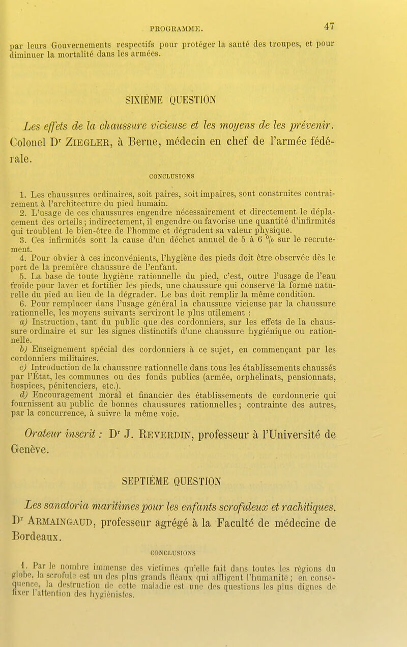 par leurs Gouvernements respectifs pour proteger la sante des troupes, et pour diminuer la mortality dans les armees. SIXIEME QUESTION Les efj'ets cle la chaussure vicieuse et les moiyens cle les prevenir. Colonel Dr Ziegler, a Berne, medecin en chef de l’armee fede- rale. CONCLUSIONS 1. Les cliaussures ordinaires, soit paires, soit impaires, sont construites contrai- rement a ^architecture du pied liumain. 2. L’usage de ces cliaussures engendre necessairement et directement le depla- cement des orteils ; indirectement, il engendre ou favorise une quantite d’infirmites qui troublent le bien-etre de l’homme et degradent sa valeur physique. 3. Ces infirmites sont la cause d’un decbet annuel de 5 a 6 °/o sur le recrute- nient. 4. Pour obvier a ces inconvenients, l’hygiene des pieds doit etre observee des le port de la premiere chaussure de l’enfant. 5. La base de toute hygiene rationnelle du pied, c’est, outre l’usage de l’eau froide pour laver et fortifier les pieds, une chaussure qui conserve la forme natu- relle du pied au lieu de la degrader. Le has doit remplir la meme condition. 6. Pour remplacer dans l’usage general la chaussure vicieuse par la chaussure rationnelle, les moyens suivants serviront le plus utilement : a) Instruction, tant du public que des cordonniers, sur les effets de la chaus- sure ordinaire et sur les signes distinctifs d’une chaussure hygienique ou ration- nelle. b) Enseignement special des cordonniers a ce sujet, en commenc;ant par les cordonniers militaires. c) Introduction de la chaussure rationnelle dans tous les etahlissements chausses par l’Etat, les communes ou des fonds publics (armee, orphelinats, pensionnats, hospices, penitenciers, etc.). d) Encouragement moral et financier des etahlissements de cordonnerie qui fournissent au public de bonnes cliaussures rationnelles; contrainte des autres, par la concurrence, a suivre la meme voie. Orateur inscrit: Dr J. Reverdin, professeur a l’Universite de Geneve. SEPTIEME QUESTION Les sanatoria maritimes pour les enfants scrofideux et rachitiques. I)r Armaingaud, professeur agrege a la Faculte cle medecine de Bordeaux. CONCLUSIONS I. Par le nombre immense des victimes qu’elle fait dans toutes les regions du globe, la scrofule est un des plus grands (leanx qui allligcnt l’humanit6; en conse- quence, la destruction de eette inaladie est une des questions les plus digues de fixer I attention des bygienistes.