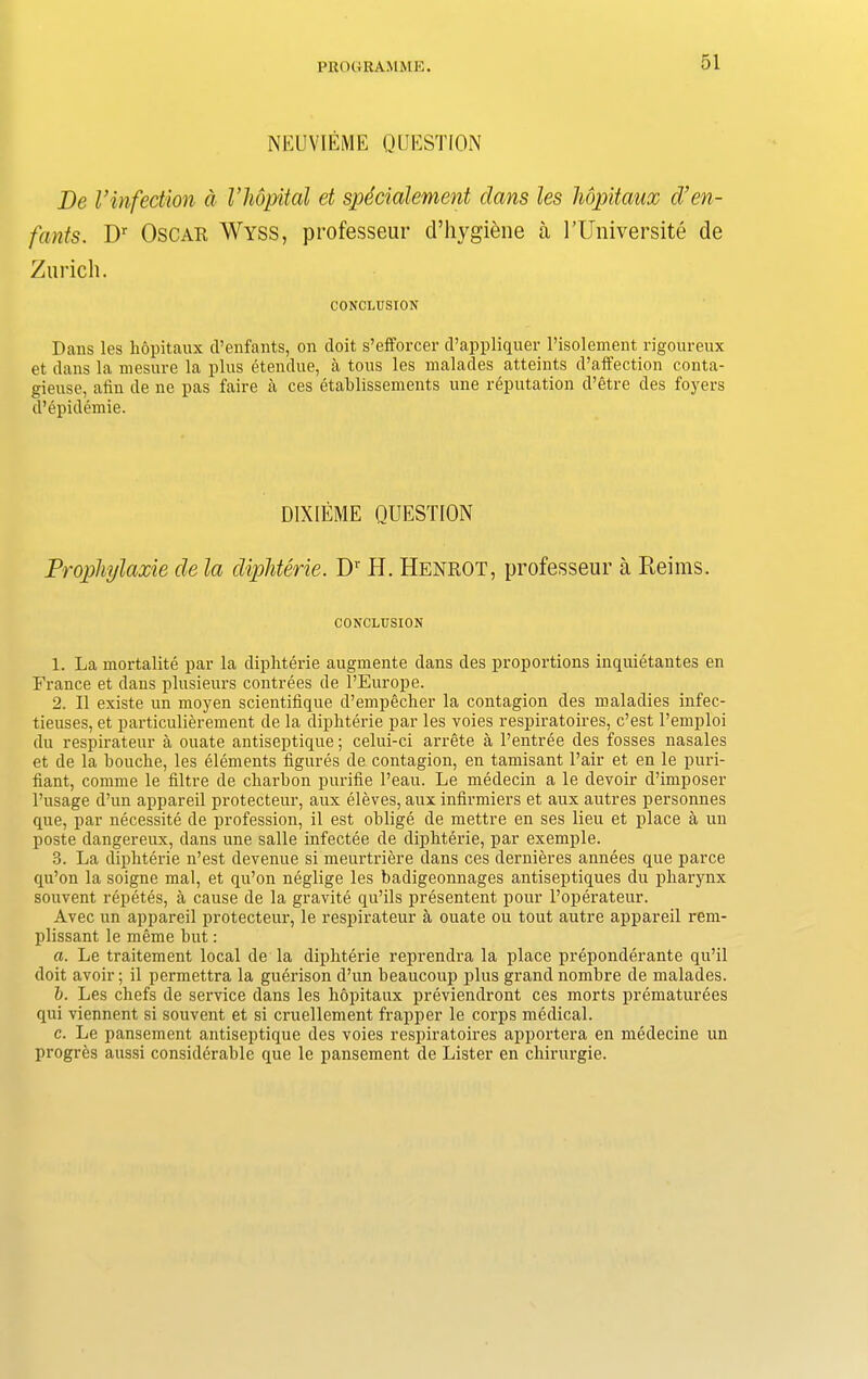 NEUVIEME QUESTION De Vinfection a Vhopital et specialement dans les hopitaux d’en- fants. Dr Oscar Wyss, professeur d’hygiene a UUniversite de Zurich. CONCLUSION Dans les hopitaux d’enfants, on doit s’efforcer d’appliquer l’isolement rigoureux et dans la mesure la plus etendue, a tons les malades atteints d’affection conta- gieuse, atin de ne pas faire a ces etablissements une reputation d’etre des foyers d’epiclemie. D1XIEME QUESTION Prophylaxie cle la diphterie. Dr H. Henrot, professeur a Reims. CONCLUSION 1. La mortalite par la diphterie augmente dans des proportions inquietantes en France et dans plusieurs contrees de l’Europe. 2. II existe un moyen scientifique d’empecher la contagion des maladies infec- tieuses, et particulierement de la diphterie par les voies respiratoires, c’est l’emploi du respirateur a ouate antiseptique; celui-ci arrete a l’entree des fosses nasales et de la bouche, les elements figures de contagion, en tamisant Pair et en le puri- fiant, comme le filtre de charbon purifie l’eau. Le medecin a le devoir d’imposer l’usage d’un appareil protecteur, aux eleves, aux infirmiers et aux autres personnes que, par necessity de profession, il est oblige de mettre en ses lieu et place a un poste dangereux, dans une salle infectee de diphterie, par exemple. 3. La diphterie n’est devenue si meurtriere dans ces dernieres annees que parce qu’on la soigne mal, et qu’on neglige les badigeonnages antiseptiques du pharynx souvent repetes, a cause de la gravite qu’ils presentent pour l’operateur. Avec un appareil protecteur, le respirateur a ouate ou tout autre appareil rem- plissant le meme but: a. Le traitement local de la diphterie reprendra la place preponderante qu’il doit avoir; il permettra la guerison d’un beaucoup plus grand nombre de malades. b. Les chefs de service dans les hopitaux previendront ces morts prematurees qui viennent si souvent et si cruellement frapper le corps medical. c. Le pansement antiseptique des voies respiratoires apportera en medecine un progres aussi considerable que le pansement de Lister en chirurgie.