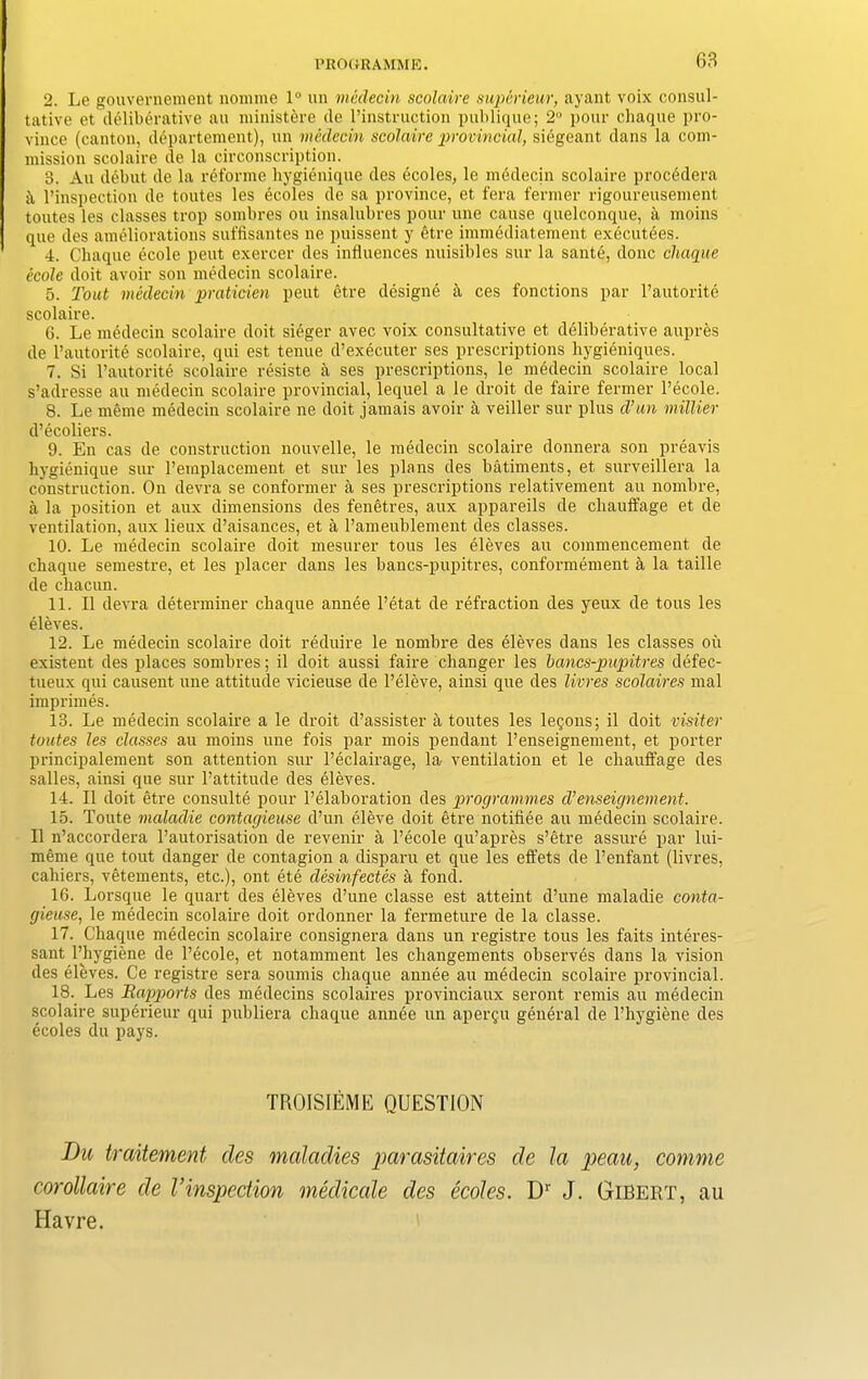 2. Le gouvernement nomme 1° un medecin scolaire superieur, ayant voix consul- tative et deliberative au ministere de l’instruction publique; 2° pour chaque pro- vince (canton, departement), un medecin scolaire provincial, siegeant dans la com- mission scolaire de la circonscription. 3. Au debut de la reforme hygienique des ecoles, le medecin scolaire procedera ii l’inspection de toutes les ecoles de sa province, et fera fermer rigoureusement toutes les classes trop sombres ou insalubres pour une cause quelconque, a moins que des ameliorations suffisantes ne puissent y 6tre immediatement executees. 4. Chaque ecole peut exercer des influences nuisibles sur la sante, done chaque ecole doit avoir son medecin scolaire. 5. Tout medecin praticien peut etre designe a ces fonctions par l’autorite scolaire. 6. Le medecin scolaire doit sieger avec voix consultative et deliberative aupres de l’autorite scolaire, qui est tenue d’executer ses prescriptions hygieniques. 7. Si l’autorite scolaire resiste a ses prescriptions, le medecin scolaire local s’adresse au medecin scolaire provincial, lequel a le droit de faire fermer l’ecole. 8. Le meme medecin scolaire ne doit jamais avoir a veiller sur plus d’-un millier d’ecoliers. 9. En cas de construction nouvelle, le medecin scolaire donnera son preavis hygienique sur l’emplacement et sur les plans des batiments, et surveillera la construction. On devra se conformer a ses prescriptions relativement au nombre, a la position et aux dimensions des fenetres, aux appareils de chauffage et de ventilation, aux lieux d’aisances, et a l’ameublement des classes. 10. Le medecin scolaire doit mesurer tous les eleves au commencement de chaque semestre, et les placer dans les bancs-pupitres, conformement a la taille de chacun. 11. II devra determiner chaque annee l’etat de refraction des yeux de tous les eleves. 12. Le medecin scolaire doit reduire le nombre des eleves dans les classes ou existent des places sombres; il doit aussi faire changer les bancs-pvpitres defec- tueux qui causent une attitude vicieuse de l’eleve, ainsi que des livres scolaires mal imprimes. 13. Le medecin scolaire a le droit d’assister a toutes les lemons; il doit visiter toutes les classes au moins une fois par mois pendant l’enseignement, et porter principalement son attention sur l’eclairage, la ventilation et le chauffage des salles, ainsi que sur l’attitude des eleves. 14. Il doit etre consulte pour l’elaboration des programmes d’enseignement. 15. Toute maladie contagieuse d’un eleve doit etre notifiee au medecin scolaire. Il n’accordera l’autorisation de revenir a l’ecole qu’apres s’etre assure par lui- meme que tout danger de contagion a disparu et que les effets de l’enfant (livres, cahiers, vetements, etc.), out ete desinfectes a fond. 16. Lorsque le quart des eleves d’une classe est atteint d’une maladie conta- gieuse, le medecin scolaire doit ordonner la fermeture de la classe. 17. Chaque medecin scolaire consignera dans un registre tous les faits interes- sant l’hygiene de l’ecole, et notamment les changements observes dans la vision des eleves. Ce registre sera sounds chaque annee au medecin scolaire provincial. 18. Les Rapports des medecins scolaires provinciaux seront rends au medecin scolaire superieur qui publiera chaque annee un aper§u general de l’hygiene des ecoles du pays. TROISIEME QUESTION Du traitement des maladies parasitaires de la peau, comme corollaire de Vinspection medicate des ecoles. Dr J. Gibert, au Havre.