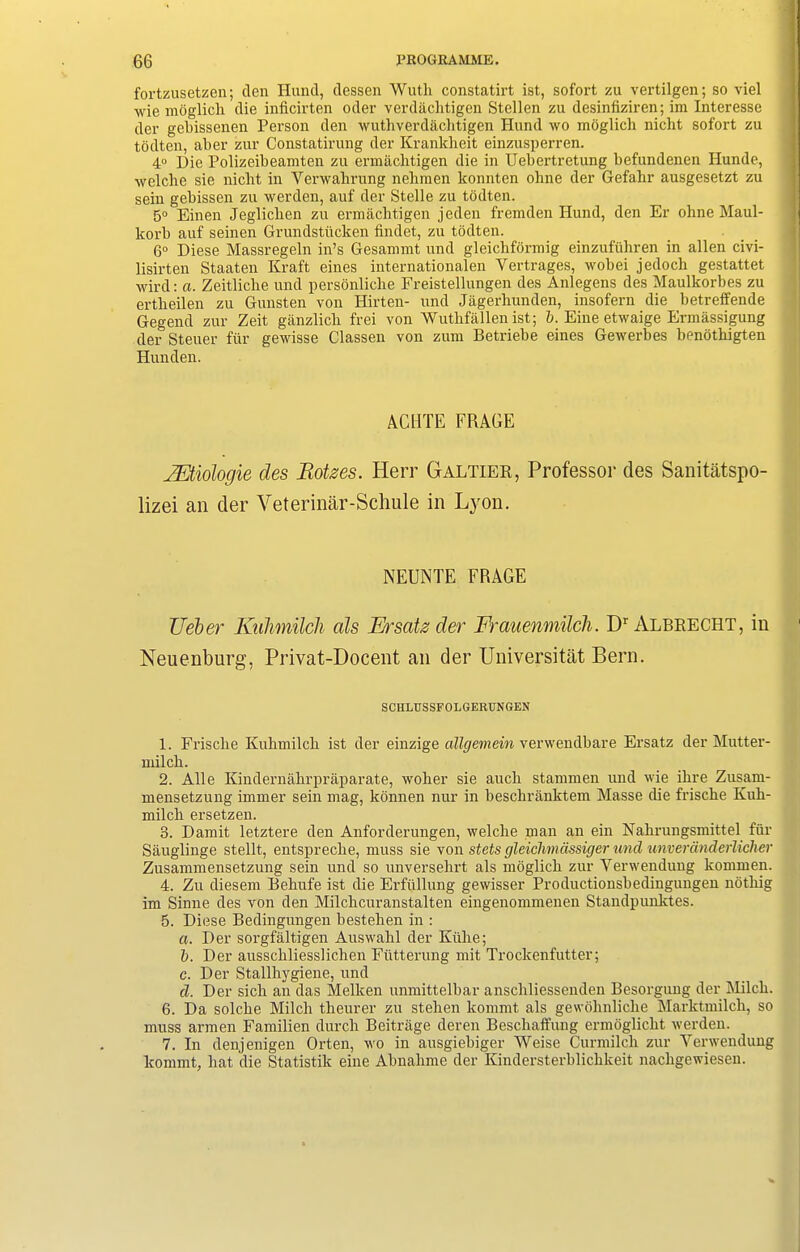 fortzusetzen; den Hund, dessen Wuth constatirt ist, sofort zu vertilgen; so viel wie moglich die inficirten Oder verdachtigen Stellen zu desinfiziren; im Interesse der gcbissencn Person den wuthverdaclitigeh Hund wo moglich nicht sofort zu todten, aber zur Constatirung der Krankheit einzusperren. 4° Die Polizeibeamten zu ermachtigen die in Uebertrctung befundenen Hunde, welclie sie niclit in Yerwalirung nehmen konnten ohne der Gefahr ausgesetzt zu sein gebissen zu werden, auf der Stelle zu todten. 5° Einen Jeglichen zu ermachtigen jeden fremden Hund, den Er ohne Maul- korb auf seinen Grundstiicken findet, zu todten. 6° Diese Massregeln in’s Gesammt und gleichformig einzufuhren in alien civi- lisirten Staaten Kraft eines internationalen Yertrages, wobei jedoch gestattet wird: a. Zeitliche und personliclie Freistellungen des Anlegens des Maulkorbes zu ertheilen zu Gunsten von Hirten- und Jagerhunden, insofern die betreffende Gegend zur Zeit ganzlicli frei von Wuthfallen ist; l>. Eine etwaige Ermassigung der Steuer fiir gewisse Classen von zum Betriebe eines Gewerbes benothigten Hunden. ACUTE FRAGE JEtiologie des Rotzes. Herr Galtier, Professor des Sanitatspo- lizei an der Veterinar-Schule in Lyon. NEUNTE FRAGE Ueber Kulimilch als F/rsaiz der Frauenmilch. Dr Albrecht, in Neuenburg, Privat-Docent an der Universitat Bern. SCHLUSSFOLGERUNGEN 1. Frische Kuhmilch ist der einzige allgeinein vcrwciidbarc Ersatz der Mutter- milch. 2. Alle Kindernahrpraparate, woher sie auch stammen und wie ihre Zusain- mensetzung immer sein mag, konnen nur in beschranktem Masse die frische Kuh- milch ersetzen. 3. Damit letztere den Anforderungen, welclie man an ein Nahrungsmittel fur Sauglinge stellt, entspreche, muss sie von stets gleichmdssigcr und unverdnderlicher Zusammensetzung sein und so unversehrt als moglich zur Yerwendung kommen. 4. Zu diesem Behufe ist die Erfullung gewisser Productionsbedingungen nothig im Sinne des von den Milchcuranstalten eingenommenen Standpunktes. 5. Diese Bedingungen bestehen in : a. Der sorgfaltigen Auswahl der Kiihe; b. Der anssckliesslichen Futterung mit Trockenfutter; c. Der Stallhygiene, und cl. Der sich an das ikelken unmittelbar anschliessenden Besorgung der Milch. 6. Da solche Milch theurer zu stehen kommt als gewohnliche Marktmilch, so muss armen Familien durch Beitrage deren Bescliaffung ermoglicht werden. 7. In denjenigen Orten, wo in ausgiebiger AVeise Curmilch zur Yerwendung kommt, hat die Statistik eine Abnahme der Kindersterblichkeit nacligewiesen.