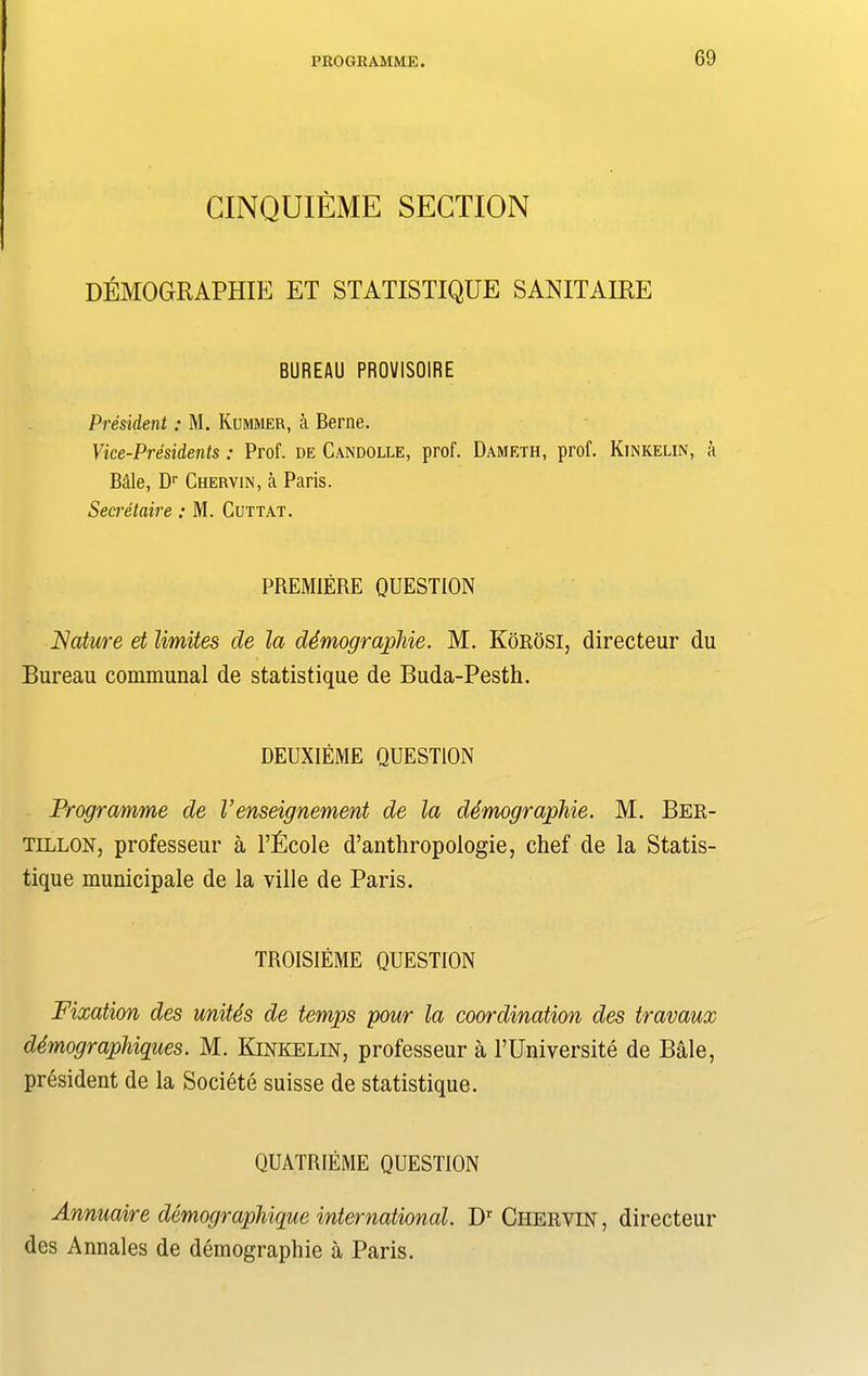 CINQUIEME SECTION DEMOGRAPHY ET STATISTIQUE SANITAIRE BUREAU PR0VIS01RE President: M. Kummer, a Berne. Vice-Presidents: Prof, de Candolle, prof. Dameth, prof. Kinkelin, a Bale, Dr Chervin, a Paris. Secretaire : M. Cut tat. PREMIERE QUESTION Nature et limites de la demographic. M. KoroSI, directeur du Bureau communal de statistique de Buda-Pesth. DEUXIEME QUESTION Programme de V enseignement de la demographic. M. Ber- tillon, professeur a l’Ecole d’anthropologie, chef de la Statis- tique municipale de la ville de Paris. TROISIEME QUESTION Fixation des unites de temps pour la coordination des travaux demographies. M. Kinkelin, professeur a l’Universite de Bale, president de la Societe suisse de statistique. QUATRIEME QUESTION Annuaire demographique international. Dr Chervin, directeur des Annales de demography a Paris.