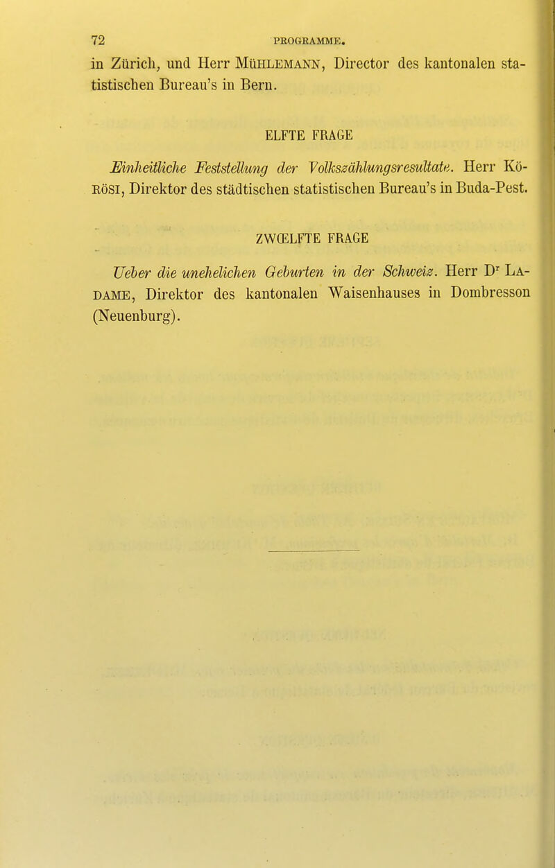 in Zurich, und Herr Muhlemann, Director des kantonalen sta- tistischen Bureau’s in Bern. ELFTE FRAGE Mnheitliche Feststellung der YolkszaMungsresultate. Herr Ko- Rosi, Direktor des stadtischen statistischen Bureau’s in Buda-Pest. ZWQELFTE FRAGE TJeber die unehelichen Geburten in der Schweiz. Herr Dr La- dame, Direktor des kantonalen Waisenhauses in Dombresson (Neuenburg).