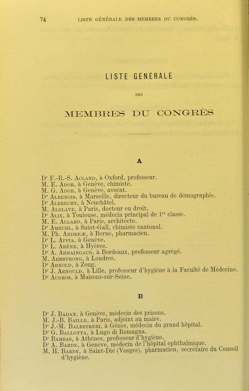 LISTE GENERALE DES MEMBRES EE C'ONGHKS A Dr F.-R.-S. Acland, a Oxford, professeur. M. E. Ador, k Geneve, chiiniste. M. G. Ador, k Geneve, avocat. Dr Albenois, k Marseille, directeur du bureau de demographic. Dr Albrecht, a Neuchatel. M. Alglave, a Paris, docteur en droit. Dr Alix, k Toulouse, medecin principal de lr0 classe. M. E. At.t,ard, it Paris, architecte. Dr Am buhl, a Saint-Gall, chimiste cantonal. M. Ph. Andrew, a Berne, pharmacien. Dr L. Appia, k Geneve. Dr L. Arene, a Hyeres. Dr A. Armaingaud, a Bordeaux, professeur agrege. M. Armstrong, a Londres. Dr Arnold, h Zoug. . Dr J. Arnould, h Lille, professeur d’hygiene a la Faculte de Medecme. Dr Augros, h Maisons-sur-Seine. B D‘ J. Badan, h Geneve, medecin des prisons. M. J.-B. Baille, a Paris, adjoint au maire. Dr J.-M. Balestreri, h Genes, medecin du grand hopital. Dr G. Ballotta, h Lugo di Romagna. Dr Bambas, k Athenes, professeur d’hygiene. Dr A. Barde, k Geneve, medecin de l’hopital ophthalnnque. M. H. Bardv, k Saint-Did (Yosges), pharmacien, secretaire du Conseil d’hygiene.