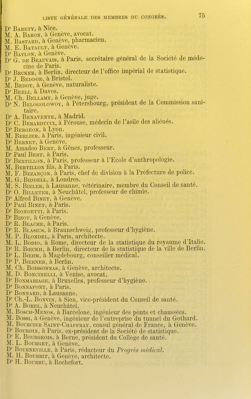 Dr Barety, 5. Nice. M. A. Baron, k Geneve, avocat. M. Bastard, k Geneve, pharmacien. M. E. Batault, k Geneve. Dr Baylon, h Geneve. , . 0 .,,, , ,, I)1' G. de Beauvais, k Pans, secretaire general de la Societe de mede- cine de Paris. . , Dr Becker, k Berlin, directeur de Poffice imperial de statistique. Dr J. Beddoe, 5. Bristol. M. Bedot, ii Geneve, naturaliste. Dr Beeli, ci Davos. M. Cli. Bellamy, h Geneve, juge. , ^ Dr N. Belogolowoy, 5, Petersbourg, president de la Commission sam- taii’e. Dr A. Benavente, k Madrid. , Dr C. Berarducci, k Perouse, medecin de l’asile des alienes. Dr Bergeon, h Lyon. M. Berlier, h Paris, iugenieur civil. Dr Bernet, k Geneve. M. Amadeo Bert, & Genes, professeur. j)r JJeut ci Pans. D' Bertillon, k Paris, professeur a l’Ecole d’anthropologie. M. Bertillon fils, h Paris. M. F. Bezancon, a Paris, chef de division a la Prefecture de police. M. G. Biddell, a Londres. M. S. Bieler, a Lausanne, veterinaire, membre du Conseil de saute. Dr 0. Billeter, a Neuchatel, professeur de chimie. Dr Alfred Binet, h Geneve. Dr Paul Binet, a Paris. Dr Biondetti, h Paris. Dr Bizot, h Geneve. Dr R. Blache, h Paris. Dr R. Blasius, a Braunschweig, professeur d’hygiene. M. P. Blondel, h Paris, architecte. M. L. Bodio, h Rome, directeur de la statistique du royaume d’ltalie. Dr R. Bceckh, a Berlin, directeur de la statistique de la ville de Berlin. Dr L. B(eiim, h Magdebourg, conseiller medical. Dr P. Bcerner, a Berlin. M. Ch. Boissonnas, h Geneve, architecte. M. D. Boncinelli, a Yenise, avocat, Dr Bonmariage, a Bruxelles, professeur d’hygiene. Dr Bonnafont, h Paris. Dr Bonnard, k Lausanne. Dr Ch.-L. Bonvin, a Sion, vice-president du Conseil de saute. Dr A. Borel, k Neuchatel. M. Bosch-Menos, h Barcelone, ingdnieur des ponts et chaussees. M. Bossi, h Geneve, ingenieur de l’entreprise du tunnel du Gothard. M. Bourcier Saint-Ciiaffray, consul general de France, h Geneve. Dr Bourdin, h Paris, ex-pr6sident de la Societe de statistique. Dr E. Bourgeois, h Berne, president du College de saute. M. L. Bourget, h Geneve. D1' Bourneville, h Paris, redacteur du Progres medical. M. H. Bourrit, h Geneve, a,rchitecte. Dr H. Bourru, k Rochefort.