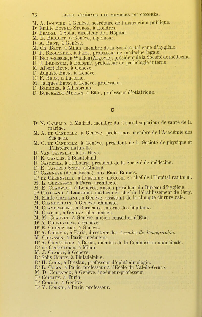 M. A. Bouvier, h Geneve, secretaire de l’instruction publique. Dr Erailie Bovell Sturge, h Londres. Dr Bradel, h Sofia, directeur de l’Hopital. M. E. Briquet, h Geneve, ingenieur. Dr A. BrOT cl Gr6I16V6. M. Ch. Brot, h Milan, membre de la Societe italienne d’hygiene. Dr P. Brouardel, fi Paris, professeur de mddecine legale. Dr Brouggisser, Wahlen (Argovie), president de la Societe de medecine. Dr J. Brugnoli, h Bologne, professeur de pathologie interne. M. Albert Brun, h Geneve. Dr Auguste Brun, Geneve. Dr F. Brun, h Lucerne. M. Jacques Brun, & Geneve, professeur. Dr Brunner, h Albisbrunn. Dr Bukckardt-Merian, h Bale, professeur d’otiatrique. C Dr N. Cabello, a Madrid, membre du Conseil superieur de saute de la marine. M. A. de Candolle, fi Geneve, professeur, membre de l’Academie des Sciences. M. C. de Candolle, fi Geneve, president de la Societe de physique et d’histoire naturelle. Dr Van Cappelle, a La Haye. Dr E. Casalis, h Basutoland. Dr Castella, h Fribourg, president de la Societe de medecine. Dr E. CASTELO-Serra, fi Madrid. Dr Cazenave (de la Roche), aux Eaux-Bonnes. Dr de Cerenville, fi Lausanne, medecin en chef de l’Hopital cantonal. M. L. Cernesson, Paris, architecte. M. E. Chadwick, h Londi’es, ancien president du Bureau d’hygiene. Dr Challand, h Lausanne, medecin en chef de l’etablissement de Cery. M. Emile Challand, Geneve, assistant de la clinique chirurgicale. M. Chamberlain, Geneve, chimiste. M. Chambrelent, it Bordeaux, interne des hopitaux. M. Chapuis, it Geneve, pharmacien. M. M. Chauvet, h Geneve, ancien conseiller d’Etat. Dr A. Cheneviere, a Geneve. Dr E. Cheneviere, h Geneve. Dr A. Chervin, a Paris, directeur des Annales de demographies M. Cheysson, h Paris, ingenieur. Dr A. Christener, h Berne, membre de la Commission municipale. Dr de Cristoforis, h Milan. M. J. Claret, it Geneve. IP Solis Cohen, h Philadelphie. Dr H. Cohn, it Breslau, professeur d’ophthalmologie. Dr L. Colin, a Paris, professeur a l’Ecole du Val-de-Grace. M. D. Colladon, h Geneve, ingenieur-professem-. Dr Colliex, h Turin. Dr Cordes, h Geneve. Dr V. Cornil, it Paris, professeur.