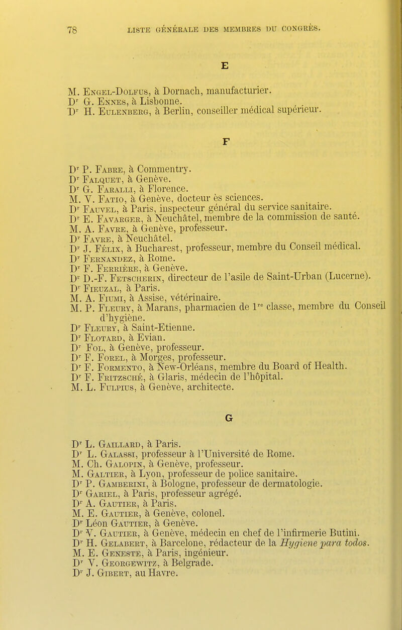 E M. Engel-Dolfus, a Dornach, manufacturer. Dr G. Ennes, k Lisboime. T)r H. Eulenbeeg, a Berlin, conseiller medical superieur. F Dr P. Fabee, k Commentry. Dr Falquet, & Geneve. Dr G. Faealli, k Florence. M. Y. Fatio, a Geneve, docteur es sciences. Dr Fauyel, a Paris, inspecteur general du service samtaire. I)r E. Favaegee, k Neuchatel, membre de la commission de saute. M. A. Favee, k Geneve, professeur. Dr Favee, a Neuchatel. Dr J. Felix, k Bucharest, professeur, membre du Conseil medical. D1' Feenandez, k Rome. D1' F. Feekieee, k Geneve. X)r D.-F. Fetscheein, directeur de l’asile de Saint-Urban (Lucerne). D1' Fieuzal, a Paris. M. A. Fiumi, a Assise, veterinaire. M. P. Fleuby, k Marans, pharmacien de lr0 classe, membre du Conseil d’hygiene. Dr Fleuey, a Saint-Etienne. D1 Flotard, h Evian. Dr Fol, ii Geneve, professeur. D1 F. Foeel, ii Morges, professeur. Dr F. Foemento, a New-Orleans, membre du Board of Health. Dr F. Feitzsche, a Glaris, medecin de l’bopital. M. L. Fulpius, ii Geneve, architecte. G Dr L. Gaillaed, k Paris. Dr L. Galassi, professeur a PUniversite de Rome. M. Ch. Galopin, a Geneve, professeur. M. Galtiee, k Lyon, professeur de police sanitaire. Dr P. Gambeeini, a Bologne, professem- de dermatologie. Dr Gaeiel, a Paris, professeur agrege. Dr A. Gautiee, ii Paris. M. E. Gautiee, Geneve, colonel. Dr Leon Gautiee, k Geneve. D1' V. Gautiee, h Geneve, medecin en chef de l’infirmerie Butini. Dr H. Gelabeet, a Barcelone, redacteur de la Hygiene para todos. M. E. Geneste, k Paris, ingenieur. Dr Y. Geoegewitz, k Belgrade. D1' J. Gibeet, au Havre.