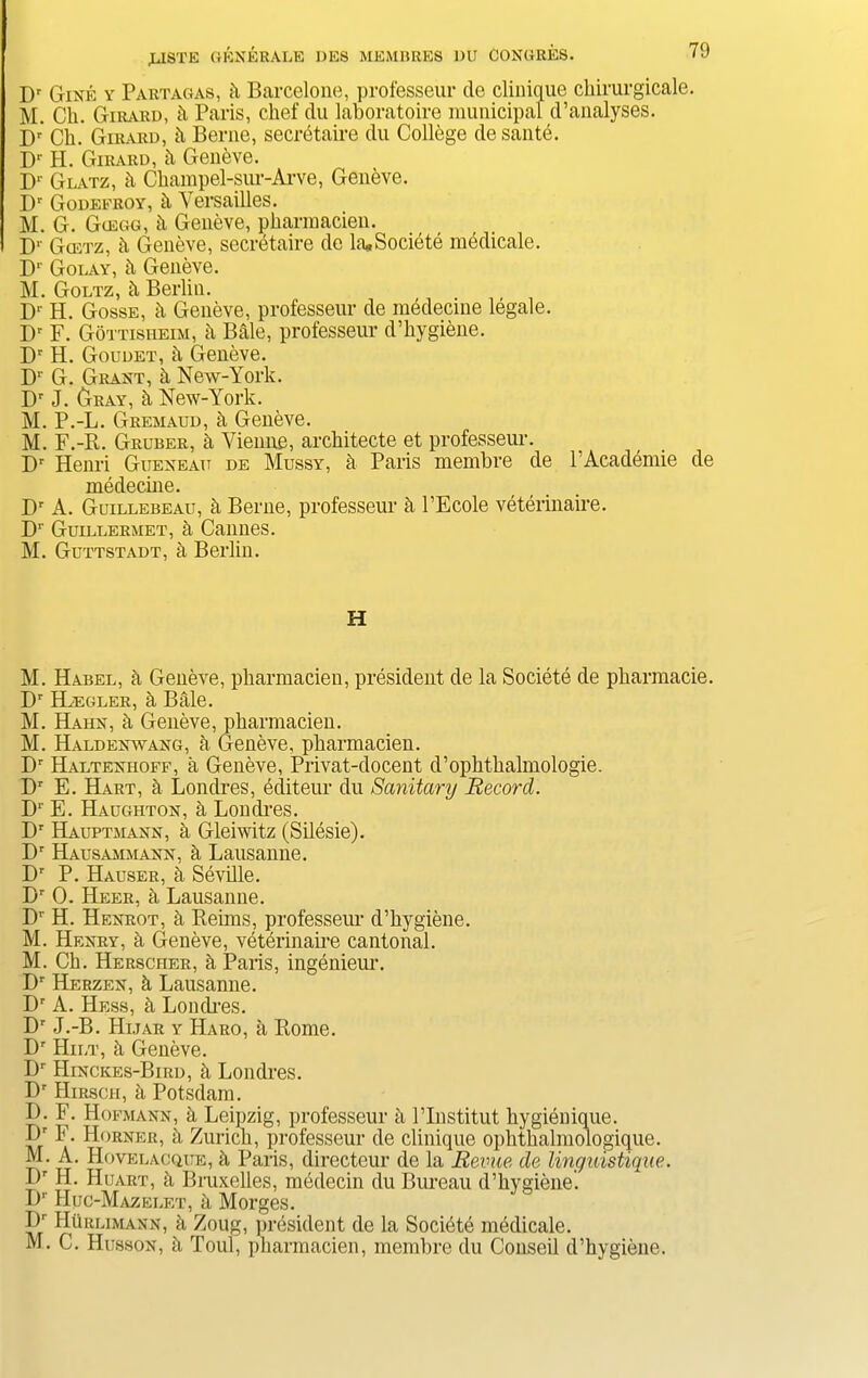 Dr Gixe y Partagas, b Barcelone, professeur de clinique chirurgicale. M. Ch. Girard, b Paris, chef du laboratoire municipal d’analyses. Dr' Ch. Girard, b Berne, secretaire du College de sante. Dr H. Girard, h Geneve. Dr Glatz, b Champel-sur-Arve, Geneve. Dr Godefroy, h Versailles. M. G. Giegg, h Geneve, pharmacien. 1 Dr Gcetz, b Geneve, secretaire de la. Societe medicale. Dr Golay, b Geneve. M. Goltz, b Berlin. D‘ H. Gosse, b Geneve, professeur de medecine legale. Dr F. Gottisheim, b Bale, professeur d’hygiene. Dr H. Goudet, a Geneve. D1 G. Graxt, h New-York. Dr J. Gray, b New-York. M. P.-L. Gremaud, h Geneve. M. F.-Pt. Gruber, a Vienne, architecte et professeur. Dr Henri Guexeau de Mussy, a Paris membre de l’Academie de medecine. Dr A. Guillebeau, a Berne, professeur b l’Ecole veterinaire. Dr Guillermet, a Cannes. M. Guttstadt, b Berlin. H M. Habel, b Geneve, pharmacien, president de la Societe de pharmacie. Dr ELegler, h Bale. M. Hahx, h Geneve, pharmacien. M. Haldexwaxg, a Geneve, pharmacien. Dr Haltexhoff, a Geneve, Privat-docent d’ophthalmologie. Dr E. Hart, b Londres, ecliteur du Sanitary Record. Dr E. Haughtox, h Londres. Dr Hauptmaxx, b Gleiwitz (Silesie). Dr Hausammaxx, a Lausanne. Dr P. Hauser, h Seville. Br 0. Heer, a Lausanne. Dr H. Hexrot, h Pieims, professeur d’hygiene. M. Hexry, a Geneve, veterinaire cantonal. M. Ch. Hersciier, b Paris, ingenieur. Dr Herzex, h Lausanne. Dr A. Hess, b Londres. Dr J.-B. Hijar y Haro, a Rome. Dr Hilt, h Geneve. Dr Hixckes-Bird, h Londres. Dr Hirscii, a Potsdam. I). F. Hofmaxx, a Leipzig, professeur h Plnstitut hygienique. pr F. Horxer, b Zurich, professeur de clinique ophthalmologique. M. A. Hovelacque, h Paris, directeur de la Revue de linguistique. I)r H. Huart, b Bruxelles, medecin du Bureau d’hygiene. Dr Huc-Mazeeet, a Morges. Hr Hurlimaxx, a Zoug, president de la Societe medicale. M. C. Hussox, h Toul, pharmacien, membre du Conseil d’hygiene.