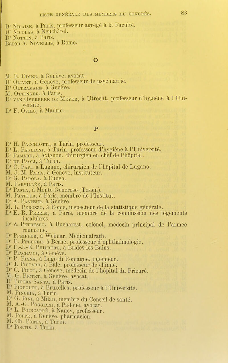 Dr Nicaise, ii Paris, professeur agrege h la Faculte. Dr Nicolas, h Neuckatel. I)1' Nottin, h Paris. Baron A. Novellis, h Rome. O M. E. Odier, a Geneve, avocat. IP Olivet, a Geneve, professeur tie psyckiatrie. Dr Oltramare, h Geneve. M. Ottinger, h Paris. Dr VAN Overbeek de Meyer, h Utrecht, professeur cPkygiene h l’Uni- versite. Dr F. Ovilo, a Madrid. P Dr H. Pacchiotti, h Turin, professeur. Dr L. Pagliani, a Turin, professeur cPkygiene h l’Universite. Dr Pamard, a Avignon, chirurgien en chef de l’hopital. Dr de Paoli, h Tiu-in. Dr C. Papi, a Lugano, chirurgien de l’hopital de Lugano. M. J.-M. Paris, a Geneve, instituteur. Dr G. Parola, h Cuueo. M. Parvillee, a Paris. Dr Pasta, a Monte Generoso (Tessin). M. Pasteur, h Paris, membre de l’lnstitut. Dr A. Pasteur, h Geneve. M. L. Perozzo, a Rome, inspecteur de la statistique generale. Dr E.-R. Perrin, a Paris, membre de la commission des logements insalubres. Dr Z. Petresco, d Bucharest, colonel, medecin principal de l’armee roumaiue. I)r Pfeiffer, h Weimar, Medicinalratb. Dr E. Pfluger, a Berne, professeur cPopbtbalmologie. Dr F.-J.-E. PHilbert, h Brides-les-Bains. Dr Piachaud, d Geneve. Bl P. Piana, & Lugo di Romagne, ingenieur. I)r J. Piccard, h Bale, professeur de cbimie. Dr C. Picot, h Geneve, medecin de l’bopital du Prieure. M. G. Pictet, a Geneve, avocat. Dr Pietra-Santa, h Paris. Br Pigeolet, a Bruxelles, professeur a PUniversite. M. Pinchia, h Turin. ^,INI’ 'd Milan, membre du Conseil de saute. M. A.-G. Poggiani, bPadoue, avocat. Br L. Poincarre, d Nancy, professeur. M. Poppe, h Geneve, pharmacien. M. Ch. Porta, h Turin. Dr Portis, h Turin.