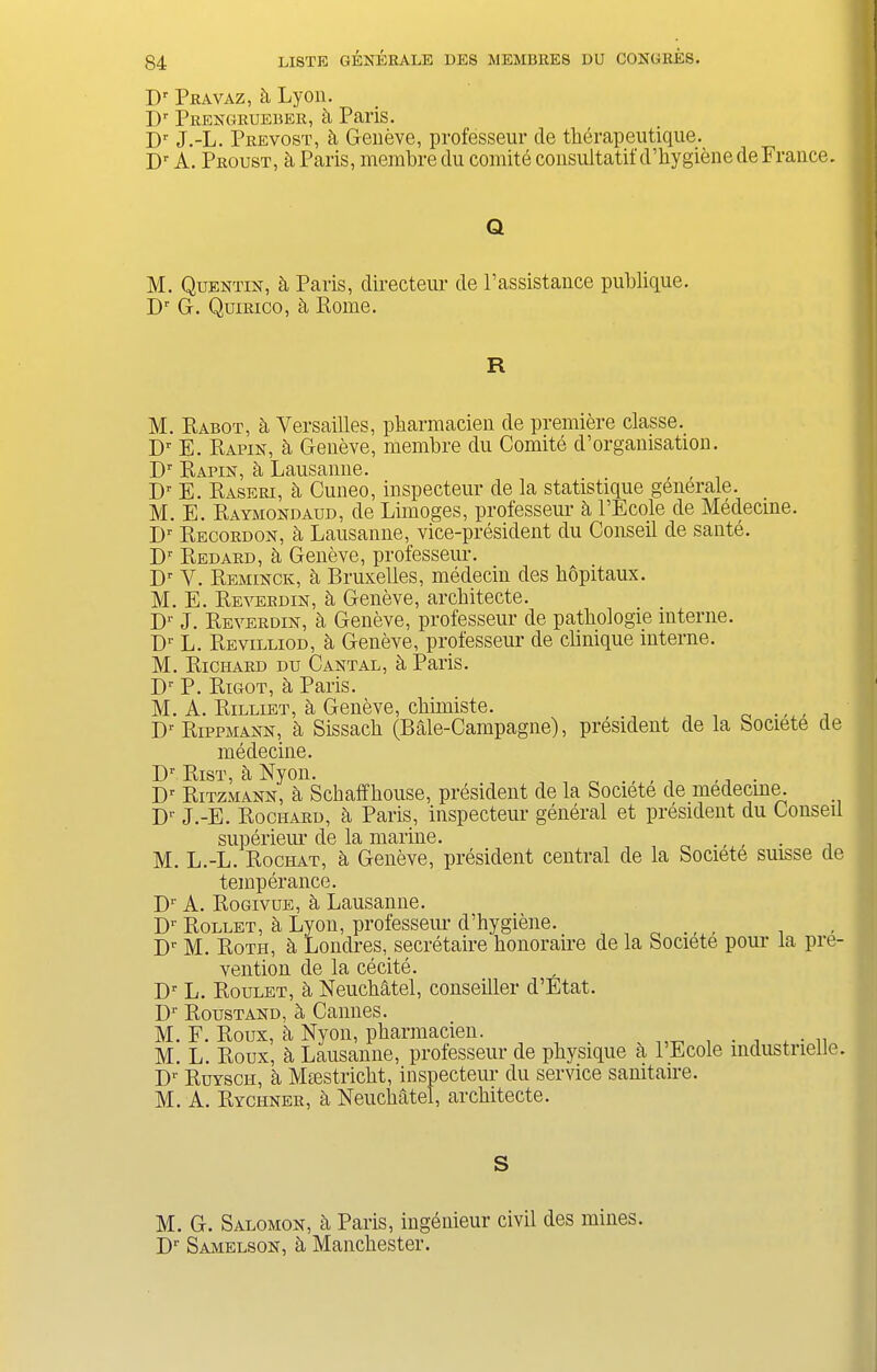 Dr Pravaz, h Lyon. Dr Prengrueber, h Paris. Dr J.-L. Prevost, b Geneve, professeur de therapeutique. I)r A. Proust, a Paris, membre du comite consultant d’hygiene de France. Q M. Quentin, b Paris, directeur de Passistance publique. Dr G. Quirico, h Pome. R M. Rabot, b Versailles, pbarmacien de premiere classe. Dr E. Papin, b Geneve, membre du Comite d’organisation. Dr Papin, b Lausanne. , Dr E. Raseri, a Cuneo, inspecteur de la statistique generate. M. E. Raymondaud, de Limoges, professeur a l’Ecole de Medecine. Dr Pecordon, b Lausanne, vice-president du Conseil de sante. D1' Redard, b Geneve, professeur. Dr V. Reminck, ci Bruxelles, medecin des hopitaux. M. E. Reverdin, b Geneve, arcbitecte. D1' J. Reverdin, a Geneve, professeur de patbologie interne. Dr L. Revilliod, a Geneve, professeur de clinique interne. M. Richard du Cantal, a Paris. D1' P. Rigot, k Paris. M. A. Rilliet, b Geneve, cbimiste. . T)■ Ripphann, a Sissacb (Bale-Campagne), president de la bociete de medecine. Dr Rist, b Nyon. „ ., , 1 . . Dr Ritzmann, b Scbaffbouse, president de la Societe de medecine. Dr J.-E. Rochard, b Paris, inspecteur general et president du Conseil superieur de la marine. M. L.-L. Rociiat, a Geneve, president central de la Societe suisse de temperance. Dr A. Rogivue, b Lausanne. Dr Rollet, b Lyon, professeur d’hygiene. , , Dr M. Rotii, b Londres, secretaire honoraire de la Societe pour la pre- vention de la cecite. Dr L. Roulet, b Neuchatel, conseiller d’Etat. Dr Roustand, b Cannes. M. F. Roux, k Nyon, pharmacien. . v , . , , . M. L. Roux, St Lausanne, professeur de physique a 1 Ecole mdustnelle. Dr Putsch, a Miestricht, inspecteiu- du service sanitaire. M. A. Ryciiner, a Neuchatel, architecte. S M. G. Salomon, b Paris, ingenieur civil des mines. Dr Samelson, h Manchester.