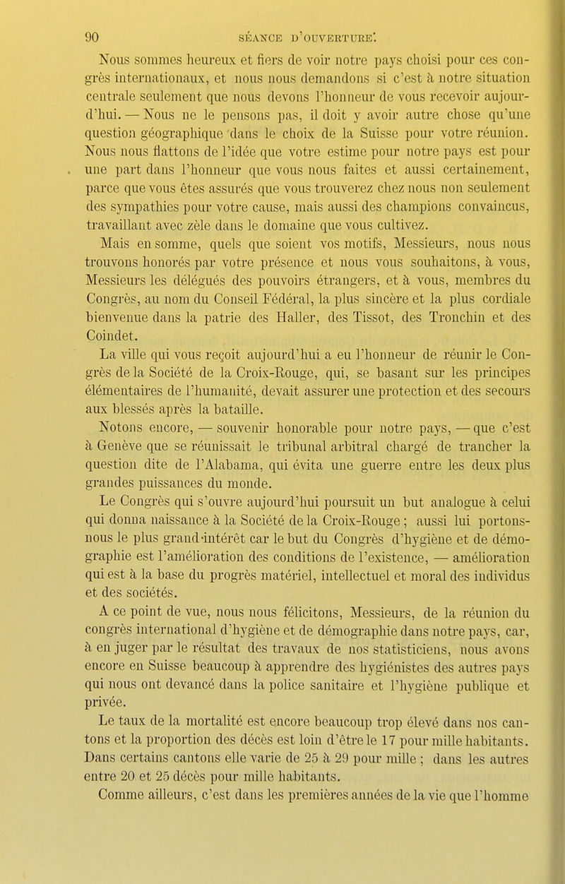 Nous sommes heureux et fiers de voir notre pays choisi pour ces con- gres internationaux, et nous nous demandons si c’est h notre situation centrale seulement que nous devous l’honneur do vous recevoir aujour- d’hui. — Nous ne le pensons pas, il doit y avoir autre chose qu’une question geographique dans le choix de la Suisse pour votre reunion. Nous nous Hattons de l’idee que votre estirae pour notre pays est pour une part dans l’honneur que vous nous faites et aussi certainement, parce que vous etes assures que vous trouverez chez nous non seulement des sympathies pour votre cause, mais aussi des champions convaincus, travaillaut avec zele dans le domaine que vous cultivez. Mais en somme, quels que soieut vos motifs, Messieurs, nous nous trouvons honores par votre presence et nous vous souhaitons, h vous, Messieurs les delegues des pouvoirs etrangers, et k vous, membres du Congres, au 110m du Conseil Federal, la plus sincere et la plus cordiale bienvenue dans la patrie des Haller, des Tissot, des Tronehin et des Coindet. La ville qui vous regoit aujourd’hui a eu I’honneur de reunir le Con- gres de la Societe de la Croix-Rouge, qui, se hasant sur les principes elemeutaires de l’humanite, devait assurer une protection etdes secours aux blesses apres la bataille. Notons encore, — souvenir honorable pour notre pays, —que c’est a Geneve que se reunissait le tribunal arbitral charge de trancher la question dite de l’Alabama, qui evita une guerre entre les deux plus grandes puissances du monde. Le Congres qui s’ouvre aujourd’hui poursuit un but analogue k celui qui donna naissauce k la Societe de la Croix-Rouge ; aussi lui portons- uous le plus grand•interet car le but du Congres d’hygiene et de demo- graphie est l’amelioration des conditions de l’existence, — amelioration qui est a la base du progres materiel, intellectuel et moral des individus et des societes. A ce point de vue, nous nous felicitous, Messieurs, de la reunion du congres international d’hygiene et de demography dans notre pays, car, a en juger par le resultat des travaux de nos statisticiens, nous avous encore en Suisse beaucoup k apprendre des hygienistes des autres pays qui nous ont devance dans la police sanitaire et l’hygiene publique et privee. Le taux de la mortality est encore beaucoup trop eleve dans nos can- tons et la proportion des deces est loin d’etre le 17 pour mille habitants. Dans certains cantons elle varie de 25 k 29 pour mille ; dans les autres entre 20 et 25 deces pour mille habitants. Comme ailleurs, c’est dans les premieres annees de la vie que l’homme