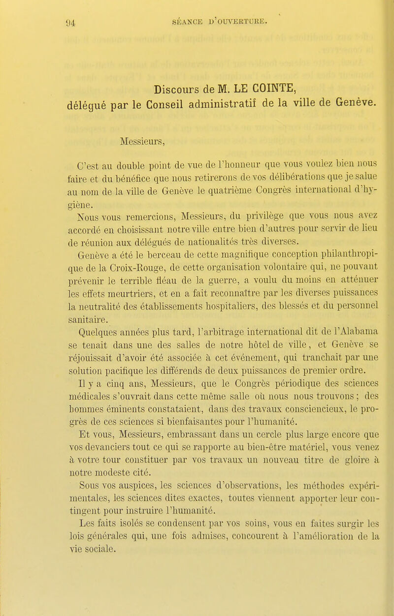 Discours de M. LE COINTE, delegue par le Conseil administratif de la ville de Geneve. Messieurs, C’est au double point de vue de rhonneur que vous voulez bien nous faire et du benefice que nous retirerons de vos deliberations que je salue au norn de la ville de Geneve le quatrieme Congress international d’hy- giene. Nous vous remercions, Messieurs, du privilege que vous nous avez accorde en cboisissant notre ville entre bien d’autres pour servir de lieu de reunion aux delegues de natioualites tres diverses. Geneve a ete le berceau de cette magnifique conception philanthropi- que de la Croix-Rouge, de cette organisation volontaire qui, lie pouvant prevenir le terrible fleau de la guerre, a voulu du moins en attenuer les effets meurtriers, et en a fait reconnattre par les diverses puissances la neutrality des etablissements bospitaliers, des blesses et du personnel sanitaire. Quelques amides plus tard, l’arbitrage international dit de 1’Alabama se tenait dans une des salles de notre hotel de ville, et Geneve se rejouissait d’avoir ete associee a cet evenement, qui tranchait par une solution pacifique les differends de deux puissances de premier ordre. II y a cinq ans, Messieurs, que le Congres periodique des sciences medicales s’ouvrait dans cette meme salle oil nous nous trouvons; des bommes eminents constataient, dans des travaux consciencieux, le pro- gres de ces sciences si bienfaisantes pour l’humanite. Et vous, Messieurs, embrassant dans un cercle plus large encore que vos devanciers tout ce qui se rapporte au bien-etre materiel, vous venez a votre tour constituer par vos travaux un nouveau titre de gloire a notre modeste cite. Sous vos auspices, les sciences d’observations, les methodes experi- mentales, les sciences dites exactes, toutes viennent apporter leur con- tingent pour instruire rhumanite. Les faits isoles se condensent par vos soins, vous en faites surgir les lois generales qui, une fois admises, concourent fi ramelioration de la vie sociale.
