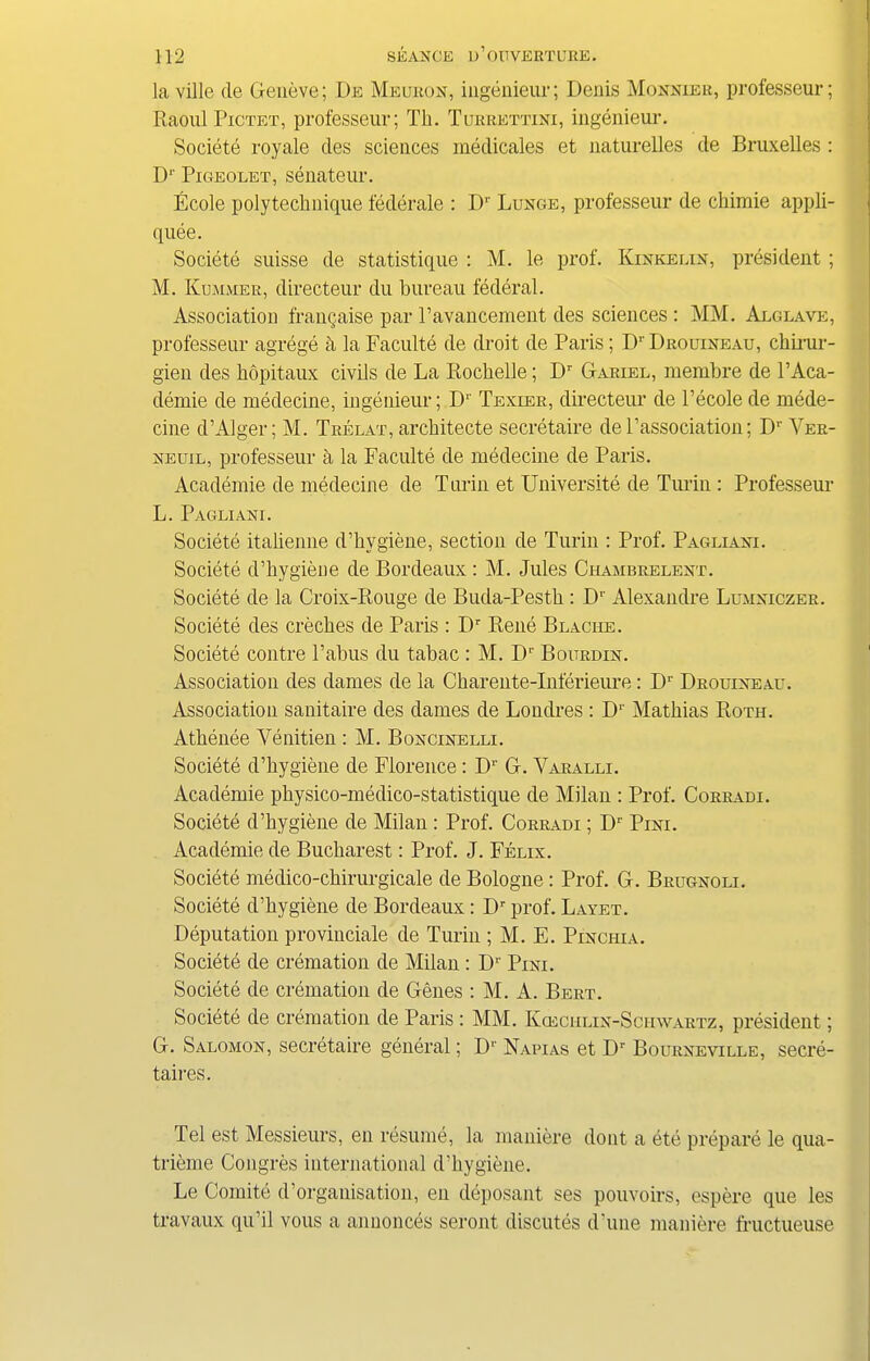 la ville de Geneve; De Meuron, ingenieur; Denis Moxxier, professeur; Raoul Pictet, professeur; Tli. Turrettini, ingenieur. Societe royale cles sciences medicates et naturelles de Bruxelles : Dr Pigeolet, senateur. Ecole poly technique federate : I)r Lunge, professeur de chimie appli- quee. Societe suisse de statistique : M. le prof. Kinkelin, president ; M. Kummer, directeur du bureau federal. Association frangaise par Pavancement des sciences : MM. Alglave, professeur agrege h la Faculte de droit de Paris; Dr Drouineau, chirur- gien des hopitaux civils de La Rochelle; Dr Gariel, membre de 1’Aca- demie de medecine, ingenieur; D1' Texier, directeur de l’ecole de rnede- cine d’Alger; M. Trelat, architecte secretaire del’association; Dr Yer- neuil, professeur a la Faculte de medecine de Paris. Academie de medecine de Turin et Universite de Turin : Professeur L. Pagliani. Societe itahenne d’hygiene, section de Turin : Prof. Pagliani. Societe d’hygiene de Bordeaux : M. Jules Chambrelent. Societe de la Croix-Rouge de Buda-Pesth : Dr Alexandre Lumxiczer. Societe des creches de Paris : I)r Rene Blaciie. Societe contre l’abus du tabac : M. Dr Boitrdin. Association des dames de la Charente-Inferieure: Dr Drouineau. Association sanitaire des dames de Londres : D1' Mathias Roth. Athenee Venitien : M. Boncinelli. Societe d’hygiene de Florence: Dr G. Varalli. Academie physico-medico-statistique de Milan : Prof. Corradi. Societe d’hygiene de Milan : Prof. Corradi ; D1' Pini. Academie de Bucharest: Prof. J. Felix. Societe medico-chirurgicale de Bologne: Prof. G. Brugnoli. Societe d’hygiene de Bordeaux: Dr prof. Layet. Deputation provinciate de Turin ; M. E. Pinci-iia. Societe de cremation de Milan : Dr Pini. Societe de cremation de Genes : M. A. Bert. Societe de cremation de Paris : MM. Kceciilin-Sciiwartz, president; G. Salomon, secretaire general; D1' Napias et Dr Bourxevtlle, secre- taires. Tel est Messieurs, en resume, la maniere dont a ete prepare le qua- trieme Congres international d’hygiene. Le Comite d’orgauisation, en deposant ses pouvoirs, espere que les travaux qu’il vous a annonces seront discutes d’une maniere fructueuse
