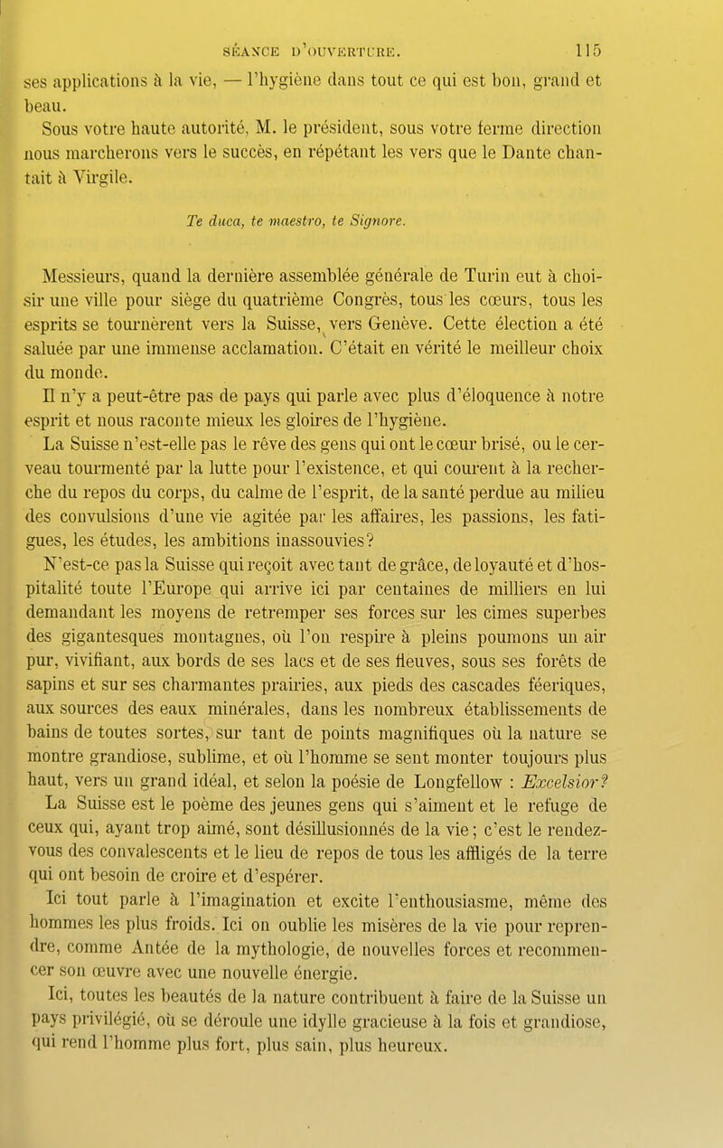 ses applications ii la vie, — l’hygiene dans tout ce qui est bon, grand et beau. Sous votre haute autorite, M. le president, sous votre ferme direction nous marcherons vers le succes, en repetant les vers que le Dante chan- tait ii Virgile. Te duca, te maestro, te Signore. Messieurs, quand la derniere assemblee generate de Turin eut a choi- sir une ville pour siege du quatrieme Congees, to us les cceurs, tous les esprits se tournerent vers la Suisse, vers Geneve. Cette election a ete saluee par une immense acclamation. C’etait en verite le meilleur choix du monde. II n’y a peut-etre pas de pays qui parle avec plus d’eloquence h notre esprit et nous raconte mieux les glomes de l’hygiene. La Suisse n’est-elle pas le reve des gens qui out le coeur brise, ou le cer- veau tourmente par la lutte pour l’existence, et qui courent a la recher- che du repos du corps, du calme de l’esprit, de la sante perdue au milieu des convulsions d’une vie agitee par les affaires, les passions, les fati- gues, les etudes, les ambitions inassouvies? N’est-ce pas la Suisse qui reqoit avec taut de grace, de loyaute et d’hos- pitalite toute l’Europe qui arrive ici par centaines de milliers en lui demandant les moyens de retremper ses forces sur les times superbes des gigantesques montagnes, ou l’on respme a pleins poumons un air pur, vivifiant, aux bords de ses lacs et de ses fleuves, sous ses forets de sapins et sur ses charmantes prairies, aux pieds des cascades feeriques, aux sources des eaux minerales, dans les nombreux etablissements de bains de toutes sortes, sur taut de points magnifiques oil la nature se montre grandiose, sublime, et ou l’homme se sent monter toujours plus haut, vers un grand ideal, et selon la poesie de Longfellow : Excelsior? La Suisse est le poeme des jeunes gens qui s’aiment et le refuge de ceux qui, ayant trop aime, sont desillusionnes de la vie; tiest le rendez- vous des convalescents et le lieu de repos de tous les affliges de la terre qui out besoin de croire et d’esperer. Ici tout parle £i Timagination et excite Tenthousiasme, meme des hommes les plus froids. Ici on oublie les miseres de la vie pour repren- dre, comme Antee de la mythologie, de nouvelles forces et recommen- cer son oeuvre avec une nouvelle energie. Ici, toutes les beautds de la nature contribuent it faire de la Suisse un pays privilegie, oil se deroule une idylle gracieuse h la fois et grandiose, qui rend rhomme plus fort, plus sain, plus heureux.