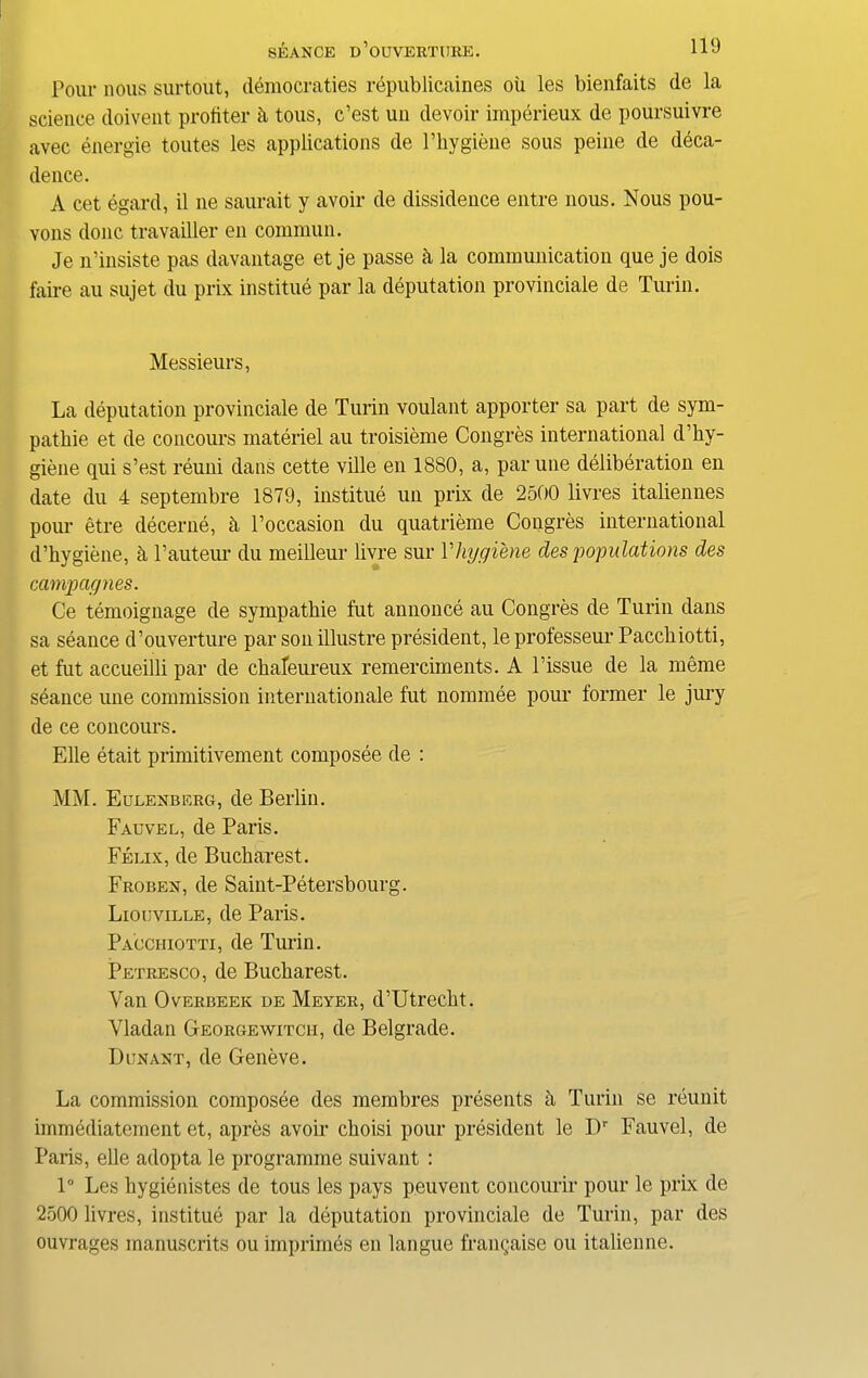 Pour nous surtout, democraties republicaines oil les bienfaits de la science doivent protiter ii tous, c’est un devoir imperieux de poursuivre avec energie toutes les applications de l’bygiene sous peine de deca- dence. A cet egard, il ne saurait y avoir de dissidence entre nous. Nous pou- vons done travailler en commun. Je n’insiste pas davantage et je passe h la communication que je dois faire au sujet du prix institue par la deputation provinciate de Turin. Messieurs, La deputation provinciate de Turin voulant apporter sa part de sym- patbie et de concours materiel au troisieme Congres international d’by- giene qui s’est reuni dans cette ville en 1880, a, par une deliberation en date du 4 septembre 1879, institue un prix de 2500 livres italiennes pour etre decerne, b Poccasion du quatrieme Congres international d’bygiene, a Pauteur du meilleur livre sur Phygiene des 'populations des campagnes. Ce temoignage de sympatbie fut annonce au Congres de Turin dans sa seance d’ouverture par son illustre president, le professeui' Paccbiotti, et fut accueilli par de ebafeureux remerciments. A Tissue de la meme seance une commission internationale fut nominee pour former le jury de ce concours. Elle etait primitivement composee de : MM. Eulenberg, de Berlin. Fauvel, de Paris. Felix, de Bucharest. Froben, de Saint-Petersbourg. Liouville, de Paris. Pacciiiotti, de Turin. Petresco, de Bucbarest. Van Overbeek de Meyer, d’Utrecbt. Vladan Georgewitcii, de Belgrade. Dun ant, de Geneve. La commission composee des membres presents a Turin se reunit immediatement et, apres avoir cboisi pour president le Dr Fauvel, de Paris, elle adopta le programme suivant : 1° Les bygienistes de tous les pays peuvent concoimir pour le prix de 2500 livres, institue par la deputation provinciate de Turin, par des ouvrages manuscrits ou imprimes en langue fraiiQais© ou italienne.