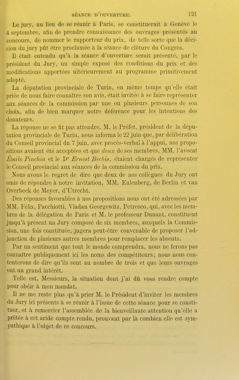 Le jury, an lieu de se reunir & Paris, se constituerait h Geneve le 4 septembre, afin de prendre connaissance des ouvrages presentes au concours, de nommer le rapporteur du prix, de telle sorte que la deci- sion du jury pfit etre proclamee h la seance de cloture du Congees. II etait entendu qu’h la seance d’ouverture serait presente, par le president du Jury, un simple expose des conditions du prix et des modifications apportees ulterieurement au programme primitivement adopte. La deputation provinciate de Turin, en meme temps qu’elle etait priee de nous faire comiaitre son avis, etait invitee a se faire representer aux seances de la commission par une ou plusieurs personnes de son dioix, afin de bien marquer notre deference pour les intentions des donateurs. La reponse ne se fit pas attendre. M. le Prefet, president de la depu- tation provinciale de Turin, nous informa le 22 juin que, par deliberation du Conseil provincial du 7 juin, avec proces-verbal a Pappui, nos propo- sitions avaient ete acceptees et que deax deses membres, MM. l’avocat Emile Pinchia et le Dr Ernest Bechis, etaient charges de representer le Conseil provincial aux seances de la commission du prix. Nous avons le regret de dire que deux de nos collegues du Jury ont omis de repondre h notre invitation, MM. Eulenberg, de Berlin et van Overbeek de Meyer, d’Utrecht. Des reponses favorables a nos propositions nous ont ete adressees par MM. Felix, Pacchiotti, Yladan Georgewitz, Petresco, qui, avec les mem- bres de la delegation de Paris et M. le professeur Dunant, constituent jusqu’a present un Jury compose de six membres, auxquels la Commis- sion, une fois constitute, jugera peut-etre convenable de proposer l’ad- jonction de plusieurs autres membres pour remplacer les absents. Par un sentiment que tout le monde comprendra, nous ne ferons pas connaltre publiquement ici les noms des competiteurs; nous nous con- tenterons de dire qu’ils sont au nombre de trois et que leurs ouvrages ont un grand interet. Telle est, Messieurs, la situation dont j’ai du vous rendre compte pour obeir a mon mandat. II ne me reste plus qu’a prier M. le President d’inviter les membres du Jury ici presents h se reunir h Tissue de cette seance pour se consti- tuer, et h remercier l’assemblee de la bienveillante attention qu’elle a pretee a cet aride compte rendu, prouvant par Id combien elle est sym- liathique a l’objet de ce concours.