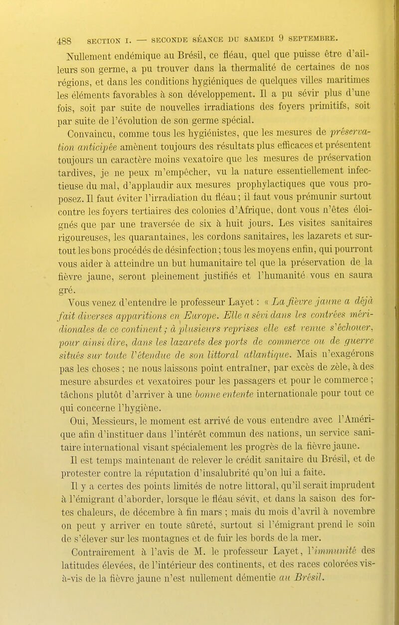 Nullement endemique au Bresil, ce fleau, quel que puisse etre d’ail- leurs son germe, a pu trouver dans la tbermalite de certaines de nos regions, et dans les conditions bygieniques de quelques villes raaritimes les elements favorables k son devcloppement. II a pu sevir plus d'une fois, soit par suite de nouvelles irradiations des foyers primitifs, soit par suite de revolution de son germe special. Convaincu, comme tous les bygienistes, que les mesures de preserva- tion anticipee amenent toujours des resultats plus efficaces et presentent toujours un caractere moins vexatoire que les mesures de preservation tardives, je ne pemx m’empecber, vu la nature essentieflement infec- tieuse du mal, d’applaudir aux mesures prophylactiques que vous pro- posez. II faut eviter 1’irradiation du fleau; il taut vous premunir surtout contre les foyers tertiaires des colonies d’Afrique, dont vous n’etes eloi- gnes que par une traversee de six d liuit jours. Les visites sanitaires rigoureuses, les quarantaines, les cordons sanitaires, les lazarets et sur- tout les lions procedes de disinfection; tous les moyens enfin, qui pourront vous aider a atteindre un but bumauitaire tel que la preservation de la fievre jaune, seront pleinement justifies et l’bumanite vous en saura gre. Yous venez d’entendre le professeur Layet: « La fievre jaune a dejd fait diverses apparitions en Europe. Elle a sevi dans les contrees meri- dionales de ce continent; d plusieurs reprises elle est venue s'eclxouer, pour ainsi dire, dans les lazarets des ports de commerce ou de guerre situes sur toute Vetendue de son littoral atlantique. Mais n’exagerons pas les choses ; ne nous laissons point entratner, par exces de zele, a des mesure absurdes et vexatoires pour les passagers et pour le commerce ; tacbons plutot d’arriver a une bonne entente internationale pour tout ce qui concerne l’bygiene. Oui, Messieurs, le moment est arrive de vous entendre avec TAmeri- que afin d’instituer dans l’interet commun des nations, un service sani- taire international visant specialement les progres de la fievre jaune. II est temps maintenant de relever le credit sanitaire du Bresil, et de protester contre la reputation d’insalubrite qu’on lui a faite. II y a certes des points limites de notre littoral, qu’il serait imprudent a remigrant d’aborder, lorsque le fleau sevit, et dans la saison des for- tes cbaleurs, de decembre h fin mars ; mais du mois d’avril k novembre on peut y arriver en toute silrete, surtout si remigrant prend le soin de s’elever sur les montagnes et de fuir les bords de la mer. Contrairement h l’avis de M. le professeur Layet, Yimmunite des latitudes elevees, del’interieur des continents, et des races coloreesvis- b-vis de la fievre jaune n’est nullement dementie au Bresil.