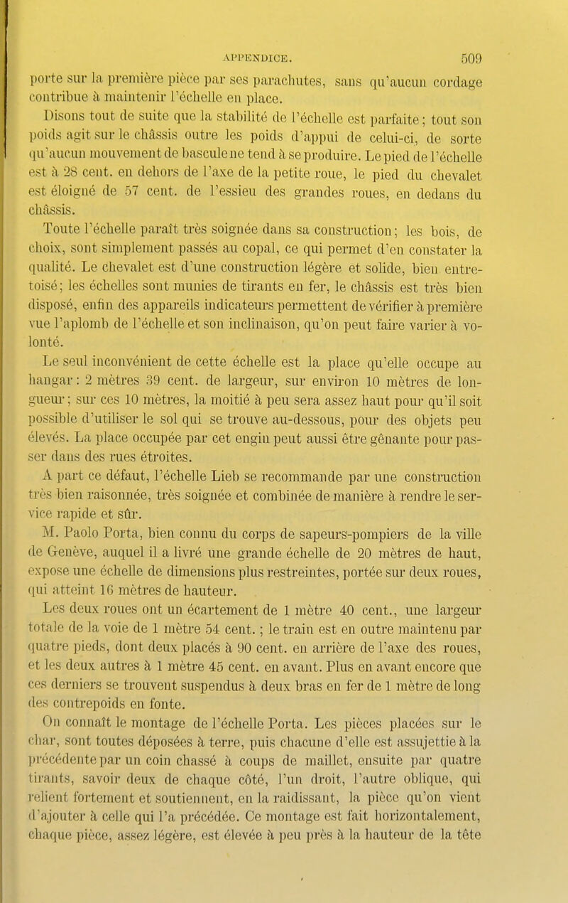 porte sur la premiere piece par ses parachutes, sans qu’aucun cordage contribue ii maintenir Pechelle en place. Disons tout de suite que la stability de Pechelle est parfaite; tout son poids agit sur le chassis outre les poids d’appui de celui-ci, de sorte qu’aucun mouvement de bascule ne tend k se produire. Le pied de Pechelle est k 28 cent, en dehors de l’axe de la petite roue, le pied du cbevalet est eloigne de 57 cent, de 1’essieu des grandes roues, en dedans du chassis. Toute Pechelle parait tres soignee dans sa construction; les bois, de choix, sont simplement passes au copal, ce qui permet d’en constater la qualite. Le cbevalet est d’une construction legere et solide, bien entre- toise; les echelles sont munies de tirants en fer, le chassis est tres bien dispose, enfin des appareils indicateurs permettent de verifier k premiere vue l’aplomb de Pechelle et son inclinaison, qu’on peut faire varier a vo- lonte. Le seul inconvenient de cette echelle est la place qu’elle occupe au hangar: 2 metres 39 cent, de largeur, sur environ 10 metres de lon- gueur; sur ces 10 metres, la moitie k peu sera assez haut pom- qu’il soit possible d’utiliser le sol qui se trouve au-dessous, pour des objets peu eleves. La place occupee par cet enginpeut aussi etregenante pour pas- ser dans des rues etroites. A part ce defaut, Pechelle Lieb se recommande par une construction tres bien raisonnee, tres soignee et combinee demaniere a rendrele ser- vice rapide et stir. M. Paolo Porta, bien connu du corps de sapeurs-pompiers de la ville de Geneve, auquel il a livre une grande echelle de 20 metres de haut, expose une echelle de dimensions plus restreintes, portee sur deux roues, qui atteint 16 metres de hauteur. Les deux roues out un ecartement de 1 metre 40 cent., une largeur totale de la voie de 1 metre 54 cent.; le train est en outre maintenu par quatre pieds, dont deux places h 90 cent, en arriere de l’axe des roues, et les deux autres k 1 metre 45 cent, en avant. Plus en avant encore que ces derniers se trouvent suspendus k deux bras en fer de 1 metre de long des contrepoids en fonte. On connatt le montage de l’echelle Porta. Les pieces placdes sur le char, sont toutes deposees k terre, puis chacune d’elle est assujettie h la precedente par un coin chasse a coups de maillet, ensuite par quatre tirants, savoir deux de chaque cote, Pun droit, Pautre oblique, qui relient fortement et soutiennent, en la raidissaut, la piece qu’on vient (l’ajouter a celle qui l’a precddee. Ce montage est fait horizontalement, chaque piece, assez legere, est elevee a peu pres h la hauteur de la tete