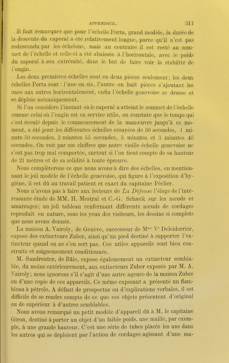 II laut remarquer que pour l’echelle Porta, grand modele, la duree de la descente du caporal a ete relativement longue, parce qu’il n’est pas redescendu par les echelons, mais au contraire il est reste au som- met de Pechelle et celle-ci a ete abaissee h Phorizontale, avec le poids du caporal ii son extremite, dans le but de faire voir la stability de Pen gin. Les deux premieres echelles sont en deux pieces seulement; les deux echelles Porta sont: Pune en six, l’autre en huit pieces s’ajoutant les unes aux autres horizontalement, enfin Pechelle genevoise se dresse et se deploie mecaniquement. Si Pon considere l’instant oiile caporal a atteint le sommet de Pechelle comme celuioii Pengin est en service utile, on constate que le temps qui s’est ecoule depuis le commencement de la manoeuvre jusqu’a ce mo- ment, a ete pour les difierentes echelles essayees de 50 secondes, 1 mi- nute 50 secondes, 2 minutes 55 secondes, 5 minutes et 3 minutes 45 secondes. On voit par ces chiffres que notre vieille echelle genevoise ne s’est pas trop mal comportee, surtout si Pon tieut compte de sa hauteur de 21 metres et de sa solidite h toute epreuve. Nous completerons ce que nous avonsa diie des echelles, enmention- nant le joli modele de Pechelle genevoise, qui figure a l’exposition d’hy- giene, il est du au travail patient et exact du capitaine Peclier. Nous n’avons pas a faire aux lecteurs de La Defense l’eloge del’inte- ressante etude de MM. H. Mestral et C.-G. Schseck sur les noeuds et amarrages; unjoli tableau renfermant differents noeuds de cordages reproduit en nature, sous les yeux des visiteurs, les dessins si complets que nous avons donnes. La maison A. Yairoly, de Geneve, successeur de Mmc Y° Deleiderrier, expose des extincteurs Zuber, ainsi qu’un pied destine a supporter l’ex- tincteur quand on ne s’en sert pas. Ces utiles appareils sont bien con- struits et soigneusement conditionnes. M. Sandreuter, de Bale, expose egalemement un extincteur sembla- ble, du moins exterieurement, aux extincteurs Zuber exposes par M. A. Yairoly; nous ignorons s’il s’agit d’une autre agence de la maison Zuber ou d’une copie de ces appareils. Ce meme exposant a presente un flam- bleau h petrole. A defaut de prospectus ou d’explications verbales, il est difficile de se rendre compte de ce que ces objets presentent d’original ou de superieur h d’autres semblables. Nous avons remarque un petit modele d’appareil dh h M. le capitaine Giron, destinfi a porter un objet d’un faible poids, une maille, par exem- ple, h une grande hauteur. C’est une serie de tubes places les uns dans les autres qui se deploient par Taction de cordages agissaut d’une ma-