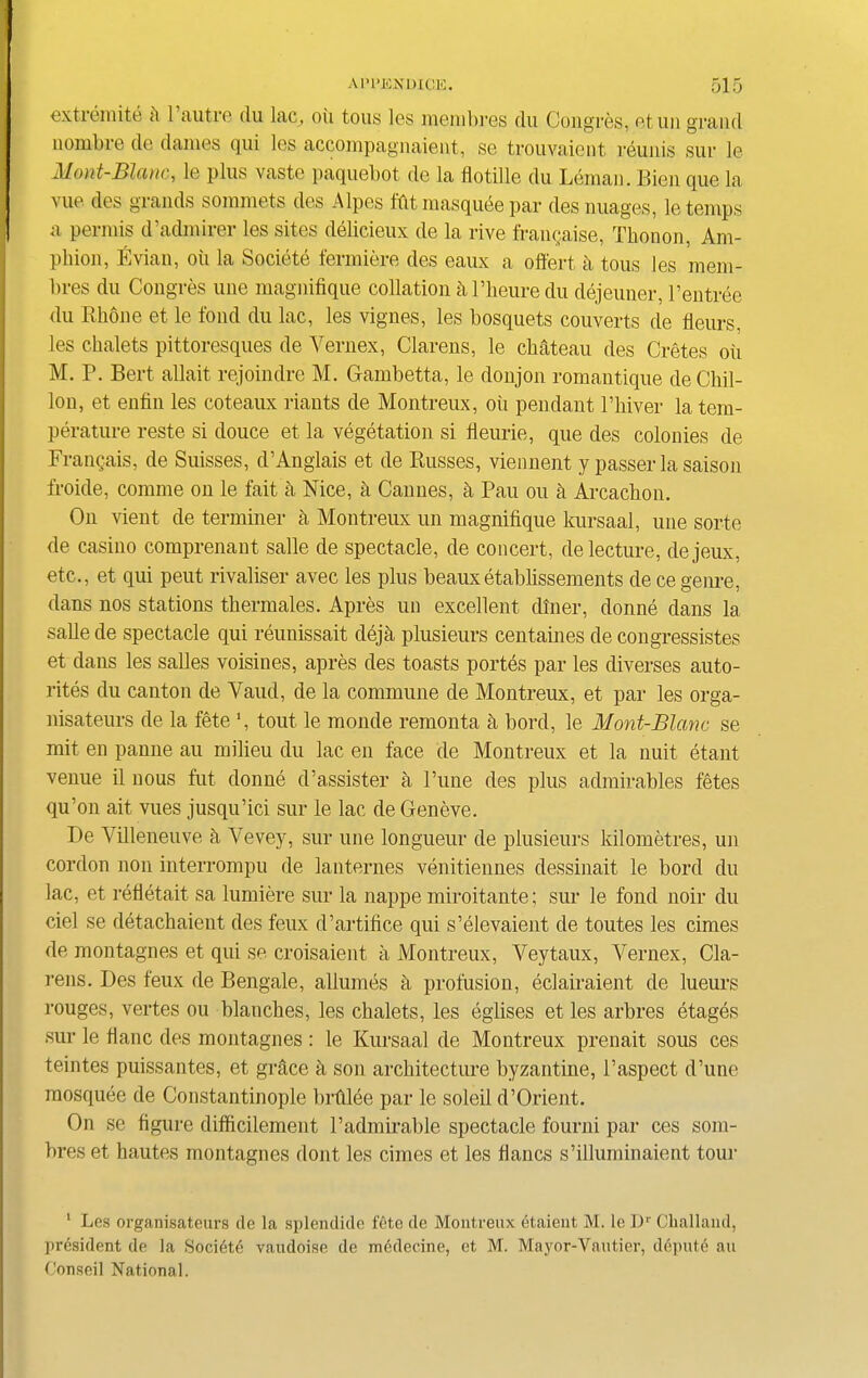 extremite k 1 autre du lac, oil tons les naembres du Congres, etuii grand nomine de dames qui les accompagnaient, se trouvaient reunis sur le Mont-Blanc, le plus vasto paquebot de la flotille du Leman. Bien que la vue des grands sommets des Alpes fftt masquee par des images, le temps a permis d’admirer les sites delicieux de la rive franchise, Tbonon, Am- pbion, Evian, oil la Societe fermiere des eaux a offert k tous les mem- bres du Congres une magnifique collation k Pheure du dejeuner, Pentree du Rhone et le fond du lac, les vignes, les bosquets couverts de ffours, les chalets pittoresques de Yernex, Clarens, le chateau des Cretes oil M. P. Bert allait rejoindre M. Gambetta, le donjon romantique deChil- lon, et enfin les coteaux riants de Montreux, ou pendant l’hiver la tem- perature reste si douce et la vegetation si fleurie, que des colonies de Frangais, de Suisses, d’Anglais et de Russes, viennent y passer la saison froide, comme on le fait a Nice, a Cannes, k Pau ou a Arcachon. On vient de terminer k Montreux un magnifique kursaal, une sorte de casino comprenant salle de spectacle, de concert, de lecture, dejeux, etc., et qui peut rivaliser avec les plus beaux etablissements de ce genre, dans nos stations thermales. Apres un excellent diner, donne dans la salle de spectacle qui reunissait deja plusieurs centaines de congressistes et dans les saUes voisines, apres des toasts portes par les diverses auto- rites du canton de Vaud, de la commune de Montreux, et par les orga- nisateurs de la fete ', tout le monde remonta k bord, le Mont-Blanc se mit en panne au milieu du lac en face de Montreux et la nuit etant venue il nous fut donne d’assister a Pune des plus admirables fetes qu’on ait vues jusqu’ici sur le lac de Geneve. De Villeneuve fi Yevey, sur une longueur de plusieurs kilometres, un cordon non interrompu de lanternes venitiennes dessinait le bord du lac, et refletait sa lumiere sur la nappe miroitante; sur le fond noir du ciel se detachaient des feux d’artifice qui s’elevaient de toutes les rimes de montagnes et qui se croisaient a Montreux, Veytaux, Yernex, Cla- rens. Des feux de Bengale, allumes a profusion, eclairaient de lueurs rouges, vertes ou blanches, les chalets, les eglises et les arbres etages sur le fianc des montagnes : le Kursaal de Montreux prenait sous ces teintes puissantes, et grace k son architecture byzantine, l’aspect d’une mosquee de Constantinople brfilee par le soleil d’Orient. On se figure difficilement l’admirable spectacle fourni par ces som- bres et hautes montagnes dont les cimes et les fiancs s’illuminaient tour 1 Les organisateurs de la splendide fete de Montreux etaient M. le Dr Challand, president de la Societe vaudoise de medecine, et M. Mayor-Vautier, depute au Conseil National.
