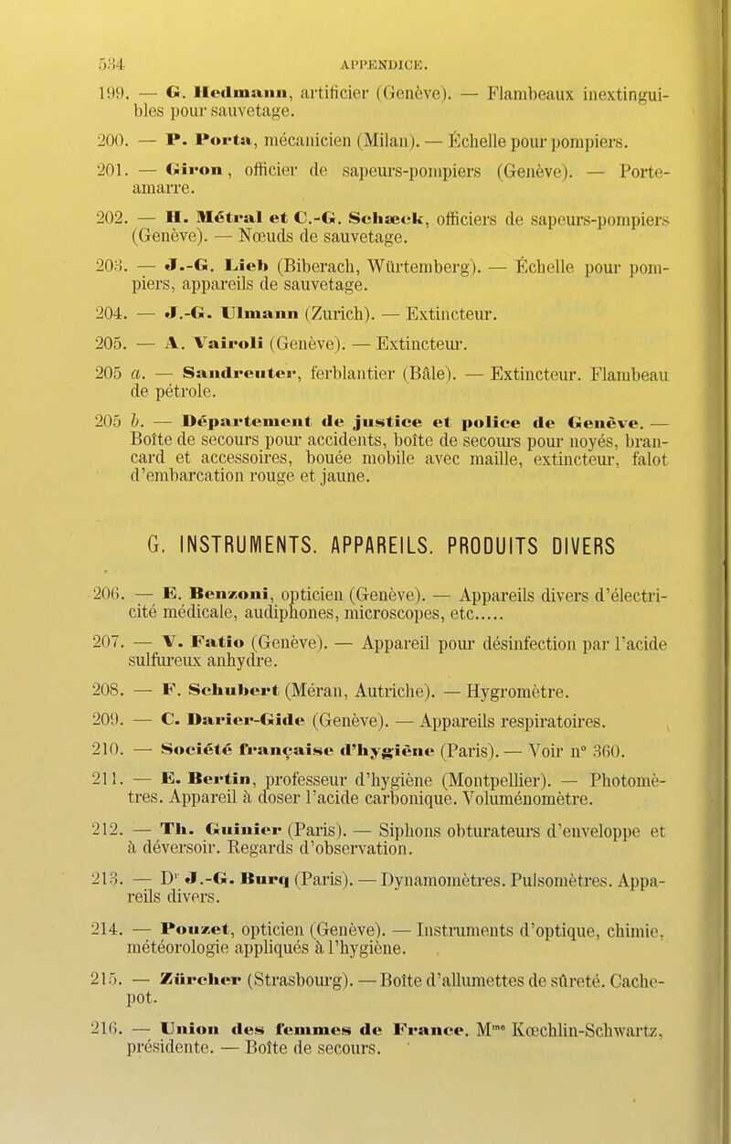 199. — G. Heilmann, artificer (Geneve). — Flambeaux inextingui- bles pour sauvetage. 200. — P. Porta , mecanicien (Milan). — fichelle pour pompiers. 201. — Giron, officier de sapeurs-pompiers (Geneve). — Porte- amarre. 202. — H. Metral et C.-G. Schseck, ofhciers de sapeurs-pompiers (Geneve). — Nceuds de sauvetage. 203. — J.-G. Fieb (Biberacb, Wiirtemberg). — Echelle pour porn- piers, appareils de sauvetage. 204. ■— »f ,-G. l ima mi (Zurich). — Extincteur. 205. — A. Vairoli (Geneve). — Extincteur. 205 a. — Sandreuter, ferblantier (Bale). — Extincteur. Flambeau de petrole. 205 l). — Depai'tement de justice et police de Geneve. — Boite de secours pom- accidents, bolte de secours pour noyes, bran- card et accessoires, bouee mobile avec maille, extincteur, falot d’embarcation rouge et jaune. G. INSTRUMENTS. APPAREILS. PRODUITS DIVERS 206. — E. Benzoui, opticien (Geneve). — Appareils divers d’electri- cite medicale, aucliphones, microscopes, etc 207. — V. Fatio (Geneve). — Appareil pour disinfection par l’acide sulfureux anhydre. 208. — F. Schubert (Meran, Autriche). — Hygrometre. 209. — C. Darier-Gide (Geneve). — Appareils respiratoires. 210. —• Societe francaise d’hygiene (Paris).— Voir n° 360. 211. — E. Bertin, professeur d’hygiene (Montpellier). — Photome- tres. Appareil a doser l’acide carbonique. Volumenometre. 212. — Th. Guinier (Paris). — Siphons obturateurs d’enveloppe et a deversoir. Regards d’observation. 213. — D1 J.-G. Burq (Paris). — Dynamometres. Pulsometres. Appa- reils divers. 214. — Pouzet, opticien (Geneve). — Instruments d’optique, chimie, meteorologie appliques h I’hygiene. 215. — Ziircher (Strasbourg).—Bolte d’allumettes de stirete. Cache- pot. 216. — Union dcs femmes de France. Mrao Koechlin-Schwartz, presidente. — Bolte de secours.