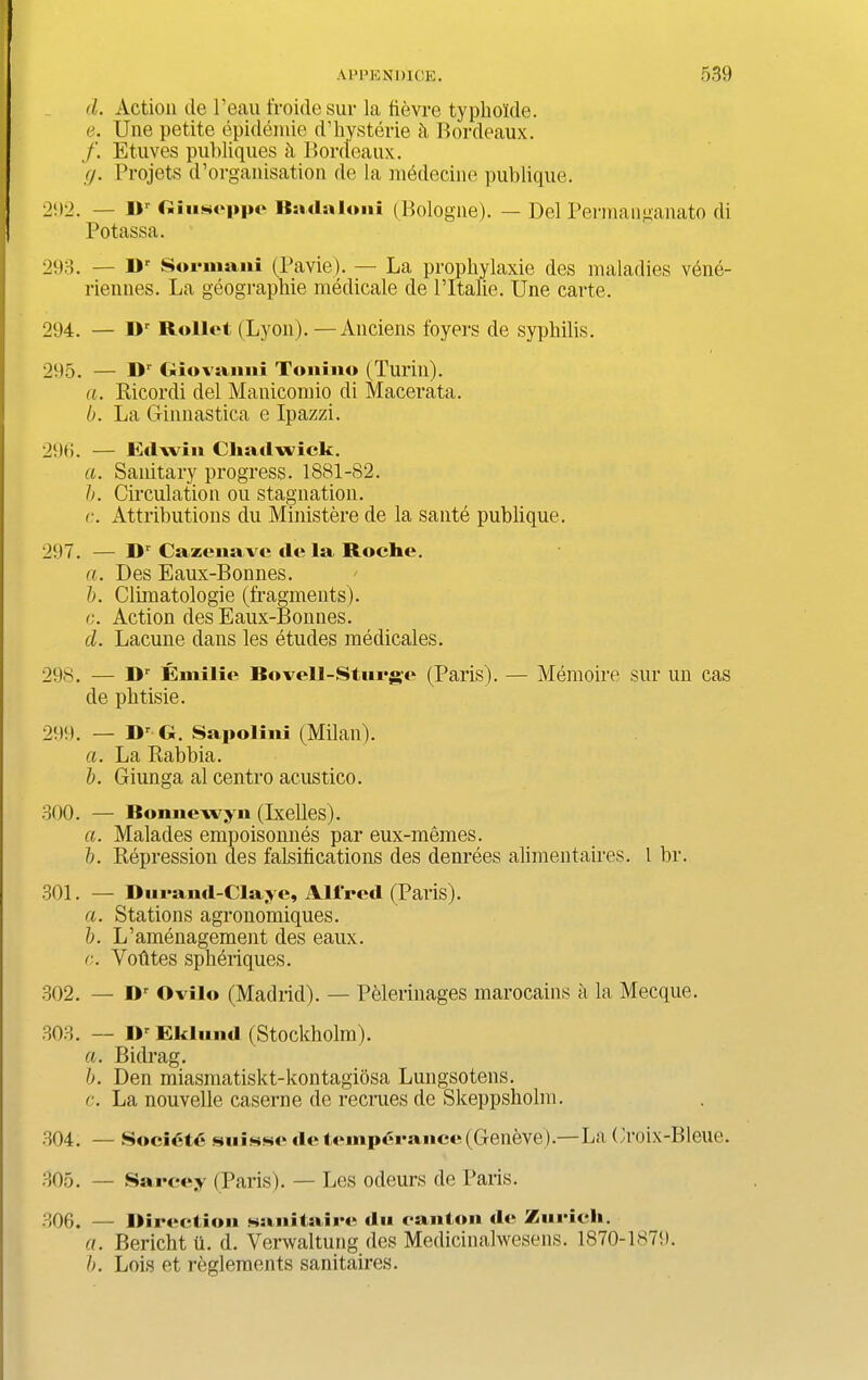 d. Action de l’eau froidesur la fievrc typbolde. e. Une petite epidemie d’hysterie Bordeaux. /. Etuves publiques Bordeaux. (j. Projets d’organisation de la nfodecine publique. 292. — IV Giuseppe Badalo.ii (Bologue). — Del Permanganato di Potassa. 293. - iv Surinam (Pavie). — La prophylaxie des maladies vene- riennes. La geograpbie medicate de l’ltalie. Une carte. 294. — IV Roliet (Lyon). —Anciens foyers de syphilis. 295. — H1' Giovanni Tonino (Turin). a. Ricordi del Manicomio di Macerata. b. La Ginnastica e Ipazzi. 296. — Edwin Chadwick. a. Sanitary progress. 1881-82. b. Circulation ou stagnation. r. Attributions du Ministere de la sante publique. 297. — IV Cazenave de la Roche. a. Des Eaux-Bonnes. b. Clbnatologie (fragments). c. Action des Eaux-Bonnes. d. Lacune dans les etudes medicates. 298. — IV Vinilie Rovell-Sturge (Paris). — Memoire sur un cas de phtisie. 299. — Dr G. Sapolini (Milan). a. La Rabbia. b. Giunga al centro acustico. 300. — Ronnewjn (Ixelles). a. Malades empoisonnes par eux-memes. b. Repression des falsifications des denrees alimentaires. I br. 301. — Durand-Claye, Allred (Paris). a. Stations agronomiques. b. L’amenagement des eaux. r. Vofites spheriques. 302. — Dr Ovilo (Madrid). — Pelerinages marocains a la Mecque. 303. — IV Ekluml (Stockholm). a. Bidrag. b. Den miasmatiskt-kontagiosa Lungsotens. c. La nouvelle caserne de recrues de Skeppsbolm. 304. — Societe niuhno de temperance (Geneve).— La Croix-Bleue. 305. — Sarcey (Paris). — Les odeurs de Paris. 306. — Ilireetion sanitaire du can ton de Zurich. a. Bericbt ii. d. Verwaltung des Medicinalwesens. 1870-1879. b. Lois et reglements sanitaires.