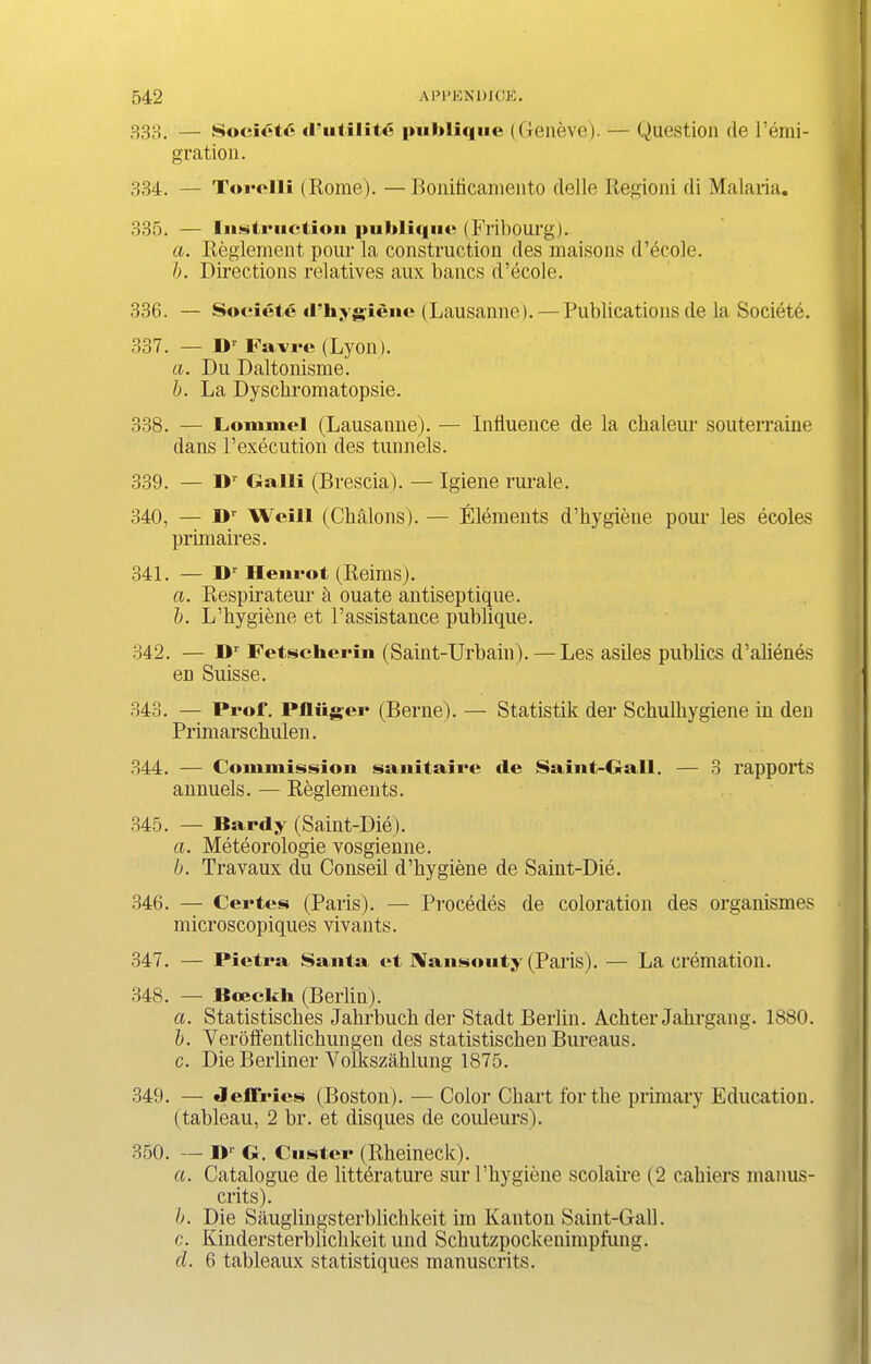 333. — Society (futility |iulilique ((relieve). — Question de l’emi- gration. 334. — Torolli (Rome). —Boniticamento deile Regioni di Malaria. 335. — Instruction pultliqnc (Fribourg). a. Reglement pour la construction des rnaisons d’ecole. b. Directions relatives aux bancs d’ecole. 336. — Societe d’hygienc (Lausanne). — Publications de la Societe. 337. — Dr Far re (Lyon). a. Du Daltonisme. h. La Dyscbromatopsie. 338. — JLonimcl (Lausanne). — Influence de la chaleur souterraine dans Pexecution des tunnels. 339. — II1' Galll (Brescia). — Igiene rurale. 340. — I>r Weill (Chalons). — Elements d’hygiene pour les ecoles primaires. 341. — Dr Henrot (Reims). a. Respirateur a ouate antiseptique. b. L’hygiene et l’assistauce publique. 342. — I>r Fetscherin (Saint-Urbain). — Les asiles publics d’alienes en Suisse. 343. — Prof. Pfliiger (Berne). — Statistik der Schulhygiene in den Primarsckulen. 344. — Commission sanitaire de Saint-Gall. — 3 rapports annuels. — Reglements. 345. — Hardy (Saint-Die). a. Meteorologie vosgienne. b. Travaux du Conseil d’hygiene de Saint-Die. 346. — Certes (Paris). — Precedes de coloration des organismes microscopiques vivants. 347. — Pietra Santa et IVansouty (Paris). — La cremation. 348. — ISoeckh (Berlin). a. Statistisches Jahrbuch der Stadt Berlin. Achter Jahrgang. 1880. b. Verotfentlichungen des statistischeu Bureaus. c. Die Berliner Volkszahlung 1875. 349. — Jeffries (Boston). — Color Chart for the primary Education, (tableau, 2 br. et disques de couleurs). 350. — IF G. Custer (Rheineck). a. Catalogue de literature sur l’hygiene scolaire (2 cahiers manus- crits). b. Die Sauglingsterblickkeit im Kanton Saint-Gall. c. Kindersterblichkeit und Schutzpockeuimpfung. cl. 6 tableaux statistiques manuscrits.
