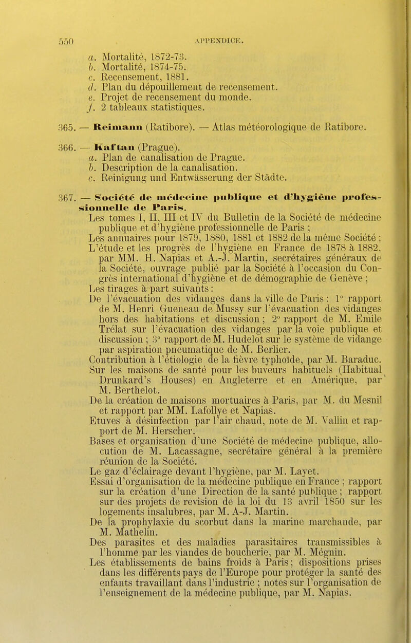 a. Mortalite, 1872-73. b. Mortalite, 1874-75. <;. Recensement, 1881. d. Plan du depouillement de recensement. e. Projet de recensement du monde. j. 2 tableaux statistiques. 865. — Reimann (Ratibore). — Atlas meteorologique de Ratibore. 366. — Kaftan (Prague). a. Plan de canalisation de Prague. b. Description de la canalisation. c. Reinigung und Entwasserung der Stadte. 367. — Societe de mcdecine publique et d’hy gieiie proles- sionuelle tie Paris. Les tomes I, II, III et IV du Bulletin de la Societe de medecine publique et d’hygiene professionnelle de Paris ; Les annuaires poiir 1879, 1880, 1881 et 1882 de la meme Societe ; L’etude et les progres de l’hygiene en France de 1878 a 1882, par MM. H. Napias et A.-J. Martin, secretaires generaux de la Societe, ouvrage publie par la Societe a l’occasion du Con- gres international d’hygiene et de demographie de Geneve ; Les tirages a part suivants: De l’evacuation des vidanges dans la ville de Paris : 1° rapport de M. Henri Gueneau de Mussy sur Pevacuation des vidanges hors des habitations et discussion; 2° rapport de M. Emile Trelat sur l’evacuation des vidanges par la voie publique et discussion ; 3° rapport deM. Hudelot sur le systeme de vidange par aspiration pneumatique de M. Berber. Contribution h Petiologie de la tievre typhoule, par M. Baraduc. Sur les maisons de sante pour les buveurs habituels (Habitual Drunkard’s Houses) en Angleterre et en Amerique, par M. Berthelot. De la creation de maisons mortuaires a Paris, par M. du Mesnil et rapport par MM. LafoUye et Napias. Etuves a desinfection par Pair chaud, note de M. Yallin et rap- port de M. Herscher. Bases et organisation d’une Societe de medecine publique, abo- cution de M. Lacassagne, secretaire general a la premiere reunion de la Societe. Le gaz d’eclairage devant l’hygiene, par M. Layet. Essai d’organisation de la medecine publique en France ; rapport sur la creation d’une Direction de la sante publique; rapport sur des projets de revision de la loi du 13 avril 1850 sur les logements insalubres, par M. A-J. Martin. De la prophylaxie du scorbut dans la marine marchande, par M. Mathelin. Des parasites et des maladies parasitaires transmissibles b l’homme par les viandes de boucherie, par M. Meguin. Les etablissements de bains froids h Paris; dispositions prises dans les differents pays de l’Europe pour proteger la sante des enfants travablant dans l’industrie ; notes sur Porganisation de Penseignement de la medecine publique, par M. Napias.