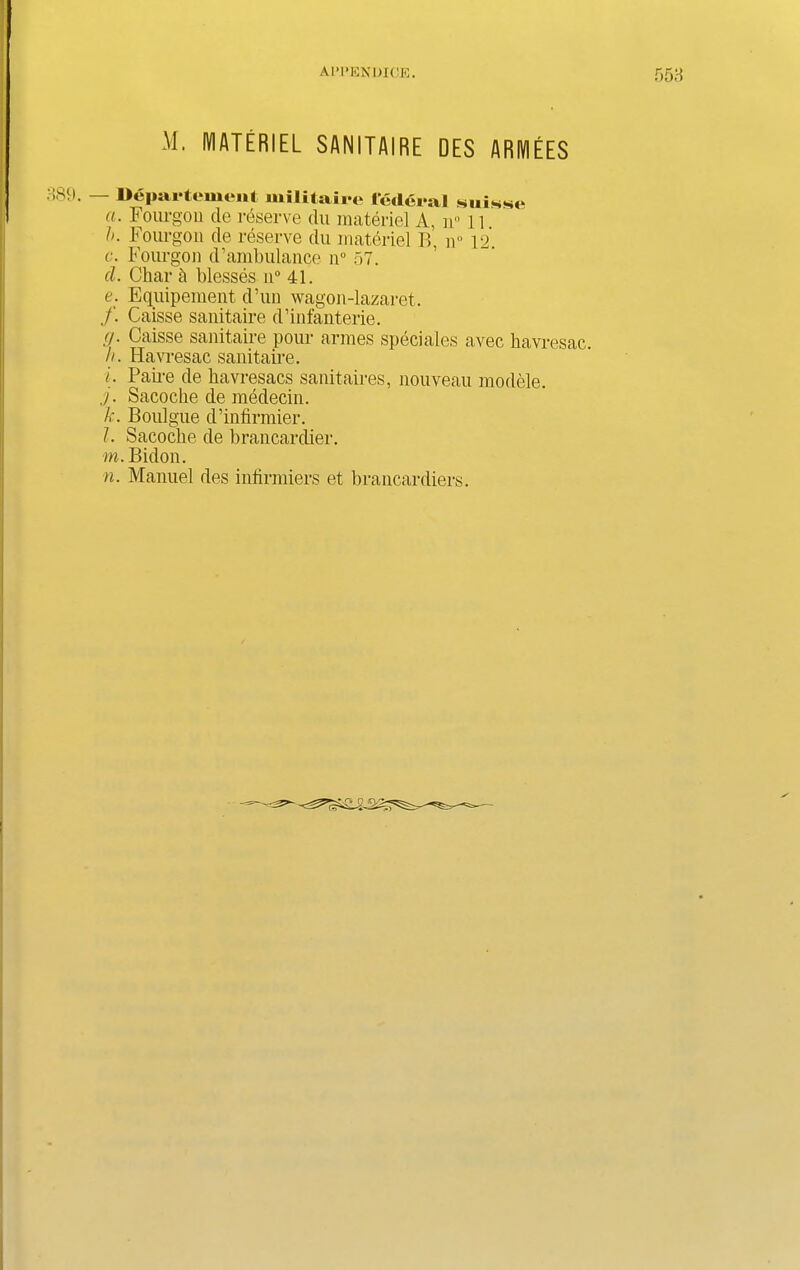 M. MATERIEL SANITAI RE DES ARM EES !89. — Departement wilitaire federal suisse a. Fourgon cle reserve clu materiel A, n° li h. Fourgon de reserve du materiel B, n° 12. c. Fourgon d’ambulance n° 57. cl. Char 5 blesses n° 41. e. Equipement d’un wagon-lazaret. /. Caisse sanitaire d’infanterie. <). Caisse sanitaire pour armes sped ales avec havresac h. Hav resac sanitaire. i. Paire de havresacs sanitaires, nouveau modele. j. Sacoche de mededn. k. Boulgue d’infirmier. l. Sacodie de brancardier. m. Bidon. n. Manuel des intirmiers et brancardiers.