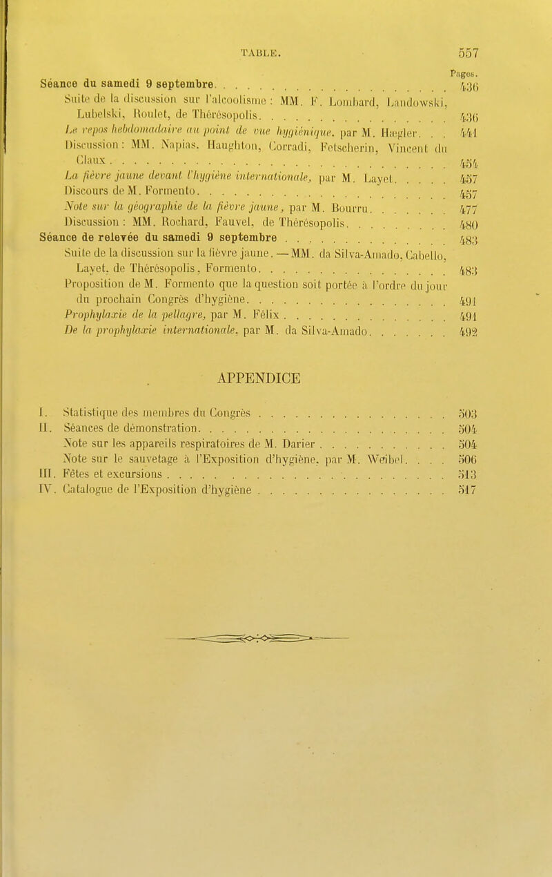 Pages. Seance du samedi 9 septembre 435 Suite de la discussion sue l’alcoolisrne : MM. F. Lombard, Landowski, Lubelski, Roulet, de Thbresopolis 43(5 Le repos hebdomadaire au point de one hygienique. par M. Hsegler. 441 Discussion: MM. Napias. Haughton, Lorradi, Fetscherin, Vincent du Cl ape La fievre jaune devant l'hygiene Internationale, par M. Layet. 457 Discours de M. Formento 457 Note stir la geographie de la fievre jaune, par M. Bourru 477 Discussion: MM. Rochard, Fauvel, de Therbsopolis 4H() Seance de relevee du samedi 9 septembre 433 Suite de la discussion sur la Havre jaune. —MM. da Silva-Amado, Cabello, Layet. de ThthAsopolis, Formento 433 Proposition deM. Formento que la question soil; portee a I’ordre dujour du prochain Congres d’hygibne 49; Prophylaxie de la pellagre, par M. Felix 493 De la prophylaxie Internationale, par M. da Silva-Amado 492 APPENDICE I. Statistique des merubres du Congres 503 II. Stances de demonstration 504 Note sur les appareils respiratoires de M. Darier 504 Note sur le sauvetage a 1’Exposition d’bygiene. par M. Wei be I. . . . 506 HI. Fetes et excursions 513 IV. Catalogue de l’Exposition d’hygibne 517