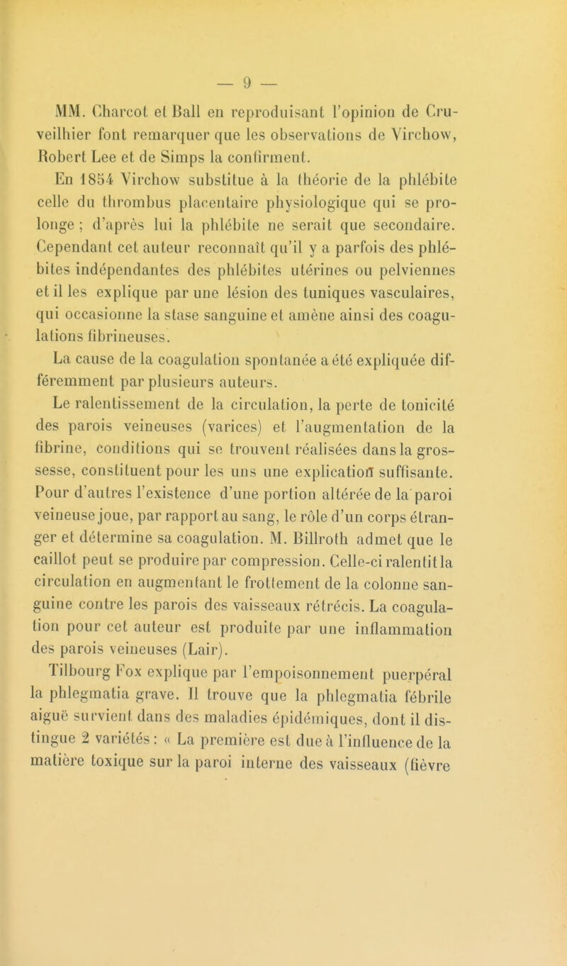 MM. Charcot et Bail en reproduisant l'opinion de Cru- veilhier font remarquer que les observations de Virchow, Robert Lee et de Simps la confirment. En 1854 Yircliow substitue à la théorie de la phlébite celle du thrombus placentaire physiologique qui se pro- longe ; d'après lui la phlébite ne serait que secondaire. Cependant cet auteur reconnaît qu'il y a parfois des phlé- bites indépendantes des phlébites utérines ou pelviennes et il les explique par une lésion des tuniques vasculaires, qui occasionne la stase sanguine et amène ainsi des coagu- lations fibrineuses. La cause de la coagulation spon tanée a été expliquée dif- féremment par plusieurs auteurs. Le ralentissement de la circulation, la perte de tonicité des parois veineuses (varices) et l'augmentation de la fibrine, conditions qui se trouvent réahsées dans la gros- sesse, constituent pour les uns une expHcatiotl suffisante. Pour d'autres l'existence d'une portion altérée de la paroi veineuse joue, par rapport au sang, le rôle d'un corps étran- ger et détermine sa coagulation. M. Billroth admet que le caillot peut se produire par compression. Celle-ci ralentit la circulation en augmentant le frottement de la colonne san- guine contre les parois des vaisseaux rétrécis. La coagula- tion pour cet auteur est produite par une inflammation des parois veineuses (Lair). Tilbourg Fox explique par l'empoisonnement puerpéral la phlegmatia grave. Il trouve que la phlegmatia fébrile aiguë survient dans des maladies épidémiques, dont il dis- tingue 2 variétés : « La première est due à l'influence de la matière toxique sur la paroi interne des vaisseaux (fièvre