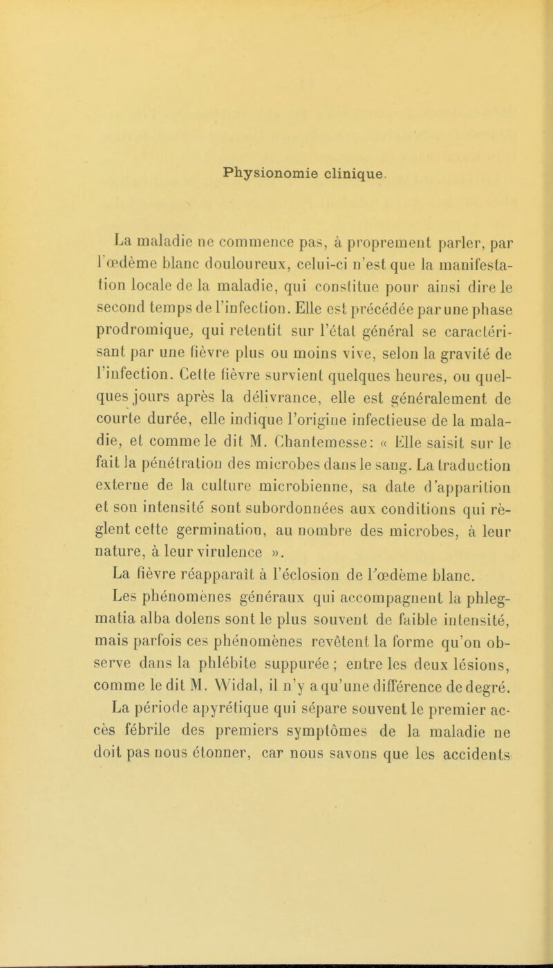 Physionomie clinique. La maladie ne commence pas, à proprement parler, par l'œdème blanc douloureux, celui-ci n'est que la manifesta- tion locale de la maladie, qui constitue pour ainsi dire le second temps de l'infection. Elle est précédée par une phase prodromique, qui retentit sur l'étal général se caractéri- sant par une fièvre plus ou moins vive, selon la gravité de l'infection. Celte fièvre survient quelques heures, ou quel- ques jours après la délivrance, elle est généralement de courte durée, elle indique l'origine infectieuse de la mala- die, et comme le dit M. Chantemesse: a Elle saisit sur le fait la pénétration des microbes dans le sang. La traduction externe de la culture microbienne, sa date d'apparition et son intensité sont subordonnées aux conditions qui rè- glent cette germination, au nombre des microbes, à leur nature, à leur virulence ». La fièvre réapparaît à l'éclosion de Eœdème blanc. Les phénomènes généraux qui accompagnent la phleg- matia alba dolens sont le plus souvent de faible intensité, mais parfois ces phénomènes revêtent la forme qu'on ob- serve dans la phlébite suppurée ; entre les deux lésions, comme ledit M. Widal, il n'y a qu'une différence de degré. La période apyrétique qui sépare souvent le premier ac- cès fébrile des premiers symptômes de la maladie ne doit pas nous étonner, car nous savons que les accidents