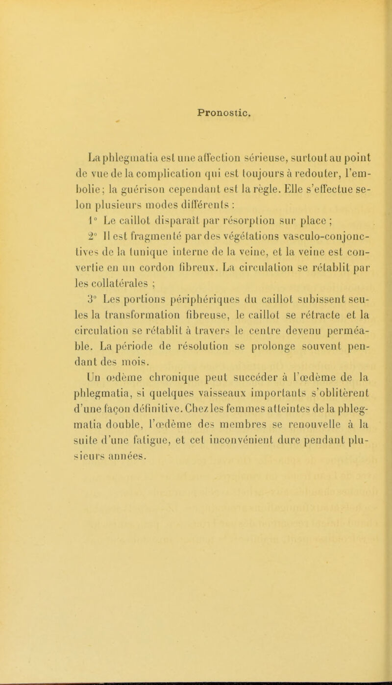 Pronostic. La plilegiiiatia esl une affection sérieuse, surtout au point de vue de la complication qui est toujours à redouter, l'em- i)olie; la guérison cependant est la règle. Elle s'effectue se- lon plusieurs modes différents : 1 Le caillot disparaît par résorption sur place ; 2 Il est fragmenté par des végétations vasculo-conjonc- lives de la tunique interne de la veine, et la veine est con- vertie en un cordon fibreux, La circulation se rétablit par les collatérales ; 3° Les portions périphériques du caillot subissent seu- les la transformation fibreuse, le caillot se rétracte et la circulation se rétablit à travers le centre devenu perméa- ble. La période de résolution se prolonge souvent pen- dant des mois. Un oidème chronique peut succéder à l'œdème de la phlegmatia, si quelques vaisseaux importants s'oblitèrent d'une façon définitive. Chez les femmes atteintes delà phleg- matia double, l'œdème des membres se renouvelle à la suite d'une fatigue, et cet inconvénient dure pendant plu- sieurs (Uiiiées.