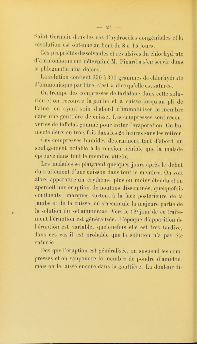 Saint-Geriiiaiii dans les cas d'hydrocèles congénitales et la résolution est obtenue au bout de 8 à 15 jours. Ces propriétés dissolvantes et révulsives du chlorhydrate d'ammoniaque ont déterminé M. Pinard à s en servir dans la phlcgmatia alba dolens. La solution contient 250 à 300 srammes de chlorhvdrate d'ammoniaque par litre, c'est-à-dire qu'elle est saturée. On trempe des compresses de tarlatane dans cette solu- tion et on recouvre la jambe et la cuisse jusqu'au pli de l'aine, en ayant soin d'abord d'immobiliser le membre dans une gouttière de cuisse. Les compresses sont recou- vertes de taffetas gommé pour éviter l'évaporatioji. On hu- mecte deux ou trois fois dans les 21 heures sans les retirer. Ces compresses humides déterminent tout d'abord un soulagement notable à la tension pénible que la malade éprouve dans tout le membre atteint. Les malades se plaignent quelques jours après le début du traitement d'une cuisson dans tout le membre. On voit alors apparaître un érylhème plus ou moins étendu et on aperçoit une éruption de boutons disséminés, quelquefois confluents, marqués surtout à la face postérieure de la jambe et de la cuisse, où s'accumule la majeure partie de la solution du sel ammoniac. Vers le 12'^ jour de ce traite- ment l'éruption est généralisée. L'époque d'apparition de l'éruption est variable, quelquefois elle est très tardive, dans ces cas il est probable que la solution n'a pas été saturée. Dès que l'éruption est généralisée, on suspend les com- presses et on sau|)oudre le membre de poudre d'amidon, mais on le laisse encore dans la gouttière. La douleur di-