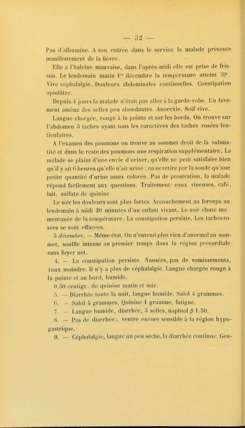 Pas d'albumine. A son entrée dans le service la malade présente manifestement de la fièvre. Elle a l'haleine mauvaise, dans l'après-midi elle est prise de fris- son. Le lendemain malin i' décembre la température atteint 31)-. Vive céphalalgie. Douleurs abdominales continuelles. Conslipation opiniâtre. Depuis i joui'S la malade n'était pas allée à la garde-robe. Un lave- ment amène des selles peu abondantes. Anorexie. Soif vive. Langue chargée, rouge à la pointe et sur les bords. On trouve sur Tabdomen 3 taches ayant tous les caractères des taches rosées len- ticulaires. A Pexamen des poumons on trouve au sommet droit de la subma- tité et dans le reste des poumons une respiration supplémentaire. La malade se plaint d'une envie d'uriner, qu'elle ne peut satisfaire bien qu'il y ait G heures qu'elle n'ait uriné ; on neretire par la sonde qu'une petite quantité d'urine assez colorée. Pas de prosli-ation, la malade répond facilement aux questions. Traitement: eaux vineuses, café, lait, sulfate de quinine. Le soir les douleurs sont plus fortes. Accouchement au forceps au lendemain à midi 20 minutes d'un enfant vivant. Le soir chute mo menianée de la température. La constipation persiste. Les tachcsro- sées se sont effacées. 3 décembre. — Même état. On n'entend plus rien d'anormal au som- met, souffle intense au premier temps dans la région précordiale sans foyer net. 4. — La constipation persiste. NauséeS;, pas de vomissements, toux moindre. Il n'y a plus de céphalalgie. Langue chargée rouge à la pointe et au bord, humide. 0.50 centigi'. de quinine malin et soir. 5. — Diarrhée toute la nuil, langue humide. Salol i grammes. 0. — Salol 4 grammes. Quinine 1 gramme, faligue. 7. — Langue humide, diarrhée, 3 selles, naphlol jS 4.50. 8. — Pas de diarrhée ; ventre encore sensible à la région hypo- gastrique. 9. — Céphalalgie, langue un peu sèche, la diarrhée continue. Gen-